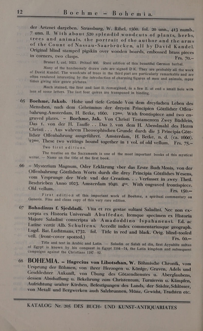 67 68 der. Artznei dargeben. Strassburg, W. Rihel, 1560. fol. 20 unn., 413 numb., 7 uon. Il. With about 520 splendid woodcuts of plants, herbs, trees and animals, the portrait of the author and the arms of the Count of Nassau-Saarbricken, all by David Kandel. Original blind stamped pigskin over wooden boards, embossed brass pieces in corners, two clasps. Frs. 70.— Brunet I, col. 1023. Pritzel 866. Rare edition of this beautiful German herbal. Many of the handsomely drawn cuts are signed D K. They are probably all the work of David Kandel. The woodcuts of trees in the third part are particularly remarkable and are olten rendered interesting by the introduction of charming figures of men and animals, many times giving nice genre pictures. Much stained, the first and fast ll. remargined, in a few Il. at end a small hole with loss of some letters. The last four quires are transposed in binding. Boehme, Jakob. Hohe und tiefe Griinde Von dem dreyfachen Leben des Menschen, nach dem Geheimnus der dreyen Principien Géttlidier Offen- bahrung.Amsterdam, H. Betke, 1660. 12m0, With frontispiece and two en- graved plates. — Boehme, Jak. Von Christi Testamenten Zwey Bidlein, Das 1. von der H. Tauffe .. Das 2. yon dem H. Abendmahl des Herrn Christi... Aus wahrem Theosophischen Grunde durch die 3 Principia Gétt- liher Offenbahrung ausgefiihret. Amsterdam, H. Betke, n. d. (ca. 1660). Two first editions. The treatise on the Sacraments is one of the most important books of this mystical writer. — Name on the title of the first book. - Mysterium Magnum, Oder Erklarung vber das Erste Buch Mosis, von der Offenbahrung Géttlicdien Worts durch die drey Principia Géttlidies Wesens, vom Vrsprunge der Welt ynd der Creation. . . Verfasset in zwey Theil. Beschrieben Anno 1623. Amsterdam 1640. 4to, With engraved frontispiece. Old vellum. Frs. 150.— First. edition of this important work of Boehme, a spiritual commentary on Genesis. Fine and clean copy of this very rare edition. Bohadinus f. Sjeddadi. Vita et res gestae sultani Saladini. Nec non ex- cerpta ex Historia Universali Abulfedae. Itemque specimen ex Historia Majore Saladini conscripta ab Amadoddino Ispahanensi. Fd. ac Latine vertit Alb. Schultens. Accedit index commentariusque geograph. Lugd. Bat. Luchtmans, 1732. fol. Title in red and black. Orig. blind-tooled vell. (front-cover spotted.) Frs. 60.— Title and text in Arabic and Latin. — Saladin or Salah ad din, first Ayyubite sultan of Egypt is known by his conquest in Egypt 1164—74, the Latin kingdom and subsequent campaigns against the Christians 1187—92. BOHEMIA. - Hagecius von Libotschan, W. Béhmische Chronik, vom Ursprung der Béhmen, von ihrer Herzogen u. Kénige,; Graven, Adels und Geschlechter. Ankunft, von Ubung des Gétzendienstes u. Aberglaubens, dessen Abschaffung u. Bekehrung zum Christentum, Turnieren u. Kampfen, Aufrichtung uralter Kirchen, Befestigungen des Lands, der Stadte, Schlésser, von Metall und Bergwerken auch Salzbrunnen, Miinz, Gewicht, Tradhten etc.