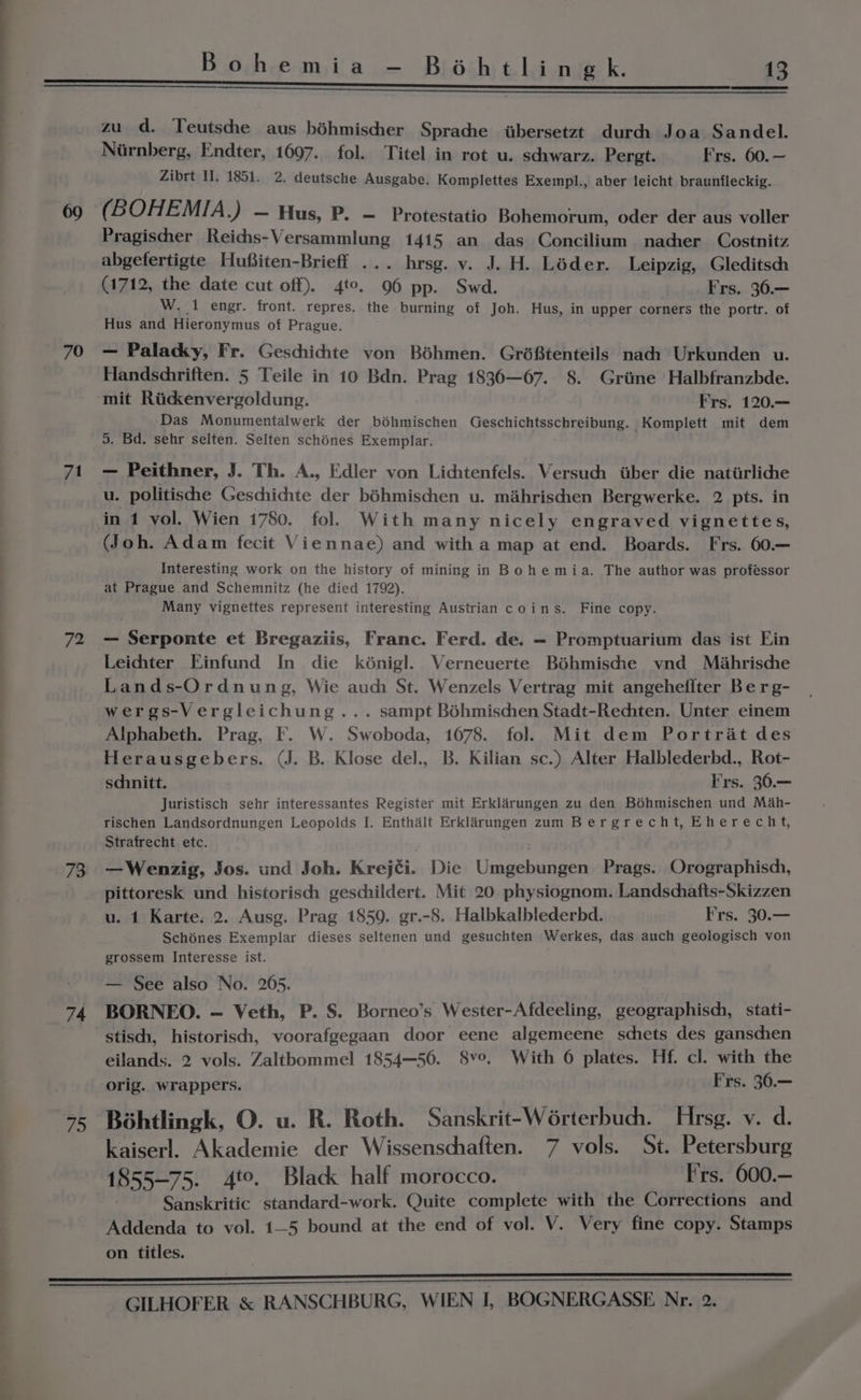 70 71 72 73 74 fo Bohemia —- Béhtlingk. 13 zu d. Teutsche aus béhmischer Sprache wtbersetzt durch: Joa Sandel. Niirnberg, Endter, 1697. fol. Titel in rot u. sdiwarz. Pergt. Frs. 60. — Zibrt Il. 1851. 2. deutsche Ausgabe. Komplettes Exempl., aber leicht braunfleckig. ( B OHEMIA.) — Hus, P. — Protestatio Bohemorum, oder der aus voller Pragischer Reichs-Versammlung 1415 an das Concilium nacher_ Costnitz abgefertigte Hufiten-Brieff ... hrsg. vy. J. H. Léder. Leipzig, Gleditsch (1712, the date cut off). 4to, 96 pp. Swd. Frs. 36.— W. 1 engr. front. repres. the burning of Joh. Hus, in upper corners the portr. of Hus and Hieronymus of Prague. — Palacky, Fr. Geschichte von Béhmen. Gréftenteils nach Urkunden u. Handsdhriften. 5 Teile in 10 Bdn. Prag 1836—67. 8. Grime Halbfranzbde. mit Riidenvergoldung. Frs. 120.— Das Monumentalwerk der béhmischen Geschichtsschreibung. Komplett mit dem 5. Bd. sehr selten. Selten schénes Exemplar. - Peithner, J. Th. A., Edler von Lichtenfels. Versuch iiber die natiirliche u. politische Geschichte der béhmischen u. mahrischen Bergwerke. 2 pts. in in 1 vol. Wien 1780. fol. With many nicely engraved vignettes, (Joh. Adam fecit Viennae) and with a map at end. Boards. Frs. 60.— Interesting work on the history of mining in Bohemia. The author was professor at Prague and Schemnitz (he died 1792). Many vignettes represent interesting Austrian coins. Fine copy. — Serponte et Bregaziis, Franc. Ferd. de. — Promptuarium das ist Ein Leichter Einfund In die kénigl. Verneuerte Béhmische ynd Méahrische Lands-Ordnung, Wie auc St. Wenzels Vertrag mit angehefiter Be rg- wergs-Vergleichung... sampt Béhmiscen Stadt-Rechten. Unter einem Alphabeth. Prag, F. W. Swoboda, 1678. fol. Mit dem Portrat des Herausgebers. (J. B. Klose del., B. Kilian sc.) Alter Halblederbd., Rot- sdhnitt. Frs. 36.— Juristisch sehr interessantes Register mit Erklarungen zu den Bohmischen und Mah- rischen Landsordnungen Leopolds I. Enthalt Erklarungen zum Bergrecht, Eherecht, Strafrecht etc. . —Wenzig, Jos. und Joh. Krejéi. Die Umgebungen Prags. Orographisch, pittoresk und historisch geschildert. Mit 20 physiognom. Landschafts-Skizzen u. 1 Karte: 2. Ausg. Prag 1859. gr.-8. Halbkalblederbd. Frs. 30.— Schénes Exemplar dieses seltenen und gesuchten Werkes, das auch geologisch von grossem Interesse ist. — See also No. 265. BORNEO. — Veth, P. S. Borneo’s Wester-Afdeeling, geographisch, stati- stisch, historisch, voorafgegaan door eene algemeene schets des ganschen eilands. 2 vols. Zaltbommel 1854—56. 8v°. With 6 plates. Hf. cl. with the orig. wrappers. Frs. 36.— Béhtlingk, O. u. R. Roth. Sanskrit-Wérterbuch. Hrsg. v. d. kaiserl. Akademie der Wissenschaften. 7 vols. St. Petersburg 1855-75. 4to. Black half morocco. F'rs. 600.— Sanskritic standard-work. Quite complete with the Corrections and Addenda to vol. 1—5 bound at the end of vol. V. Very fine copy. Stamps on titles.