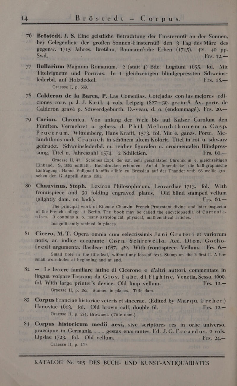 77 78 79 Si 84 Bréstedt, J. S. Eine geistlidhhe Betrachtung der Finsterni$ an der Sonnen, bey Gelegenheit der grofen Sonnen-FinsterniifS den 3 Tag des Marz des gegenw. 1715 Jahres. Breflau, Baumann’sche Erben (1715). 4to. 40 pp. Swd. ; Frs. 12.— Bullarium Magnum Romanum. 2 (statt 4) Bde. Lugduni 1655. fol. Mit Titelvignette und Portrats. In 1 gleichzeitigen blindgepressten Schweins- lederbd. auf Holzdeckel. Frs. 18.— Graesse I, p. 569. Calderon de la Barca, P. Las Comedias. Cotejadas con las mejores edi- ciones corr. p. J. J. Keil. 4 vols. Leipzig 1827—30. gr.-in-8. Av.. portr. de Calderon gravé p. Sciwerdgeburth. D.-veau, d. o. (endommagé). Frs. 20.— Carion. Chronica. Von anfang der Welt bis auf Kaiser Carolum den Fiinfften. Vermehret u. gebess. d. Phil. Melancdhthonem u. Casp. Peucerum. Wittemberg, Hans Krafft, 1573. fol. Mit e. ganzs. Portr. Me- lanchthons nad) Cranach in schénem altem Kolorit. Titel in rot u. schwarz gedrudkt. Schweinslederbd. m. reicher figuralen u. ornamentalen Blindpres- sung, Titel u. Jahreszahl 1574. 2 Schliefsen. Frs. 60.— Graesse II, 47. Schénes Expl. der szt. sehr geschatzten Chronik in e. gleichzeitigen Einband. §. 1095 enthalt: Buchdrucken erfunden. Auf d. Innendeckel die kalligraphische Eintragung: Hanns Vollgnad kauffts allhie zu Bresslau auf der Thandet vmb 63 wei8e gro- schen den 17 Apprill Anno 1581. Chauvinus, Steph. Lexicon Philosophicum. Leovardiae 1713. fol. With frontispiece and 30 folding engraved plates. Old blind stamped vellum (slightly dam. on back). Frs. 60.— The principal work of Etienne Chauvin, French Protestant divine and later inspector of the French college at Berlin. The book may be called the encyclopaedia of Cartesia- nism. It contains a. 0. many astrological, physical, mathematica! articles. Insignificantly stained in places. Cicero, M.T. Opera omnia cum selectissimis Jani Gruteri et variorum notis, ac indice accurante Corn. Schrevelio. Acc. Dion. Gotho- fredi argumenta. Basileae 1687. 4to. With frontispiece. Vellum. Frs. 6.— Small hole in the title-leaf, without any loss of text. Stamp on the 2 first Il. A few small wormholes at beginning and at end. — Le lettere familiare latine di Cicerone e d’altri auttori, commentate in lingua volgare Toscana da Giov. Fabr. di Fighine. Venetia, Sessa, 1600. fol. With large printer’s device. Old limp vellum. Frs. 12.— Graesse II, p. 185. Stained in places. Title dam. Corpus Franciae historiae veteris et sincerae. (Edited by Marqu. F'reher.) Hanoviae 1613. fol. Old brown calf, double fil. Frs. 12.— Graesse II, p. 274. Browned. (Title dam.) Corpus historicum medii aevi, sive scriptores res in orbe universo, praecipue in Germania . . . gestas enarrantes. Ed. J.G. Eccardus. 2 vols. Lipsiae 1723. fol. Old vellum. Frs. 24.— Graesse II, p. 459.