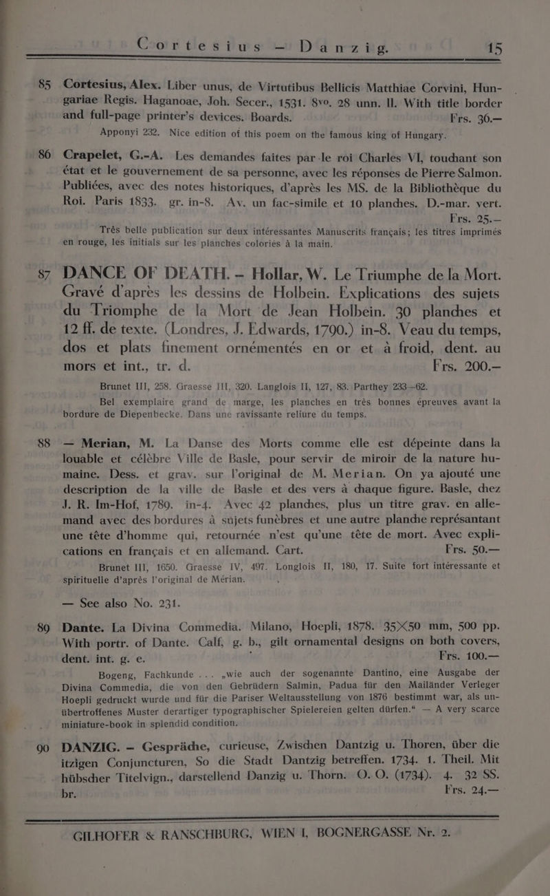 85 86 87 88 89 g Cortesius — Danzig. 15 Cortesius, Alex. Liber unus, de Virtutibus Bellicis Matthiae Corvini, Hun- gariae Regis. Haganoae, Joh. Secer., 1531. 8vo. 28 unn. Il. With title border and full-page printer’s devices. Boards. Frs. 30.— Apponyi 232. Nice edition of this poem on the famous king of Hungary. Crapelet, G.-A. Les demandes faites par-le roi Charles VI, touchant son état et le gouvernement de sa personne, avec les réponses de Pierre Salmon. Publiées, avec des notes historiques, d’aprés les MS. de la Bibliothéque du Roi. Paris 1833. gr. in-8. Av. un fac-simile et 10 planches. D.-mar. vert. Best)-25.+- Trés belle publication sur deux intéressantes Manuscrits francais; les titres imprimeés en rouge, les initials sur les planches coloriés a la main. DANCE OF DEATH. - Hollar, W. Le Triumphe de la Mort. Gravé d’apres les dessins de Holbein. Explications des sujets du ‘Triomphe de !a Mort de Jean Holbein. 30 planches et dos et plats finement ornémentés en or et a froid, dent. au mors et int., tr. d. F's. 200.— Brunet III, 258. Graesse III, 320. Langlois Il, 127, 83. Parthey 233-62. Bel exemplaire grand de marge, les planches en trés bonnes épreuves avant la bordure de Diepenbecke. Dans une ravissante relitire du temps. — Merian, M. La Danse des Morts comme elle est dépeinte dans la louable et célébre Ville de Basle, pour servir de miroir de la nature hu- maine. Dess. et gray. sur Voriginal de M. Merian. On ya ajouté une description de la ville de Basle et des vers 4 chaque figure. Basle, chez J. R. Im-Hof, 1789. in-4. Avec 42 planches, plus un titre grav. en alle- mand avec des bordures a sujets funébres et une autre planche représantant une téte d’homme qui, retournée n’est qu’une téte de mort. Avec expli- cations en francais et en allemand. Cart. 3 Frs. 50.— Brunet III, 1650. Graesse IV, 497. Longlois II, 180, 17. Suite fort interessante et Spirituelle d’aprés l’original de Mérian. — See also No. 231. Dante. La Divina Commedia. Milano, Hoepli, 1878. 3550 mm, 500 pp. With portr. of Dante. Calf, g. b., gilt ornamental designs on both covers, dent. int. g. e. Frs. 100.— Bogeng, Fachkunde ... ,wie auch der sogenannte Dantino, eine Ausgabe der Divina Commedia, die von den Gebriidern Salmin, Padua fiir den Mailinder Verleger Hoepli gedruckt wurde und fiir die Pariser Weltausstellung von 1876 bestimmt war, als un- iibertroffenes Muster derartiger typographischer Spielereien gelten diirfen.“ — A very scarce miniature-book in splendid condition. DANZIG. — Gespriiche, curieuse, Zwischen Dantzig u. Thoren, tiber die itzigen Conjuncturen, So die Stadt Dantzig betreffen. 1734. 1. Theil. Mit hiibscher Titelvign., darstellend Danzig u. Thorn. O Ob. 478 )er 4on. gOS. ie Frs. 24.—_