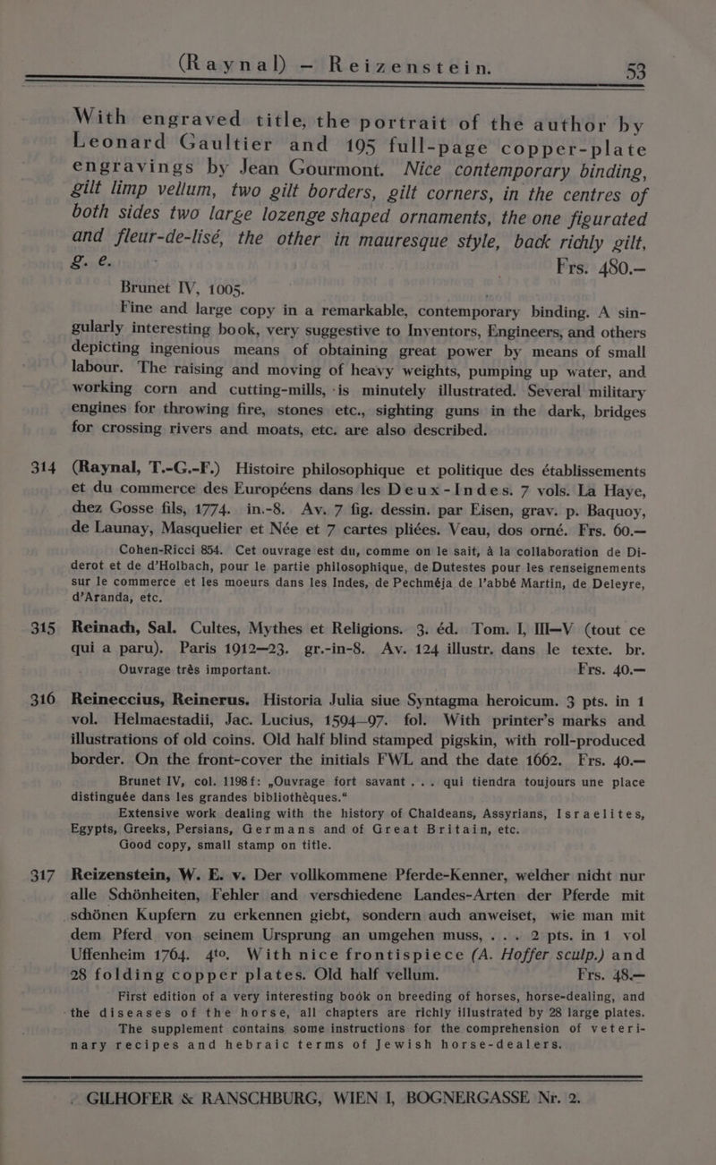 314 315 316 317 With engraved title, the portrait of the author by Leonard Gaultier and 105 full-page copper-plate engravings by Jean Gourmont. Nice contemporary binding, gilt limp vellum, two gilt borders, gilt corners, in the centres of both sides two large lozenge shaped ornaments, the one figurated and fleur-de-lisé, the other in mauresque style, back ricily gilt, &amp;. @. Frs. 480.— Brunet IV, 1005. bs , Fine and large copy in a remarkable, contemporary binding. A sin- gularly interesting book, very suggestive to Inventors, Engineers, and others depicting ingenious means of obtaining great power by means of small labour. The raising and moving of heavy weights, pumping up water, and working corn and cutting-mills,-is minutely illustrated. Several inilitary engines for throwing fire, stones etc., sighting guns in the dark, bridges for crossing rivers and moats, etc. are also described. (Raynal, T.-G.-F.) Histoire philosophique et politique des établissements et du commerce des Européens dans les Deux-Indes. 7 vols. La Haye, chez Gosse fils, 1774. in.-8. Av. 7 fig. dessin. par Eisen, grav. p. Baquoy, de Launay, Masquelier et Née et 7 cartes pliées. Veau, dos orné. Frs. 60.— Cohen-Ricci 854. Cet ouvrage est du, comme on le sait, A la collaboration de Di- derot et de d’Holbach, pour le partie philosophique, de Dutestes pour les renseignements sur le commerce et les moeurs dans les Indes, de Pechméja de l’abbé Martin, de Deleyre, d’Aranda, etc. Reinach, Sal. Cultes, Mythes et Religions. 3. éd. Tom. I, II—V (tout ce qui a paru). Paris 1912—23. gr.-in-8. Av. 124 illustr. dans le texte. br. Ouvrage trés important. Frs. 40.— Reineccius, Reinerus. Historia Julia siue Syntagma heroicum. 3 pts. in 1 vol. Helmaestadii, Jac. Lucius, 1594—97. fol. With printer’s marks and illustrations of old coins. Old half blind stamped pigskin, with roll-produced border. On the front-cover the initials FWL and the date 1662. Frs. 40.— Brunet IV, col. 1198f: ,Ouvrage fort savant... qui tiendra toujours une place distinguée dans les grandes bibliothéques.“ Extensive work dealing with the history of Chaldeans, Assyrians, Israelites, Egypts, Greeks, Persians, Germans and of Great Britain, etc. Good copy, small stamp on title. Reizenstein, W. E. vy. Der vollkommene Pferde-Kenner, welcher nicht nur alle Schénheiten, Fehler and verschiedene Landes-Arten der Pferde mit Uffenheim 1764. 4to. With nice frontispiece (A. Hoffer sculp.) and 28 folding copper plates. Old half vellum. Frs. 48.— First edition of a very interesting book on breeding of horses, horse-dealing, and The supplement contains some instructions for the comprehension of veteri- nary recipes and hebraic terms of Jewish horse-dealers.