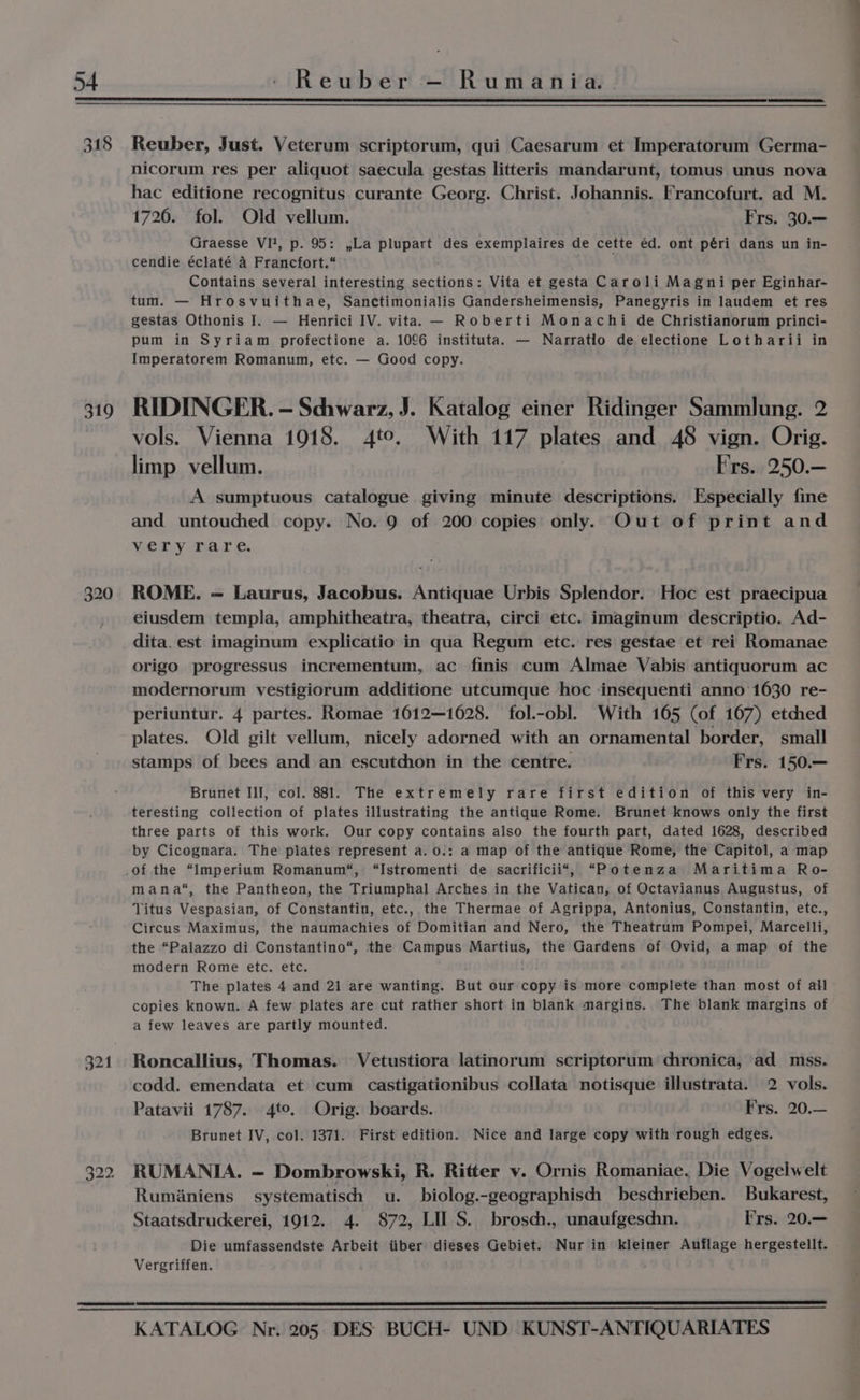 318 319 320 321 Reuber, Just. Veterum scriptorum, qui Caesarum et Imperatorum Germa- nicorum res per aliquot saecula gestas litteris mandarunt, tomus unus nova hac editione recognitus curante Georg. Christ. Johannis. Francofurt. ad M. 1726. fol. Old vellum. Frs. 30.— Graesse VI!, p. 95: ,La plupart des exemplaires de cette éd. ont péri dans un in- cendie éclaté 4 Francfort.“ : Contains several interesting sections: Vita et gesta Caroli Magni per Eginhar- tum. — Hrosvuithae, Sanctimonialis Gandersheimensis, Panegyris in laudem et res gestas Othonis I. — Henrici IV. vita. — Roberti Monachi de Christianorum princi- pum in Syriam profectione a. 1096 instituta. — Narratio de electione Lotharii in Imperatorem Romanum, etc. — Good copy. RIDINGER. - Schwarz, J. Katalog einer Ridinger Sammlung. 2 vols. Vienna 1018. 4to. With 117 plates and 48 vign. Orig. limp vellum. Frs. 250.— A sumptuous catalogue giving minute descriptions. Especially fine and untouched copy. No. 9 of 200 copies only. Out of print and very rare. ROME. — Laurus, Jacobus. Antiquae Urbis Splendor. Hoc est praecipua eiusdem templa, amphitheatra, theatra, circi etc. imaginum descriptio. Ad- dita. est imaginum explicatio in qua Regum etc. res gestae et rei Romanae origo progressus incrementum, ac finis cum Almae Vabis antiquorum ac modernorum vestigiorum additione utcumque hoc insequenti anno 1630 re- periuntur. 4 partes. Romae 1612—1628. fol.-obl. With 165 (of 167) etched plates. Old gilt vellum, nicely adorned with an ornamental border, small stamps of bees and an escutchon in the centre. Frs. 150.— Brunet Ill, col. 881. The extremely rare first edition of this very in- teresting collection of plates illustrating the antique Rome. Brunet knows only the first three parts of this work. Our copy contains also the fourth part, dated 1628, described by Cicognara. The plates represent a.o.: a map of the antique Rome, the Capitol, a map mana“, the Pantheon, the Triumphal Arches in the Vatican, of Octavianus Augustus, of Titus Vespasian, of Constantin, etc., the Thermae of Agrippa, Antonius, Constantin, etc., Circus Maximus, the naumachies of Domitian and Nero, the Theatrum Pompei, Marcelli, the “Palazzo di Constantino“, the Campus Martius, the Gardens of Ovid, a map of the modern Rome etc. etc. The plates 4 and 21 are wanting. But our copy is‘more complete than most of all copies known. A few plates are cut rather short in blank margins. The blank margins of a few leaves are partly mounted. Roncallius, Thomas. Vetustiora latinorum scriptorum chronica, ad mss. codd. emendata et cum castigationibus collata notisque illustrata. 2 vols. Patavii 1787. 4to. Orig. boards. Frs. 20.— Brunet IV, col. 1371. First edition. Nice and large copy with rough edges. RUMANIA. — Dombrowski, R. Ritter vy. Ornis Romaniae. Die Vogelwelt Rumianiens systematiscdh u. biolog.-geographisch beschrieben. Bukarest, Staatsdrudkerei, 1912. 4. 872, LII S. brosch., unaufgeschn. Frs. 20.— Die umfassendste Arbeit iiber dieses Gebiet. Nur in kleiner Auflage hergestellt. Vergriffen.