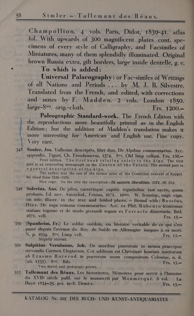 aoe _— A aR pene 38 349 350 Champollion. 4 vols.. Paris, Didot, 1839-41. atlas fol. With upwards of 300 magnificent plates cont. spe- cimens of every style of Calligraphy, and Facsimiles of Miniatures, many of them splendidly illuminated. Original brown Russia extra, gilt borders, large inside dentelle, g. e. To whic is added: | Universal Palaeography: or Fac-similes of Writings of all Nations and Periods... by M. J. B. Silvestre. Translated from the French, and edited, with corrections and notes by F. Madden. 2 vols. London 1850. large-8¥°. orig.-cloth. Fs, Frs. 1200.— Paleographic Standard-work. The French Edition with the reproductions more beautifully printed as in the English Edition; but the addition of Madden’s translation makes it more interesting for American and English use. Fine copy. Very rare. Simler, Jos. Vallesiae descriptio, libri duo. De Alpibus commentarius. Acc. appendix. Tiguri, Ch. Froschouerus, 1574. 8vo. Old limp vellum. Frs. 120.— First edition. The first book relating solely to the Alps. The first part is an interesting monograph on the Canton of the Valais. The second part is ageneral description ofthe Alps. The author was the son of the former prior of the Cistercian convent of Kappel. He lived from: 1530—1576. ' ' Nice copy. On the title the inscription: Ex auctoris liberalitate. 1574. 19. Oct. Solerius, Ans. De pileo, caeterisque capitis tegminibus tam sacris, quam profanis. Ed. noy. Amstelod., Frisius, 1671. 16m0, W. frontisp., engr. vign. on title, illustr. in the text and folded plates. — Bound with: Bo ssius, Hier. De toga romana commentarius. Acc. ex Phil. Rubenio iconismus statuae togatae et de modo gestandi togam ex Ferrario dissertatio. Ibid. 1071. vell. Frs. 15.— (Spanheim, Fr.) Le soldat suédois, ou histoire veritable de ce qui s’est passé depuis avenue du Roy de Suéde en Allemagne iusques a sa mort. N. p. 1634. 8vo. Limp vell. Frs. 12.— Slightly stained. Sulpitius Verulanus, Joh. De moribus puerorum in mensa praecipue servandis Carmen Elegiacum. Cui additum est Christiani hominis institutum ab Erasmo Roterod. in puerorum usum compositum. Coloniae, n. d. (ab. 1535). 8vo. Bds. Frs. 15.— Two moral and pedagogic poems. Tallemant des Réaux. Les historiettes. Mémoires pour servir a l’histoire du XVIfe siécle publ. sur le manuscrit par Monmerqué. ‘6 vol. La Haye 1834=—35. pet. in-8. Demi-t. Frs. 15.—