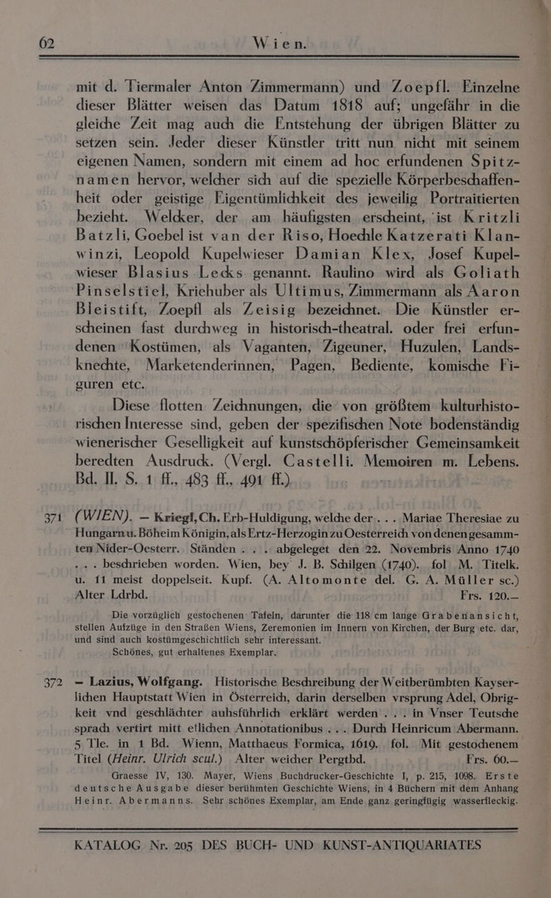 371 372 mit d. Tiermaler Anton Zimmermann) und Zoepfl. Einzelne dieser Blatter weisen das Datum 1818 auf; ungefahr in die gleiche Zeit mag auch die Fntstehung der tibrigen Blatter zu setzen sein. Jeder dieser Kiinstler tritt nun nicht mit seinem eigenen Namen, sondern mit einem ad hoc erfundenen Spitz- namen hervor, welcher sich auf die spezielle Kérperbeschaffen- heit oder geistige Figentiimlichkeit des jeweilig Portraitierten bezieht. Welcker, der am _ haufigsten erscheint, ‘ist Kritzli Batzli, Goebel ist van der Riso, Hoechle Katzerati Klan- winzi, Leopold Kupelwieser Damian Klex, Josef Kupel- wieser Blasius.Lecks. genannt. Raulino wird als Goliath Pinselstiel, Kriehuber als Ultimus, Zimmermann als Aaron Bleistift, Zoepfl als Zeisig bezeichnet.. Die Kiinstler er- scheinen fast durchweg in historisch-theatral. oder frei erfun- denen Kostiimen, als Vaganten, Zigeuner, Huzulen, Lands- knechte, Marketenderinnen, Pagen, Bediente, komische Fi- guren etc. Diese flotten Zeichnungen, die von gréStem kulturhisto- rischen Interesse sind, geben der spezifiscien Note bodenstandig wienerischer Geselligkeit auf kunstschépferischer Gemeinsamkeit beredten Ausdruck. (Vergl. Castelli. Memoiren m. Lebens. Bd. II. S. 1: ff., 483 f.,.401° ff.) 7 : (WIEN). — Krieg!, Ch. Erb-Huldigung, welche der. . . Mariae Theresiae zu Hungarnu. Boheim K6nigin, als Ertz-Herzogin zu Oesterreich von denen gesamm- ten Nider-Oesterr.. Standen . . .. abgeleget den 22. Novembris Anno 1740 . . . beschrieben worden. Wien, bey J. B. Schilgen (1740). fol M. Titelk. u. 11 meist doppelseit. Kupf. (A. Altomonte del. G. A. Miller sc.) Alter Ldrbd. Frs. 120.— Die vorziiglich gestochenen’ Tafeln, darunter die 118 cm lange Grabenansicht, stellen Aufziige in den StraBen Wiens, Zeremonien im Innern von Kirchen, der Burg etc. dar, und sind auch kostiimgeschichtlich sehr interessant. Schoénes, gut erhaltenes Exemplar. — Lazius, Wolfgang. Historische Beschreibung der Weitberiimbten Kayser- Jichhen Hauptstatt Wien in Osterreich, darin derselben vrsprung Adel, Obrig- keit vnd geschlachter auhsfithrlich erklart werden... in Vnser Teutsche sprach vertirt mitt etlidien Annotationibus ... Durci Heinricum Abermann. 5 Tle. in 1 Bd. Wienn, Matthaeus Formica, 1619. fol. Mit gestochenem Titel (Heinr. Ulrich scul.) Alter weicher Pergtbd. Frs. 60.— Graesse IV, 130. Mayer, Wiens Buchdrucker-Geschichte I, p. 215, 1098. Erste deutsche Ausgabe dieser beriihmten Geschichte Wiens, in 4 Biichern mit dem Anhang Heinr. Abermanns. Sehr schénes Exemplar, am Ende ganz geringfiigig wasserfleckig.