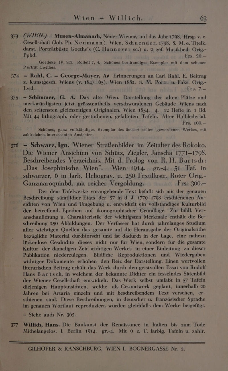 373 ( WIEN.) — Musen-Almanach, Neuer Wiener, auf das Jahr 1798. Hrsg. v. e. Gesellschaft (Joh. Ph, Neumann). Wien, Sciuender, 1708. 8. M. e. Titelk. darst. Portratbiiste Goethe’s (C. Hannover sc.) u. 2 gef. Musikbeil. Orig.- Ppbd. Frs. 20.— Goedeke IV, 953. Rollett 7, 4. Schénes breitrandiges Exemplar mit dem seltenen P ortrat Goethes. 374 =— Rahl, C. — George-Mayer, Aé Erinnerungen an Car! Rahl. FE. Beitrag z. Kunstgesch. Wiens (v. 1847—05). Wien 1882. 8. M. Portr. u. Faks. Orig.- Lwd. Bre, 7.04 375 -— Sciimmer, G. A. Das alte Wien. Darstellung der alten Platze und merkwirdigsten jetzt grésstentheils versciwundenen Gebaude Wiens nach den seltensten gleichzeitigen Originalen. Wien 1854. 4. 12 Hefte in 1 Bd. Mit 44 lithograph. oder gestochenen, gefalteten Tafeln. Alter Halblederbd. Frs. 100.— Schénes, ganz vollstandiges Exemplar des dussert selten gewordenen Werkes, mit zahireichen. interessanten Ansichten. 376 — Schwarz, Ign. Wiener StraBenbilder im Zeitalter des Rokoko. Die Wiener Ansichten von Schiitz, Ziegler, Janscha 1771-1708. Beschreibendes Verzeichnis. Mit d. Prolog von R. H. Bartsch: »Was Josephinische Wien”. Wien 1914. gr.-4. 51 Taf. in schwarzer, 6 in farb. Heliogray. u. 250 Textillustr. Roter Orig.- Ganzmaroquinbd. mit reicher Vergoldung. Frs.. 360.— Der dem Tafelwerke vorangehende Text befaft sich mit der genauen Beschreibung samtlicher Etats der 57 in d. J. 1779-1798 erschienenen An- siciten von Wien und Umgebung u. entwickelt ein vollstandiges Kulturbild der betreffend. Epochen auf ikonographischher Grundlage. Zur bildl. Ver- anschaulichung u. Charakteristik der wichtigsten Merkmale enthalt die Be- schreibung 250 Abbildungen. Der Verfasser hat durch jahrelanges Studium aller wichtigen Quellen das gesamte auf die Herausgabe der Originalstiche beziiglicdhe Material durchforscht und ist dadurch in der Lage, eine nahezu lidkenlose Geschichte dieses nicht nur fiir Wien, sondern fiir die gesamte Kultur der damaligen Zeit wichtigen Werkes in einer Finleitung zu diescr Publikation niederzulegen. Bildlihhe Reproduktionen und Wiedergaben wichtiger Dokumente erhédhen den Reiz der Darstellung. Einen wertvollen literarischen Beitrag erhalt das Werk durch den geistvollen Essai von Rudolf Hans Bartsch, in welchem der bekannte Dichter ein fesselndes Sittenbild der Wiener Gesellschaft entwickelt. Das Werk selbst umfafit in 57 Tafeln diejenigen Hauptansichten, welche als Gesamtwerk geplant, innerhalb 20 Jahren bei Artaria einzeln und mit beschreibendem Text versehen, er- schienen sind. Diese Beschreibungen, in deutscher u. franzésischher Sprache im genauen Wortlaut reproduziert, wurden gleichfalls dem Werke beigefiigt. — Siehe auch Nr. 365. 377. Willich, Hans. Die Baukunst der Renaissance in Italien bis zum Tode Michelangelos. I. Berlin 191g. gr.-4. Mit 9 z. T. farbig. Tafeln u. zahir.
