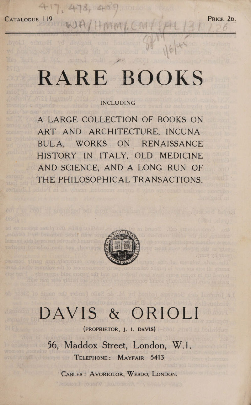CATALOGUE 119 PRICE 2b. RARE BOOKS A LARGE COLLECTION OF BOOKS ON ART AND ARCHITECTURE, INCUNA- BULA, WORKS ON RENAISSANCE HISTORY IN ITALY, OLD MEDICINE AND SCIENCE, AND A LONG RUN OF THE PHILOSOPHICAL TRANSACTIONS. DAVIS &amp; ORIOLI (PROPRIETOR, J. I. DAVIS) 56, Maddox Street, London, W.1. TELEPHONE: Mayrair 5413 CaBLEs : AVORIOLOR, WEsSDO, LONDON.