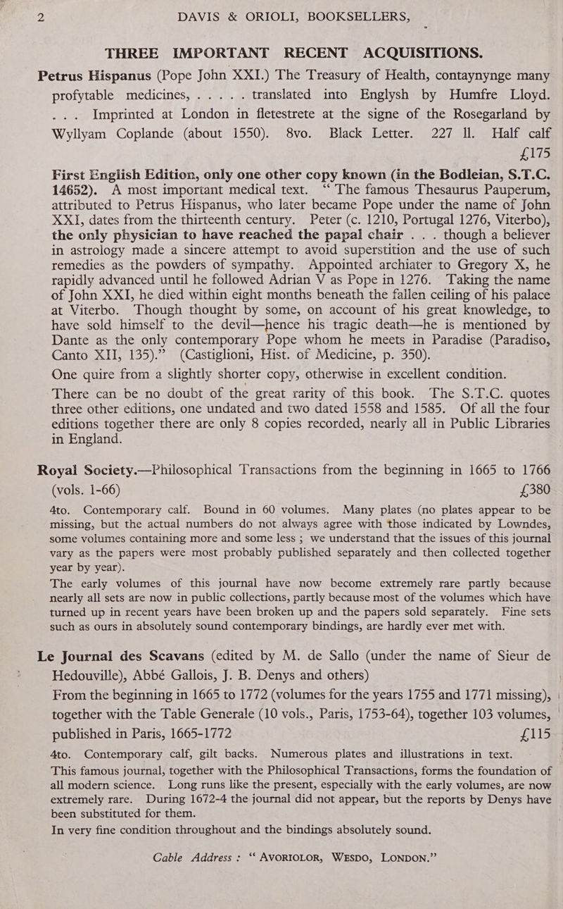 THREE IMPORTANT RECENT ACQUISITIONS. Petrus Hispanus (Pope John XXI.) The Treasury of Health, contaynynge many profytablé> medicines, .. <)..«. translated into Englysh by Humfre Lloyd. Imprinted at London in fletestrete at the signe of the Rosegarland by Wyllyam Coplande (about 1550). 8vo. Black Letter. 227 Il. Half calf Balls First English Edition, only one other copy known (in the Bodleian, S.T.C. 14652). A most important medical text. ‘‘ The famous Thesaurus Pauperum, attributed to Petrus Hispanus, who later became Pope under the name of John XXI, dates from the thirteenth century. Peter (c. 1210, Portugal 1276, Viterbo), the only physician to have reached the papal chair . . . though a believer in astrology made a sincere attempt to avoid superstition and the use of such remedies as the powders of sympathy. Appointed archiater to Gregory X, he rapidly advanced until he followed Adrian V as Pope in 1276. Taking the name of John XXI, he died within eight months beneath the fallen ceiling of his palace at Viterbo. Though thought by some, on account of his great knowledge, to have sold himself to the devil—hence his tragic death—he is mentioned by Dante as the only contemporary Pope whom he meets in Paradise (Paradiso, Canto XII, 135). (Castiglioni, Hist. of Medicine, p. 350). One quire from a slightly shorter copy, otherwise in excellent condition. There can be no doubt of the great rarity of this book. The S.T.C. quotes three other editions, one undated and two dated 1558 and 1585. Of all the four editions together there are only 8 copies recorded, nearly all in Public Libraries in England. Royal Society.—Philosophical Transactions from the beginning in 1665 to 1766 (vols. 1-66) : £380 4to. Contemporary calf. Bound in 60 volumes. Many plates (no plates appear to be missing, but the actual numbers do not always agree with those indicated by Lowndes, some volumes containing more and some less ; we understand that the issues of this journal vary as the papers were most probably published separately and then collected together year by year). The early volumes of this journal have now become extremely rare partly because nearly all sets are now in public collections, partly because most of the volumes which have turned up in recent years have been broken up and the papers sold separately. Fine sets such as ours in absolutely sound contemporary bindings, are hardly ever met with. Le Journal des Scavans (edited by M. de Sallo (under the name of Sieur de Hedouville), Abbé Gallois, J. B. Denys and others) | From the beginning in 1665 to 1772 (volumes for the years 1755 and 1771 missing), together with the Table Generale (10 vols., Paris, 1753-64), together 103 volumes, published in Paris, 1665-1772 erle Ato. Contemporary calf, gilt backs. Numerous plates and illustrations in text. This famous journal, together with the Philosophical Transactions, forms the foundation of all modern science. Long runs like the present, especially with the early volumes, are now extremely rare. During 1672-4 the journal did not appear, but the reports by Denys have been substituted for them. In very fine condition throughout and the bindings absolutely sound.