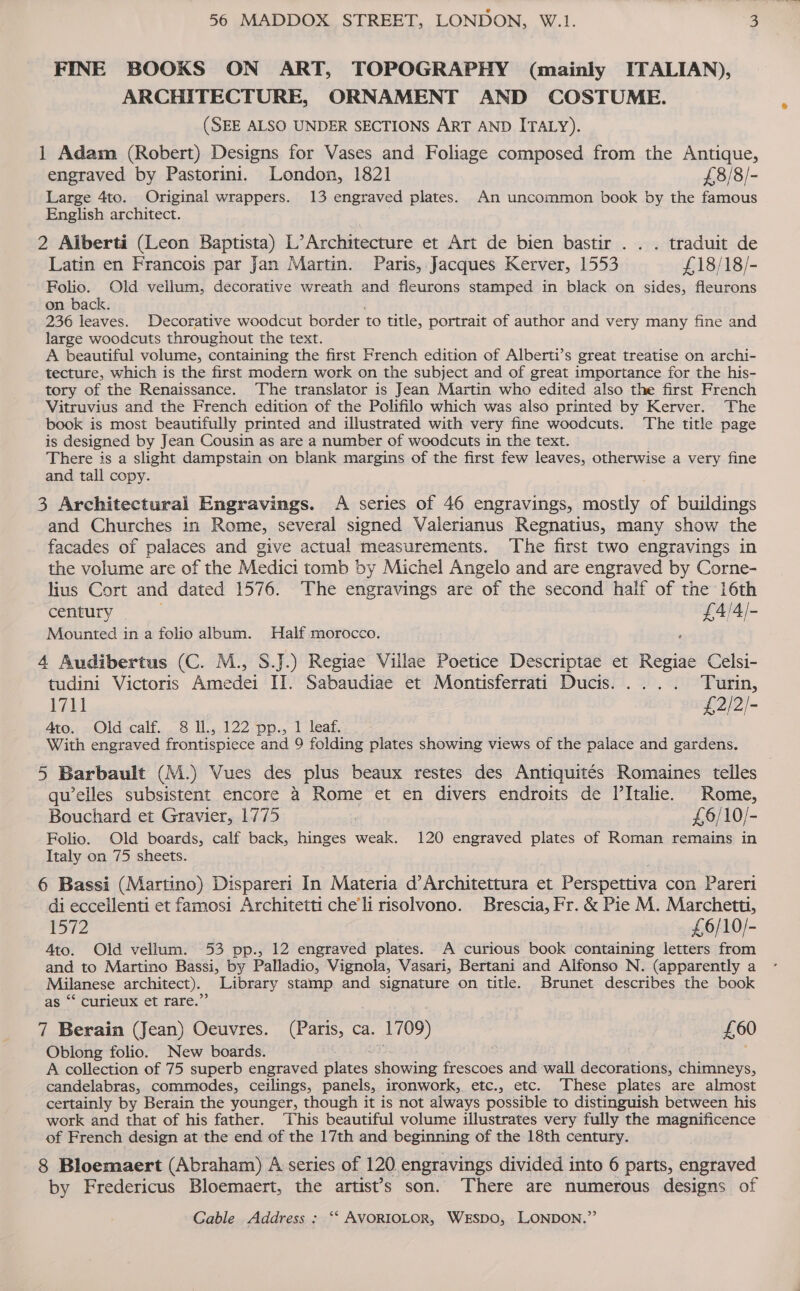 FINE BOOKS ON ART, TOPOGRAPHY (mainly ITALIAN), ARCHITECTURE, ORNAMENT AND COSTUME. (SEE ALSO UNDER SECTIONS ART AND ITALY). 1] Adam (Robert) Designs for Vases and Foliage composed from the Antique, engraved by Pastorini. London, 1821 £8/8/- Large 4to. Original wrappers. 13 engraved plates. An uncommon book by the famous English architect. 2 Alberta (Leon Baptista) L’Architecture et Art de bien bastir . . . traduit de Latin en Francois par Jan Martin. Paris, Jacques Kerver, 1553 £18/18/- Folio. Old vellum, decorative wreath and fleurons stamped in black on sides, fleurons on back. 236 leaves. Decorative woodcut border to title, portrait of author and very many fine and large woodcuts throughout the text. A beautiful volume, containing the first French edition of Alberti’s great treatise on archi- tecture, which is the first modern work on the subject and of great importance for the his- tory of the Renaissance. The translator is Jean Martin who edited also the first French Vitruvius and the French edition of the Polifilo which was also printed by Kerver. The book is most beautifully printed and illustrated with very fine woodcuts. The title page is designed by Jean Cousin as are a number of woodcuts in the text. There is a slight dampstain on blank margins of the first few leaves, otherwise a very fine and tall copy. 3 Architectural Engravings. A series of 46 engravings, mostly of buildings and Churches in Rome, several signed Valerianus Regnatius, many show the facades of palaces and give actual measurements. The first two engravings in the volume are of the Medici tomb by Michel Angelo and are engraved by Corne- lius Cort and dated 1576. The engravings are of the second half of the 16th century | £4/4/- Mounted in a folio album. MHalf morocco. 4 Audibertus (C. M., S.J.) Regiae Villae Poetice Descriptae et Regiae Celsi- tudini Victoris Amedei II. Sabaudiae et Montisferrati Ducis.... . Turin, bib £2/2/- Ato. Old -calf. . 8 il.,.122 pp., 1 leaf. With engraved frontispiece and 9 folding plates showing views of the palace and gardens. 5 Barbault (M.) Vues des plus beaux restes des Antiquités Romaines telles qu’elles subsistent encore 4 Rome et en divers endroits de l’Italie. Rome, Bouchard et Gravier, 1775 : £6/10/- Folio. Old boards, calf back, hinges weak. 120 engraved plates of Roman remains in Italy on 75 sheets. 6 Bassi (Martino) Dispareri In Materia d’Architettura et Perspettiva con Pareri di eccellenti et famosi Architetti che'li risolvono. Brescia, Fr. &amp; Pie M. Marchetti, 1572 £6/10/- Ato. Old vellum. 53 pp., 12 engraved plates. A curious book containing letters from and to Martino Bassi, by Palladio, Vignola, Vasari, Bertani and Alfonso N. (apparently a Milanese architect). Library stamp and signature on title. Brunet describes the book as ‘* curieux et rare.” 7 Berain (Jean) Oeuvres. UEans, ca. 1709) £60 Oblong folio. New boards. A collection of 75 superb engraved ane showing frescoes and ‘wall séccabiods: chimneys, candelabras, commodes, ceilings, panels, ironwork, etc., etc. ‘These plates are almost certainly by Berain the younger, though it is not always possible to distinguish between his work and that of his father. ‘This beautiful volume illustrates very fully the magnificence of French design at the end of the 17th and beginning of the 18th century. 8 Bloemaert (Abraham) A series of 120 engravings divided into 6 parts, engraved by Fredericus Bloemaert, the artist’s son. There are numerous designs of