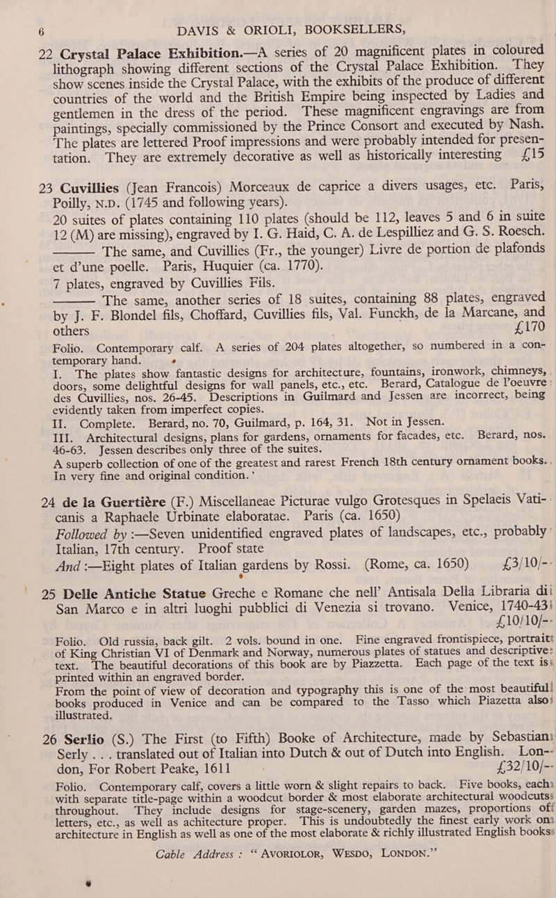 22 Crystal Palace Exhibition.—A series of 20 magnificent plates in coloured lithograph showing different sections of the Crystal Palace Exhibition. They show scenes inside the Crystal Palace, with the exhibits of the produce of different countries of the world and the British Empire being inspected by Ladies and gentlemen in the dress of the period. These magnificent engravings are from paintings, specially commissioned by the Prince Consort and executed by Nash. The plates are lettered Proof impressions and were probably intended for presen- tation. They are extremely decorative as well as historically interesting £15 23 Cuvillies (Jean Francois) Morceaux de caprice a divers usages, etc. Paris, Poilly, N.p. (1745 and following years). 20 suites of plates containing 110 plates (should be 112, leaves 5 and 6 in suite 12 (M) are missing), engraved by I. G. Haid, C. A. de Lespilliez and G. S. Roesch. The same, and Cuvillies (Fr., the younger) Livre de portion de plafonds et d’une poelle. Paris, Huquier (ca. 1770). 7 plates, engraved by Cuvillies Fils. The same, another series of 18 suites, containing 88 plates, engraved by J. F. Blondel fils, Choffard, Cuvillies fils, Val. Funckh, de la Marcane, and others . £170 Folio. Contemporary calf. A series of 204 plates altogether, so numbered in a con- temporary hand. ° I. The plates show fantastic designs for architecture, fountains, ironwork, chimneys, doors, some delightful designs for wall panels, etc., etc. Berard, Catalogue de Poeuvre : des Cuvillies, nos. 26-45. Descriptions in Guilmard and Jessen are incorrect, being evidently taken from imperfect copies. II. Complete. Berard, no. 70, Guilmard, p. 164, 31. Not in Jessen. III. Architectural designs, plans for gardens, ornaments for facades, etc. Berard, nos. 46-63. Jessen describes only three of the suites. A superb collection of one of the greatest and rarest French 18th century ornament books. . In very fine and original condition. * 24 de la Guertiére (F.) Miscellaneae Picturae vulgo Grotesques in Spelaeis Vati- | canis a Raphaele Urbinate elaboratae. Paris (ca. 1650) Followed by :—Seven unidentified engraved plates of landscapes, etc., probably ' Italian, 17th century. Proof state And :—Eight plates of Italian gardens by Rossi. (Rome, ca. 1650) £3/10/-- | 925 Delle Antiche Statue Greche e Romane che nell’ Antisala Della Libraria dil San Marco e in altri luoghi pubblici di Venezia si trovano. Venice, 1740-43) £10/10/-- Folio. Old russia, back gilt. 2 vols. bound in one. Fine engraved frontispiece, portraitt of King Christian VI of Denmark and Norway, numerous plates of statues and descriptive: text. The beautiful decorations of this book are by Piazzetta. Each page of the text iss, printed within an engraved border. From the point of view of decoration and typography this is one of the most beautiful! books produced in Venice and can be compared to the Tasso which Piazetta also! illustrated. 26 Serlio (S.) The First (to Fifth) Booke of Architecture, made by Sebastian) Serly . . . translated out of Italian into Dutch &amp; out of Dutch into English. Lon-- don, For Robert Peake, 1611 £32/10/-- Folio. Contemporary calf, covers a little worn &amp; slight repairs to back. Five books, eachi with separate title-page within a woodcut border &amp; most elaborate architectural woodcutss throughout. They include designs for stage-scenery, garden mazes, proportions off letters, etc., as well as achitecture proper. This is undoubtedly the finest early work om architecture in English as well as one of the most elaborate &amp; richly illustrated English bookss