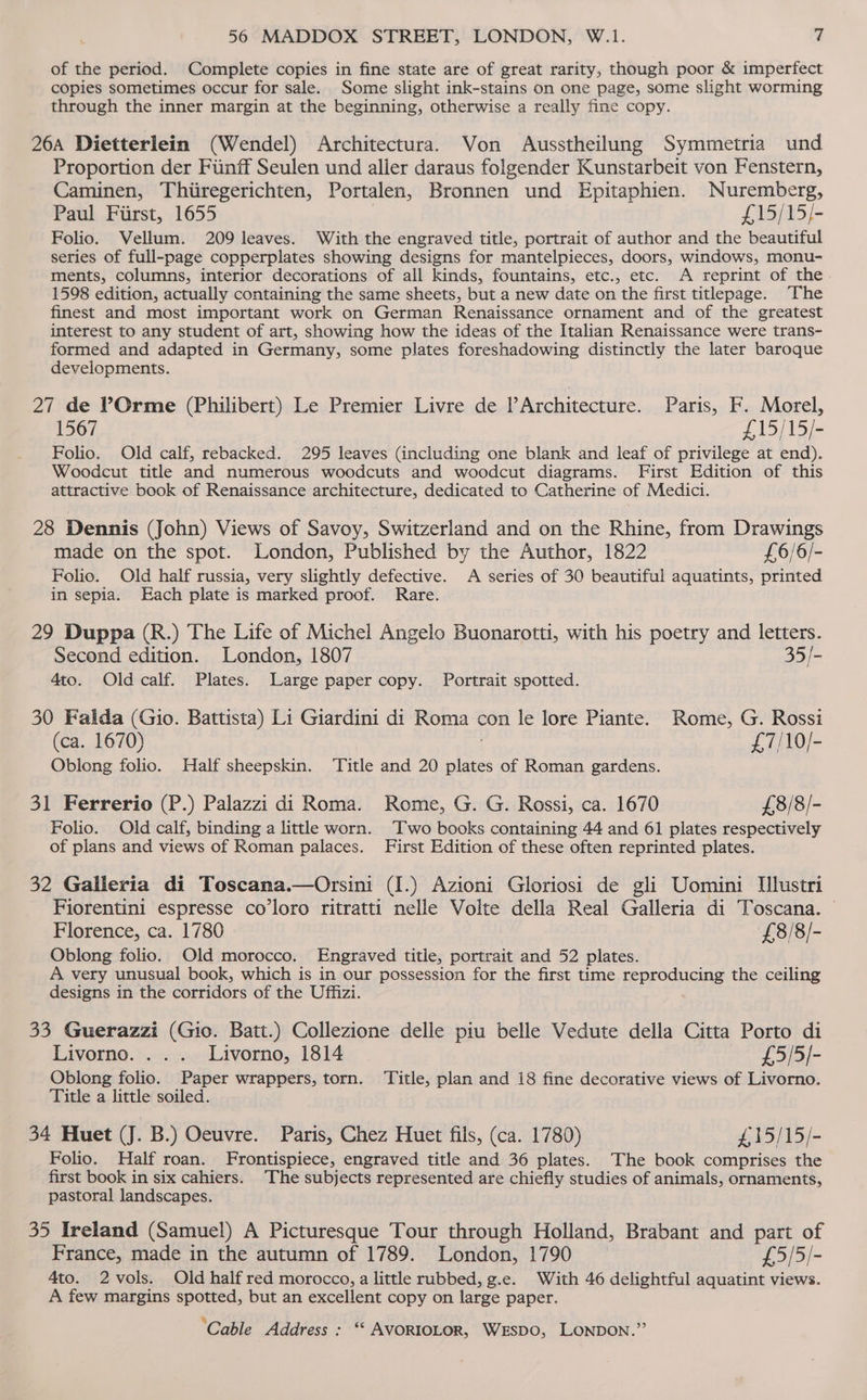 of the period. Complete copies in fine state are of great rarity, though poor &amp; imperfect copies sometimes occur for sale. Some slight ink-stains on one page, some slight worming through the inner margin at the beginning, otherwise a really fine copy. 26a Dietterlein (Wendel) Architectura. Von Ausstheilung Symmetria und Proportion der Fiinff Seulen und aller daraus folgender Kunstarbeit von Fenstern, Caminen, Thiiregerichten, Portalen, Bronnen und Epitaphien. Nuremberg, Paul Fiirst, 1655 £15/15/- Folio. Vellum. 209 leaves. With the engraved title, portrait of author and the beautiful series of full-page copperplates showing designs for mantelpieces, doors, windows, monu- ments, columns, interior decorations of all kinds, fountains, etc., etc. A reprint of the 1598 edition, actually containing the same sheets, but a new date on the first titlepage. The finest and most important work on German Renaissance ornament and of the greatest interest to any student of art, showing how the ideas of the Italian Renaissance were trans- formed and adapted in Germany, some plates foreshadowing distinctly the later baroque developments. 27 de POrme (Philibert) Le Premier Livre de PArchitecture. Paris, F. Morel, 1567 £15/15/- Folio. Old calf, rebacked. 295 leaves (including one blank and leaf of privilege at end). Woodcut title and numerous woodcuts and woodcut diagrams. First Edition of this attractive book of Renaissance architecture, dedicated to Catherine of Medici. 28 Dennis (John) Views of Savoy, Switzerland and on the Rhine, from Drawings made on the spot. London, Published by the Author, 1822 £6/6/- Folio. Old half russia, very slightly defective. A series of 30 beautiful aquatints, printed in sepia. Each plate is marked proof. Rare. 29 Duppa (R.) The Life of Michel Angelo Buonarotti, with his poetry and letters. Second edition. London, 1807 35/- 4to. Oldcalf. Plates. Large paper copy. Portrait spotted. 30 Falda (Gio. Battista) Li Giardini di Roma con le lore Piante. Rome, G. Rossi (ca. 1670) £7/10/- Oblong folio. Half sheepskin. Title and 20 Aad of Roman gardens. 31 Ferrerio (P.) Palazzi di Roma. Rome, G. G. Rossi, ca. 1670 £8/8/- Folio. Old calf, binding a little worn. Two books containing 44 and 61 plates respectively of plans and views of Roman palaces. First Edition of these often reprinted plates. 32 Galleria di Toscana.—Orsini (I.) Azioni Gloriosi de gli Uomini Ulustri Fiorentini espresse co’loro ritratti nelle Volte della Real Galleria di Toscana. Florence, ca. 1780 £8/8/- Oblong folio. Old morocco. Engraved title, portrait and 52 plates. A very unusual book, which is in our possession for the first time reproducing the ceiling designs in the corridors of the Uffizi. 33 Guerazzi (Gio. Batt.) Collezione delle piu belle Vedute della Citta Porto di Livorno. ... Livorno, 1814 £5/5/- Oblong folio. Paper wrappers, torn. ‘Title, plan and 18 fine decorative views of Livorno. Title a little soiled. 34 Huet (J. B.) Oeuvre. Paris, Chez Huet fils, (ca. 1780) #,15/15/- Folio. Half roan. Frontispiece, engraved title and 36 plates. The book comprises the first book in six cahiers. The subjects represented are chiefly studies of animals, ornaments, pastoral landscapes. 35 Ireland (Samuel) A Picturesque Tour through Holland, Brabant and part of France, made in the autumn of 1789. London, 1790 £5/5/- 4to. 2vols. Old half red morocco, a little rubbed, g.e. With 46 delightful aquatint views. A few margins spotted, but an excellent copy on large paper.