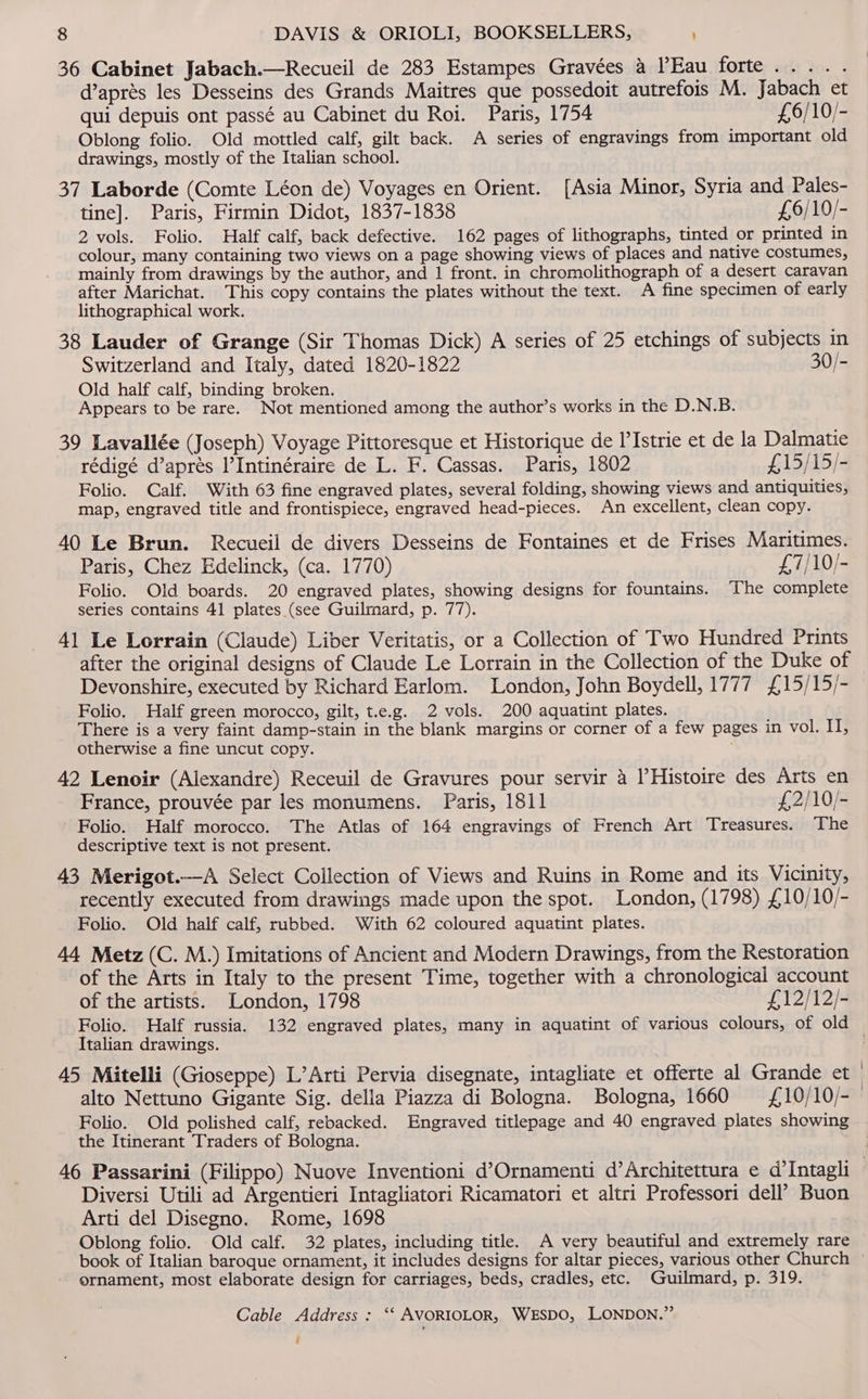 >) 36 Cabinet Jabach.—Recueil de 283 Estampes Gravées 4 Eau forte..... d’aprés les Desseins des Grands Maitres que possedoit autrefois M. Jabach et qui depuis ont passé au Cabinet du Roi. Paris, 1754 £,6/10/- Oblong folio. Old mottled calf, gilt back. A series of engravings from important old drawings, mostly of the Italian school. 37 Laborde (Comte Léon de) Voyages en Orient. [Asia Minor, Syria and Pales- tine]. Paris, Firmin Didot, 1837-1838 £6/10/- 2 vols. Folio. Half calf, back defective. 162 pages of lithographs, tinted or printed in colour, many containing two views on a page showing views of places and native costumes, mainly from drawings by the author, and | front. in chromolithograph of a desert caravan after Marichat. This copy contains the plates without the text. A fine specimen of early lithographical work. 38 Lauder of Grange (Sir Thomas Dick) A series of 25 etchings of subjects in Switzerland and Italy, dated 1820-1822 30/- Old half calf, binding broken. Appears to be rare. Not mentioned among the author’s works in the D.N.B. 39 Lavallée (Joseph) Voyage Pittoresque et Historique de l’Istrie et de la Dalmatie rédigé d’aprés l’Intinéraire de L. F. Cassas. Paris, 1802 £15/15/- Folio. Calf. With 63 fine engraved plates, several folding, showing views and antiquities, map, engraved title and frontispiece, engraved head-pieces. An excellent, clean copy. 40 Le Brun. Recueil de divers Desseins de Fontaines et de Frises Maritimes. Paris, Chez Edelinck, (ca. 1770) £7/10/- Folio. Old boards. 20 engraved plates, showing designs for fountains. The complete series contains 41 plates (see Guilmard, p. 77). 41 Le Lorrain (Claude) Liber Veritatis, or a Collection of Two Hundred Prints after the original designs of Claude Le Lorrain in the Collection of the Duke of Devonshire, executed by Richard Earlom. London, John Boydell, 1777 £15/15/- Folio. Half green morocco, gilt, t.e.g. 2 vols. 200 aquatint plates. There is a very faint damp-stain in the blank margins or corner of a few pages in vol. II, otherwise a fine uncut copy. 42 Lenoir (Alexandre) Receuil de Gravures pour servir 4 lHistoire des Arts en France, prouvée par les monumens. Paris, 1811 £2/10/- Folio. Half morocco. The Atlas of 164 engravings of French Art Treasures. The descriptive text is not present. 43 Merigot.—A Select Collection of Views and Ruins in Rome and its Vicinity, recently executed from drawings made upon the spot. London, (1798) £10/10/- Folio. Old half calf, rubbed. With 62 coloured aquatint plates. 44 Metz (C. M.) Imitations of Ancient and Modern Drawings, from the Restoration of the Arts in Italy to the present Time, together with a chronological account of the artists. London, 1798 £12/12/- Italian drawings. 45 Mitelli (Gioseppe) L’Arti Pervia disegnate, intagliate et offerte al Grande et alto Nettuno Gigante Sig. della Piazza di Bologna. Bologna, 1660 £10/10/- Folio. Old polished calf, rebacked. Engraved titlepage and 40 engraved plates showing the Itinerant Traders of Bologna. Diversi Utili ad Argentieri Intagliatori Ricamatori et altri Professori dell’ Buon Arti del Disegno. Rome, 1698 Oblong folio. -Old calf. 32 plates, including title. A very beautiful and extremely rare book of Italian baroque ornament, it includes designs for altar pieces, various other Church ornament, most elaborate design for carriages, beds, cradles, etc. Guilmard, p. 319. Cable Address : ‘‘ AVORIOLOR, WESDO, LONDON.” é