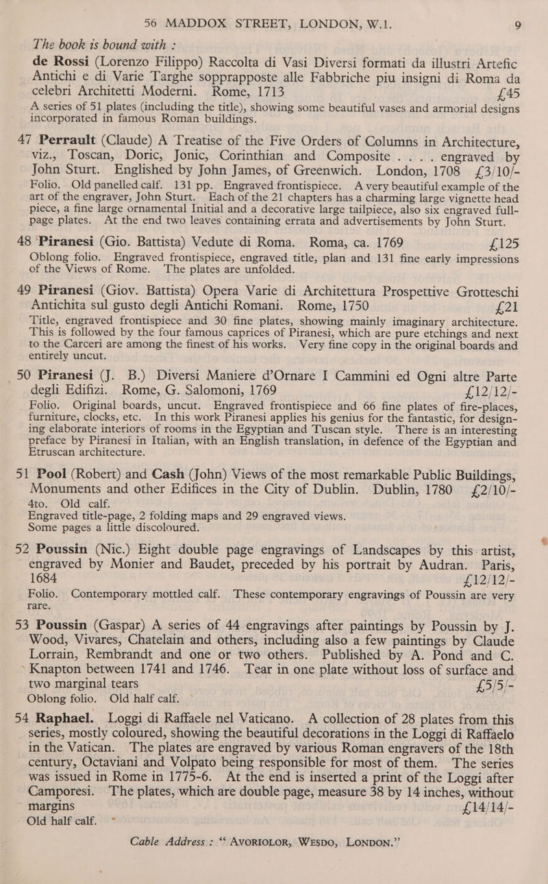 The book ts bound with : de Rossi (Lorenzo Filippo) Raccolta di Vasi Diversi formati da illustri Artefic Antichi e di Varie Targhe sopprapposte alle Fabbriche piu insigni di Roma da celebri Architetti Moderni. Rome, 1713 £45 A series of 51 plates (including the title), showing some beautiful vases and armorial designs incorporated in famous Roman buildings. 47 Perrault (Claude) A Treatise of the Five Orders of Columns in Architecture, viz.. Toscan, Doric, Jonic, Corinthian and Composite .... engraved by John Sturt. Englished by John James, of Greenwich. London, 1708 £3/10/- Folio. Old panelled calf. 131 pp. Engraved frontispiece. A very beautiful example of the art of the engraver, John Sturt. Each of the 21 chapters has a charming large vignette head piece, a fine large ornamental Initial and a decorative large tailpiece, also six engraved full- page plates. At the end two leaves containing errata and advertisements by John Sturt. 48 ‘Piranesi (Gio. Battista) Vedute di Roma. Roma, ca. 1769 £125 Oblong folio. Engraved frontispiece, engraved title, plan and 131 fine early impressions of the Views of Rome. The plates are unfolded. 49 Piranesi (Giov. Battista) Opera Varie di Architettura Prospettive Grotteschi Antichita sul gusto degli Antichi Romani. Rome, 1750 £21 Title, engraved frontispiece and 30 fine plates, showing mainly imaginary architecture. This is followed by the four famous caprices of Piranesi, which are pure etchings and next to the Carceri are among the finest of his works. Very fine copy in the original boards and entirely uncut. _50 Piranesi (J. B.) Diversi Maniere d’Ornare I Cammini ed Ogni altre Parte degli Edifizi. Rome, G. Salomoni, 1769 £12/12/- Folio. Original boards, uncut. Engraved frontispiece and 66 fine plates of fire-places, furniture, clocks, etc. In this work Piranesi applies his genius for the fantastic, for design- ing elaborate interiors of rooms in the Egyptian and Tuscan style. There is an interesting preface by Piranesi in Italian, with an English translation, in defence of the Egyptian and Etruscan architecture. 51 Pool (Robert) and Cash (John) Views of the most remarkable Public Buildings, Monuments and other Edifices in the City of Dublin. Dublin, 1780 £2/10/- 4to. Old calf. Engraved title-page, 2 folding maps and 29 engraved views. Some pages a little discoloured. 52 Poussin (Nic.) Eight double page engravings of Landscapes by this. artist, engraved by Monier and Baudet, preceded by his portrait by Audran. Paris, 1684 £,12/12/- Folio. Contemporary mottled calf. These contemporary engravings of Poussin are very rare. 53 Poussin (Gaspar) A series of 44 engravings after paintings by Poussin by J. Wood, Vivares, Chatelain and others, including also a few paintings by Claude Lorrain, Rembrandt and one or two others. Published by A. Pond and C. . Knapton between 1741 and 1746. ‘Tear in one plate without loss of surface and two marginal tears £,5/5/- Oblong folio. Old half calf. 54 Raphael. Loggi di Raffaele nel Vaticano. A collection of 28 plates from this series, mostly coloured, showing the beautiful decorations in the Loggi di Raffaelo in the Vatican. The plates are engraved by various Roman engravers of the 18th century, Octaviani and Volpato being responsible for most of them. The series was issued in Rome in 1775-6. At the end is inserted a print of the Loggi after Camporesi. The plates, which are double page, measure 38 by 14 inches, without margins £14/14/- Old half calf. ~