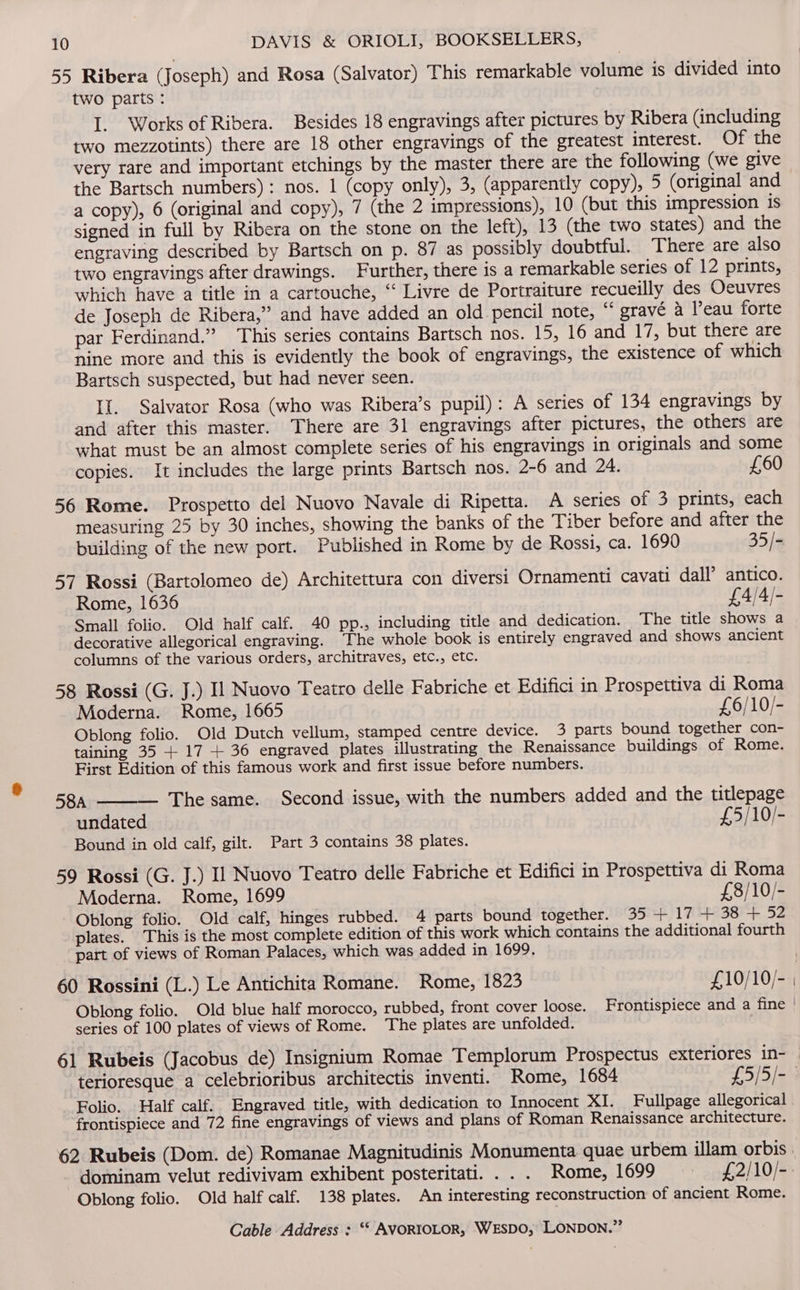 55 Ribera (Joseph) and Rosa (Salvator) This remarkable volume is divided into two parts : I. Works of Ribera. Besides 18 engravings after pictures by Ribera (including two mezzotints) there are 18 other engravings of the greatest interest. Of the very rare and important etchings by the master there are the following (we give the Bartsch numbers): nos. 1 (copy only), 3, (apparently copy), 5 (original and a copy), 6 (original and copy), 7 (the 2 impressions), 10 (but this impression is signed in full by Ribera on the stone on the left), 13 (the two states) and the engraving described by Bartsch on p. 87 as possibly doubtful. There are also two engravings after drawings. Further, there is a remarkable series of 12 prints, which have a title in a cartouche, “‘ Livre de Portraiture recueilly des Oeuvres de Joseph de Ribera,” and have added an old pencil note, “‘ gravé a eau forte par Ferdinand.” This series contains Bartsch nos. 15, 16 and 17, but there are nine more and this is evidently the book of engravings, the existence of which Bartsch suspected, but had never seen. II. Salvator Rosa (who was Ribera’s pupil): A series of 134 engravings by and after this master. There are 31 engravings after pictures, the others are what must be an almost complete series of his engravings in originals and some copies. It includes the large prints Bartsch nos. 2-6 and 24. £60 56 Rome. Prospetto del Nuovo Navale di Ripetta. A series of 3 prints, each measuring 25 by 30 inches, showing the banks of the Tiber before and after the building of the new port. Published in Rome by de Rossi, ca. 1690 35/- 57 Rossi (Bartolomeo de) Architettura con diversi Ornamenti cavati dall’ antico. Rome, 1636 £4/4/- Small folio. Old half calf. 40 pp., including title and dedication. The title shows a decorative allegorical engraving. ‘The whole book is entirely engraved and shows ancient columns of the various orders, architraves, etc., etc. 58 Rossi (G. J.) Il Nuovo Teatro delle Fabriche et Edifici in Prospettiva di Roma Moderna. Rome, 1665 £6/10/- Oblong folio. Old Dutch vellum, stamped centre device. 3 parts bound together con- taining 35 + 17 + 36 engraved plates illustrating the Renaissance buildings of Rome. First Edition of this famous work and first issue before numbers. 58A — The same. Second issue, with the numbers added and the titlepage undated £5/10/- Bound in old calf, gilt. Part 3 contains 38 plates. 59 Rossi (G. J.) Il Nuovo Teatro delle Fabriche et Edifici in Prospettiva di Roma Moderna. Rome, 1699 £8/10/- Oblong folio. Old calf, hinges rubbed. 4 parts bound together. 35 + 17 + 38 + 52 plates. This is the most complete edition of this work which contains the additional fourth part of views of Roman Palaces, which was added in 1699. 60 Rossini (L.) Le Antichita Romane. Rome, 1823 £10/10/- Oblong folio. Old blue half morocco, rubbed, front cover loose. Frontispiece and a fine series of 100 plates of views of Rome. The plates are unfolded. 61 Rubeis (Jacobus de) Insignium Romae Templorum Prospectus exteriores in- Folio. Half calf. Engraved title, with dedication to Innocent XI. Fullpage allegorical frontispiece and 72 fine engravings of views and plans of Roman Renaissance architecture. Oblong folio. Old half calf. 138 plates. An interesting reconstruction of ancient Rome.