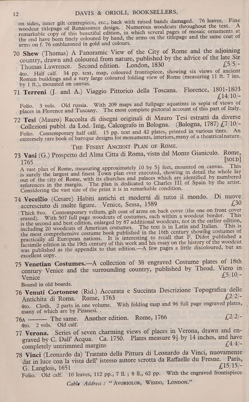 on sides, inner gilt centrepiece, etc., back with raised bands damaged. 76 leaves. Fine woodcut titlepage of Renaissance design, Numerous woodcuts throughout the text. A remarkable copy of this beautiful edition, in which several pages of mosaic ornaments at the end have been finely coloured by hand, the arms on the titlepage and the same coat of arms on f. 76 emblazoned in gold and colours. 70 Shew (Thomas) A Panoramic View of the City of Rome and the adjoining country, drawn and coloured from nature, published by the advice of the late Sir Thomas Lawrence. Second edition. London, 1830 £5/5/- 4to. Half calf. 34 pp. text, map, coloured frontispiece, showing six views of ancient Roman buildings and a very large coloured folding view of Rome (measuring 11 ft. 7 ins. by 1 ft.), mounted on canvas. 71 Terreni (J. and A.) Viaggio Pittorico della Toscana. Florence, 1801-1803 £14/10/- Folio. 3 vols. Old russia. With 209 maps and fullpage aquatints in sepia of views of places in Florence and Tuscany. The most complete pictorial account of this part of Italy. 72 Tesi (Mauro) Raccolta di disegni originali di Mauro Tesi estratti da diverse Collezioni pubbl. da Lod. Inig, Calcograto in Bologna. (Bologna, 1787) £7/10/- Folio. Contemporary half calf. 15 pp. text and 42 plates, printed in various tints. An extremely rare book of baroque designs for monuments, interiors, many of a theatricalnature. Tue Finest ANCIENT PLAN OF ROME. 73 Vasi (G.) Prospetto del Alma Citta di Roma, visto dal Monte Gianiculo. Rome, 1765 [SOLD] A vast plan of Rome, measuring approximately 10 by 53 feet, mounted on canvas. This is surely the largest and finest Town plan ever executed, showing in detail the whole lay out of the city of Rome, with its churches and palaces which are identified by numbered references in the margin. The plan is dedicated to Charles III of Spain by the artist. Considering the vast size of the print it is in remarkable condition. 74 Vecellio (Cesare) Habiti antichi et moderni di tutto ii mondo. Di nuove accresciuto di molte figure. Venice, Sessa, 1589 £30 Thick 8vo. Contemporary vellum, gilt coat of arms on back cover (the one on front cover erased). With 507 full page woodcuts of costumes, each within a woodcut border. This is the second and best edition, enlarged by 87 additional woodcuts, not in the earlier edition, including 20 woodcuts of American costumes. The text is in Latin and Italian. This is the most comprehensive costume book published in the 16th century showing costumes of practically all European nations. It is interesting to recall that F. Didot published a facsimile edition in the 19th century of this work and his essay on the history of the woodcut was published as the appendix to that edition.—A few pages a little discoloured, but an excellent copy. 75 Venetian Costumes.—A collection of 38 engraved Costume plates of 18th century Venice and the surrounding country, published by Theod. Viero in Venice £5/10/- Bound in old boards. 76 Venuti Cortonese (Rid.) Accurata e Succinta Descrizione Topografica delle Antichita di Roma. Rome, 1763 £2/2/- 4to. Cloth. 2 parts in one volume. With folding map and 96 full page engraved plates, many of which are by Piranesi. . 76A The same. Another edition. Rome, 1766 £2/2/- 4to. 2vols. Old calf. 77 Verona. Series of seven charming views of places in Verona, drawn and en- graved by C. Dall’ Acqua. Ca. 1750. Plates measure 94 by 14 inches, and have completely untrimmed margins ~ £4/4/- 78 Vinci (Leonardo da) Trattato della Pittura di Leonardo da Vinci, nuovamente dat in luce con la vista dell’ istesso autore scrotta da Raffaelle du Fresne. Paris, G. Langlois, 1651 £15/15/- Folio. Old calf. 10 leaves, 112 pp., 7 ll.; 8 lL, 62 pp. With the engraved frontispiece