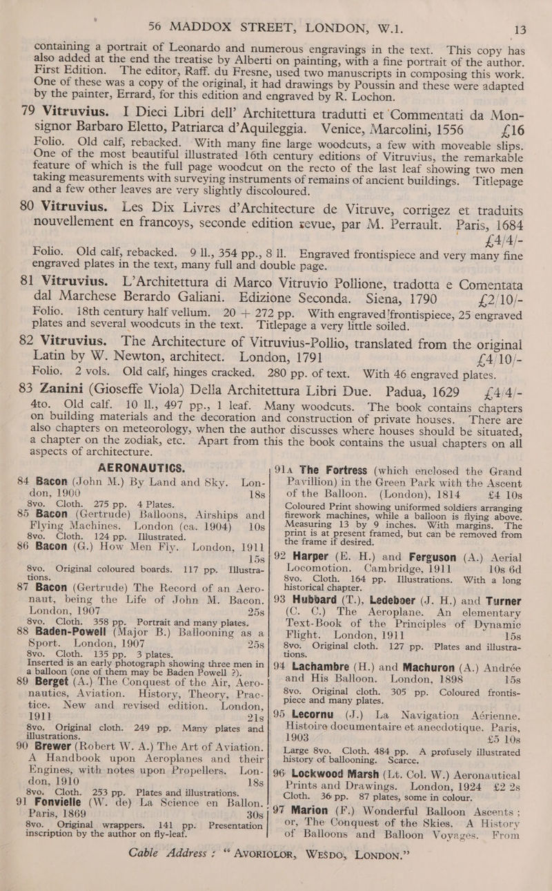 First Edition. by the painter, 79 Vitruvius. Folio. £16 a few with moveable slips. Titlepage Folio. engraved plates in the text, 81 Vitruvius. dal Marchese Berardo Galiani. Folio. plates and several woodcuts in the text. £4/4/- Engraved frontispiece and very many fine Siena, 1790 £2/10/- 25 engraved Latin by W. Newton, architect. Folio. 2 vols. 4to. Old calf. £4)10]- With 46 engraved plates. Padua, 1629 £4/4/- The book contains chapters There are a chapter on the zodiak, etc. aspects of architecture. AERONAUTICS. 84 Bacon (John M.) By Land and Sky. Lon- don, 1900 18s 8vo. Cloth. 275 pp. 4 Plates. 85 Bacon (Gertrude) Balloons, Airships and Flying Machines. London (ca. 1904) 10s 8vo. Cloth. 124 pp. Illustrated. 86 Bacon (G.) How Men Fiy. London, 1911 15s 8vo. Original coloured boards. 117 pp. Illustra- | tions. 87 Bacon (Gertrude) The Record of an Aero- naut, being the Life of John M. Bacon. London, 1907 8vo. Cloth. 358 pp. Portrait and many plates. Sport. London, 1907 8vo. Cloth. 135 pp. 3 plates. Inserted is an early photograph showing three men in a balloon (one of them may be Baden Powell ?). nautics, Aviation. tice. New and revised edition. London, 1911 218 |: 8vo. Original cloth. 249 pp. Many plates and |. illustrations. — Lon- 18s Engines, with notes upon Propellers. don, 1910 8vo. Cloth. 253 pp. Plates and illustrations. 91 Fonvielie (W. de} La Science en Ballon. Paris, 1869 30s 8vo. Original. wrappers. 141 pp. Presentation inscription by the author on fly-leaf. 914 The Fortress (which enclosed the Grand Pavillion) in the Green Park with the Ascent of the Balloon. (London), 1814 £4 10s Coloured Print showing uniformed soldiers arranging firework machines, while a balloon is flying above. Measuring 13 by 9 inches. With margins. The print is at present framed, but can be removed from the frame if desired. 10s 6d With a long Locomotion. Cambridge, 1911 8vo. Cloth. 164 pp. Illustrations. historical chapter. (C. C.) The Aeroplane. An elementary Text-Book of the Principles of Dynamic Flight. London, 1911 158 8vo. Original cloth. 127 pp. Plates and illustra- tions. and His Balloon. 8vo. Original cloth. piece and many plates. 95 Lecornu (J.) La Navigation Aérienne. Histoire documentaire et anecdotique. Paris, 1903 £5 10s Large 8vo. Cloth. 484 pp. A profusely illustrated history of ballooning. Scarce. 96 Lockwood Marsh (Lit. Col. W.) Aeronautical Prints and Drawings. London, 1924 £2 2s Cloth. 36pp. 87 plates, some in colour. London, 1898 15s 305 pp. Coloured frontis- or, The Conquest of the Skies. of Balloons and Balloon Voyag A History es. From