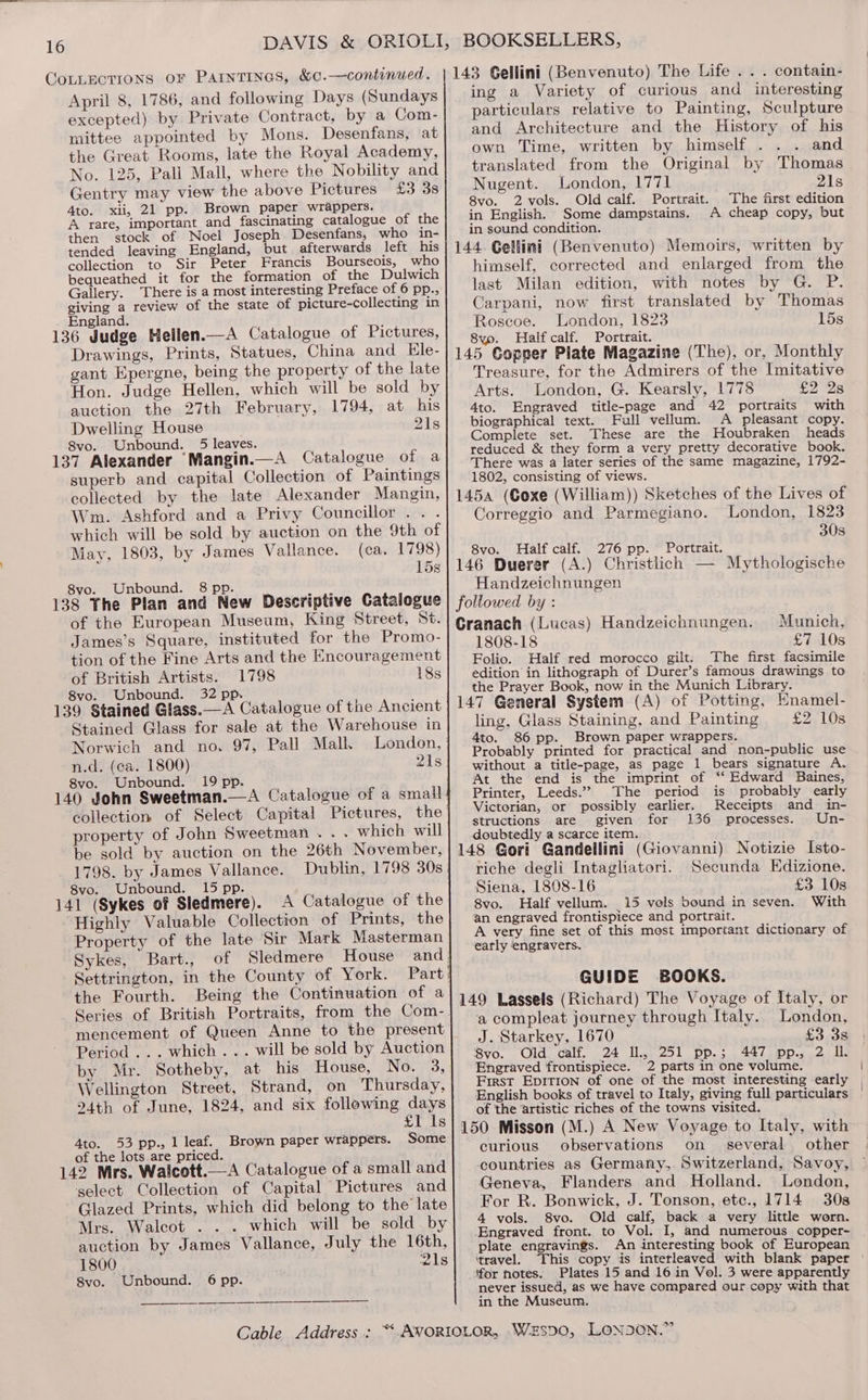 GoLLEctTions oF PAINTINGS, &amp;0.—continued. April 8, 1786, and following Days (Sundays excepted) by Private Contract, by a Com- mittee appointed by Mons. Desenfans, at the Great Rooms, late the Royal Academy, No. 125, Pall Mall, where the Nobility and Gentry may view the above Pictures £3 38 4to. xii, 21 pp. Brown paper wrappers. A rare, important and fascinating catalogue of the then stock of Noel Joseph Desenfans, who in- tended leaving England, but afterwards left his collection to Sir Peter Francis Bourseois, who bequeathed it for the formation of the Dulwich Gallery. There is a most interesting Preface of 6 pp., giving a review of the state of picture-collecting in England. ] 136 Judge Hellen.—A Catalogue of Pictures, Drawings, Prints, Statues, China and Ele- gant Epergne, being the property of the late Hon. Judge Hellen, which will be sold by auction the 27th February, 1794, at his Dwelling House 21s 8vo. Unbound. 5 leaves. 137 Alexander Mangin.—A Catalogue of a superb and capital Collection of Paintings collected by the late Alexander Mangin, Wm. Ashford and a Privy Councillor... which will be sold by auction on the 9th of May, 1803, by James Vallance. (ca. 1798) 15s 8vo. Unbound. 8 pp. / 138 The Plan and New Descriptive Catalogue of the European Museum, King Street, St. James’s Square, instituted for the Promo- tion of the Fine Arts and the Encouragement of British Artists. 1798 18s 8vo. Unbound. 32 pp. 139 Stained Glass.—A Catalogue of the Ancient Stained Glass for sale at the Warehouse in Norwich and no. 97, Pall Mall. London, ' n.d. (ca. 1800) 21s 8vo. Unbound. 19 pp. 140 John Sweetman.—A Catalogue of a small collection of Select Capital Pictures, the | property of John Sweetman... which will be sold by auction on the 26th November, 1798. by James Vallance. Dublin, 1798 30s. 8vo. Unbound. 15 pp. 141 (Sykes of Sledmere). A Catalogue of the Highly Valuable Collection of Prints, the Property of the late Sir Mark Masterman Sykes, Bart., of Sledmere House and! Settrington, in the County of York. Part: the Fourth. Being the Continuation of a Series of British Portraits, from the Com-. mencement of Queen Anne to the present Period... which... will be sold by Auction by. Mr. Sotheby, at his House, No. 3, Wellington Street, Strand, on Thursday, 24th of June, 1824, and six following days £1 1s 4to. 53 pp., 1 leaf. Brown paper wrappers. Some of the lots are priced. 142 Mrs. Walcott.—A Catalogue of a small and select Collection of Capital Pictures and Glazed Prints, which did belong to the late Mrs. Walcot . . . which will be sold by auction by James Vallance, July the 16th, 1800 21s Svo. Unbound. 6 pp. BOOKSELLERS, 143 Gellini (Benvenuto) The Life . . . contain- ing a Variety of curious and interesting particulars relative to Painting, Sculpture and Architecture and the History of his own Time, written by himself . and translated from the Original by Thomas Nugent. London, 1771 21s 8vo. 2 vols. Old calf. Portrait. The first edition in English. Some dampstains. A cheap copy, but in sound condition. 144. Gellini (Benvenuto) Memoirs, written by himself, corrected and enlarged from the last Milan edition, with notes by G. P. Carpani, now first translated by Thomas Roscoe. London, 1823 15s 8yo. Half calf. Portrait. 145 Gopeer Plate Magazine (The), or, Monthly Treasure, for the Admirers of the Imitative Arts. London, G. Kearsly, 1778 £2 2s 4to. Engraved title-page and 42 portraits with biographical text. Full vellum. A pleasant copy. Complete set. These are the Houbraken heads reduced &amp; they form a very pretty decorative book. There was a later series of the same magazine, 1792- 1802, consisting of views. 145a (Coxe (William)) Sketches of the Lives of Correggio and Parmegiano. London, 1823 30s 8vo. Half calf. 276 pp. Portrait. 146 Duerer (A.) Christlich — Mythologische Handzeichnungen followed by : Cranach (Lucas) Handzeichnungen. Munich, 1808-18 £7 10s Folio. Half red morocco gilt. The first facsimile edition in lithograph of Durer’s famous drawings to the Prayer Book, now in the Munich Library. 147 General System (A) of Potting, Enamel- ling, Glass Staining, and Painting £2 10s 4to. 86 pp. Brown paper wrappers. Probably printed for practical and non-public use without a title-page, as page 1 bears signature A. At the end is the imprint of ‘** Edward Baines, Printer, Leeds.” The period is probably early Victorian, or possibly earlier. Receipts and in- structions are given for 136 processes. Un- doubtedly a scarce item. 148 Gori Gandellini (Giovanni) Notizie Isto- riche degli Intagliatori. Secunda Edizione. Siena, 1808-16 £3 10s 8vo. Half vellum. 15 vels bound in seven. With an engraved frontispiece and portrait. A very fine set of this most important dictionary of early engravers. GUIDE BOOKS. 149 Lassels (Richard) The Voyage of Italy, or a compleat journey through Italy. London, J. Starkey, 1670 £3 38 Bvo. Old calf. 24 Il, 251 pp.; 447 pp., 2 IL Engraved frontispiece. 2 parts in one volume. First EpITion of one of the most interesting early English books of travel to Italy, giving full particulars of the artistic riches of the towns visited. 150 Misson (M.) A New Voyage to Italy, with curious observations on several other countries as Germany, Switzerland, Savoy, Geneva, Flanders and Holland. London, For R. Bonwick, J. Tonson, ete., 1714 30s 4 vols. 8vo. Old calf, back a very little worn. Engraved front. to Vol. I, and numerous copper~ plate engravings. An interesting book of European ‘travel. This copy is interleaved with blank paper for notes. Plates 15 and 16 in Vol. 3 were apparently never issued, as we have compared our copy with that in the Museum.