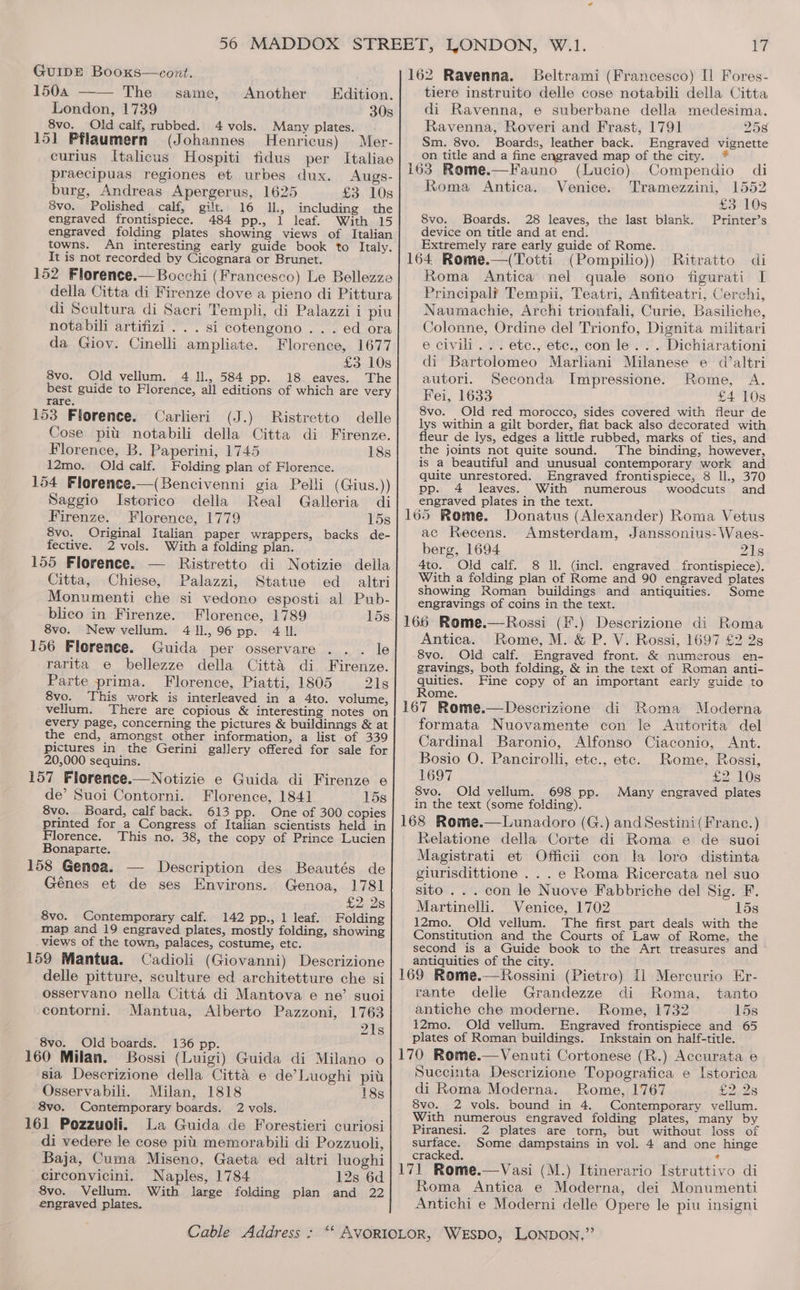 GUIDE Booxs—cont. 1504 —— The _ same, London, 1739 30s 8vo. Old calf, rubbed. 4 vols. Many plates. 151 Pflaumern (Johannes Henricus) Mer- curius Italicus Hospiti tidus per Italiae praecipuas regiones et urbes dux. Augs- burg, Andreas Apergerus, 1625 £3 10s 8vo. Polished calf, gilt. 16 Il, including the engraved frontispiece. 484 pp., 1 leaf. With 15 engraved folding plates showing views of Italian towns. An interesting early guide book to Italy. It is not recorded by Cicognara or Brunet. 152 Florence.— Bocchi (Francesco) Le Bellezze della Citta di Firenze dove a pieno di Pittura di Scultura di Sacri Templi, di Palazzi i piu notabili artifizi . . . si cotengono . . . ed ora da Giov. Cinelli ampliate. Florence, 1677 £3 10s 8vo. Old vellum. 4 Il., 584 pp. 18. eaves. The best guide to Florence, all editions of which are very rare. 153 Florence. Carlieri (J.) Ristretto delle Cose pit notabili della Citta di Firenze. Florence, B. Paperini, 1745 18s 12mo. Old calf. Folding plan of Florence. 154 Florence.—(Bencivenni gia Pelli (Gius.)) Another Edition. Saggio Istorico della Real Galleria di Firenze. Florence, 1779 15s 8vo. Original Italian paper wrappers, backs de- fective. 2 vols. With a folding plan. 155 Florence. — Ristretto di Notizie della Citta, Chiese, Palazzi, Statue ed = altri Monumenti che si vedono esposti al Pub- blico in Firenze. Florence, 1789 15s 8vo. Newvellum. 411,96 pp. 4 IL. 156 Florence. Guida per osservare le rarita e bellezze della Citta di Firenze. Parte prima. Florence, Piatti, 1805 21s 8vo. This work is interleaved in a 4to. volume, vellum. There are copious &amp; interesting notes on every page, concerning the pictures &amp; buildinngs &amp; at the end, amongst other information, a list of 339 pictures in the Gerini gallery offered for sale for 20,000 sequins. 157 Florence.—Notizie e Guida di Firenze e de’ Suoi Contorni. Florence, 1841 158 8vo. Board, calf back. 613 pp. One of 300 copies printed for a Congress of Italian scientists held in Florence. This no. 38, the copy of Prince Lucien Bonaparte. 158 Genea. — Description des Beautés de Génes et de ses Environs. Genoa, 1781 £2, 28 8vo. Contemporary calf. 142 pp., 1 leaf. Folding map and 19 engraved plates, mostly folding, showing views of the town, palaces, costume, etc. 159 Mantua. Cadioli (Giovanni) Descrizione delle pitture, sculture ed architetture che si osservano nella Citta di Mantova e ne’ suoi contorni. Mantua, Alberto Pazzoni, 1763 21s 8vo. _Old boards. 136 pp. 160 Milan. Bossi (Luigi) Guida di Milano o sia Descrizione della Citta e de’Luoghi pit Osservabili. Milan, 1818 18s 8vo. Contemporary boards. 2 vols. 161 Pozzuoli. La Guida de Forestieri curiosi di vedere le cose pitt memorabili di Pozzuoli, Baja, Cuma Miseno, Gaeta ed altri luoghi circonvicini. Naples, 1784 12s 6d 8vo. Vellum. With large folding plan and 22 engraved plates. i Beltrami (Francesco) [| Fores- tiere instruito delle cose notabili della Citta di Ravenna, e suberbane della medesima. Ravenna, Roveri and Frast, 1791 258 Sm. 8vo. Boards, leather back. Engraved vignette on title and a fine engraved map of the city. (Lucio) Compendio di Venice. Tramezzini, 1552 £3 10s Printer’s Roma Antica. 8vo. Boards. 28 leaves, the last blank. device on title and at end. Extremely rare early guide of Rome. ; , (Pompilio)) Ritratto di Roma Antica nel quale sono figurati I Principal? Tempii, Teatri, Anfiteatri, Cerchi, Naumachie, Archi trionfali, Curie, Basiliche, Colonne, Ordine del Trionfo, Dignita militari e civili... etc., ete., con le... Dichiarationi di Bartolomeo Marliani Milanese e d’altri autori. Seconda Impressione. Rome, A. Fei, 1633 £4 10s 8vo. Old red morocco, sides covered with fleur de lys within a gilt border, flat back also decorated with fleur de lys, edges a little rubbed, marks of ties, and the joints not quite sound. The binding, however, is a beautiful and unusual contemporary work and quite unrestored. Engraved frontispiece, 8 ll., 370 pp. 4 leaves. With numerous woodcuts and engraved plates in the text. 165 Rome. Donatus (Alexander) Roma Vetus ac Recens. Amsterdam, Janssonius- Waes- berg, 1694 21s 4to. Old calf. 8 Il (incl. engraved frontispiece), With a folding plan of Rome and 90 engraved plates showing Roman buildings and antiquities. Some engravings of coins in the text. 166 Rome.—Rossi (F.) Descrizione di Roma Antica. Rome, M. &amp; P. V. Rossi, 1697 £2 2s 8vo. Old calf. Engraved front. &amp; numerous en- gravings, both folding, &amp; in the text of Roman anti- quities. Fine copy of an important early guide to Rome. 167 Rome.—Descrizione di Roma Moderna formata Nuovamente con le Autorita del Cardinal Baronio, Alfonso Ciaconio, Ant. Bosio O. Pancirolli, etc., etc. Rome, Rossi, 1697 £2 10s 8vo. Old vellum. 698 pp. Many engraved plates in the text (some folding). 168 Rome.—Lunadoro (G.) and Sestini( Franc.) Relatione della Corte di Roma e de suoi Magistrati et Officii con la loro distinta giurisdittione ...e Roma Ricercata nel suo sito... con le Nuove Fabbriche del Sig. F. Martinelli. Venice, 1702 15s 12mo. Old vellum. The first part deals with the Constitution and the Courts of Law of Rome, the second is a Guide book to the Art treasures and antiquities of the city. i 169 Rome.—Rossini (Pietro) [1 Mercurio Er- rante delle Grandezze di Roma, tanto antiche che moderne. Rome, 1732 15s 12mo. Old vellum. Engraved frontispiece and 65 plates of Roman buildings. Inkstain on half-title. 170 Rome.—Venuti Cortonese (R.) Accurata e Succinta Descrizione Topografica e Istorica di Roma Moderna. Rome, 1767 S228 8vo. 2 vols. bound in 4. Contemporary vellum. With numerous engraved folding plates, many by Piranesi. 2 plates are torn, but without loss of surface. Some dampstains in vol. 4 and one hinge cracked. a ‘ ; 171 Rome.—Vasi (M.) Itinerario Istruttivo di Roma Antica e Moderna, dei Monumenti Antichi e Moderni delle Opere le piu insigni