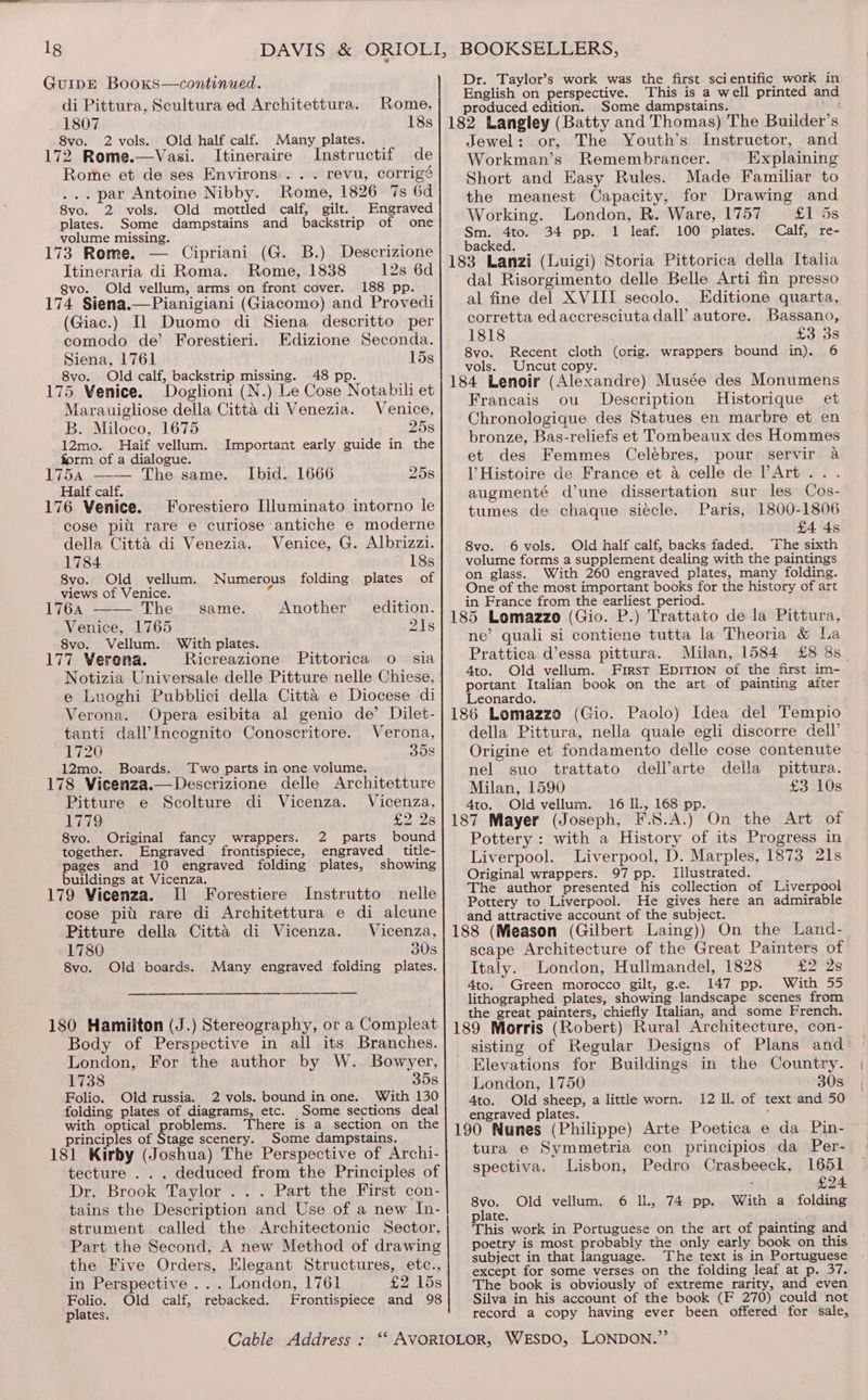 1g GuIDE Booxs—continued. di Pittura, Scultura ed Architettura. 1807 8vo. 2 vols. Old half calf. 172 Rome.—Vasi. Itineraire Instructif de Rome et de ses Environs... revu, corrigé ... par Antoine Nibby. Rome, 1826 7s 6d 8vo. 2 vols. Old mottled calf, gilt. Engraved plates. Some dampstains and backstrip of one volume missing. 173 Rome. — Cipriani (G. B.) Descrizione Itineraria di Roma. Rome, 1838 12s 6d gvo. Old vellum, arms on front cover. 188 pp. 174 Siena.—Pianigiani (Giacomo) and Provedi (Giac.) Il Duomo di Siena descritto per comodo de’ Forestieri. Edizione Seconda. Siena, 1761 15s 8vo. Old calf, backstrip missing. 48 pp. 175 Venice. Doglioni (N.) Le Cose Notabili et Rome, Many plates. Marauigliose della Citta di Venezia. Venice, B. Miloco, 1675 25s 12mo. Haif vellum. Important early guide in the form of a dialogue. 175a —— The.same. . Ibid.. 1666 258 Half calf. 176 Venice. Forestiero [lluminato intorno le cose pill rare e curiose antiche e moderne della Citta di Venezia. Venice, G. Albrizzi. 1784 18s 8vo. Old vellum. Numerous folding plates of views of Venice. 4 1764 —— The same. Another edition. Venice, 1765 21s 8vo. Vellum. With plates. 177 Verona. Ricreazione Pittorica o sia Notizia Universale delle Pitture nelle Chiese, e Luoghi Pubblici della Citta e Diocese di Verona. Opera esibita al genio de’ Dilet- tanti dall’Incognito Conoscritore. Verona, 1720 35s 12mo. Boards. Two parts in one volume. 178 Viecenza.—Descrizione delle Architetture Pitture e Scolture di Vicenza. Vicenza, 1779 £2 28 8vo. Original fancy wrappers. 2 parts bound together. Engraved frontispiece, engraved title- pages and 10 engraved folding plates, showing buildings at Vicenza. 179 Vicenza. Il Forestiere Instrutto nelle cose pit rare di Architettura e di alcune Pitture della Citta di Vicenza. Vicenza, 1780 30s 8vo. Old boards. Many engraved folding plates. 180 Hamilton (J.) Stereography, or a Compleat Body of Perspective in all its Branches. London, For the author by W. Bowyer, 1738 35s Folio. Old russia. 2 vols. bound in one. With 130 folding plates of diagrams, etc. Some sections deal with optical problems. There is a section on the principles of Stage scenery. Some dampstains. 181 Kirby (Joshua) The Perspective of Archi- tecture . . . deduced from the Principles of Dr. Brook Taylor . . . Part the First con- tains the Description and Use of a new In- strument called the Architectonic Sector, Part the Second, A new Method of drawing the Five Orders, Elegant Structures, etc., in Perspective . .. London, 1761 £2 158 Folio. Old calf, rebacked. Frontispiece and 98 plates, Dr. Taylor’s work was the first scientific work in English on perspective. This is a well printed and produced edition. Some dampstains. Jewel: or, The Youth’s Instructor, and Workman’s Remembrancer. Explaining Short and Easy Rules. Made Familiar to the meanest Capacity, for Drawing and Working. London, R. Ware, 1757 £1 5s Sm. 4to. 34 pp. 1 leaf. 100 plates. Calf, re- backed. 183 Lanzi (Luigi) Storia Pittorica della Italia dal Risorgimento delle Belle Arti fin presso al fine del XVIII secolo. Editione quarta, corretta edaccresciutadall’ autore. Bassano, 1818 £3 38 8vo. Recent cloth (orig. wrappers bound in). 6 vols. Uncut copy. 184 Lenoir (Alexandre) Musée des Monumens Francais ou Description Historique et Chronologique des Statues en marbre et en bronze, Bas-reliefs et Tombeaux des Hommes et des Femmes Celébres, pour servir a V Histoire de France et a celle de PArt... augmenté d’une dissertation sur les Cos- tumes de chaque siécle. Paris, 1800-1806 £4 4s 8vo. 6vols. Old half calf, backs faded. The sixth volume forms a supplement dealing with the paintings on glass. With 260 engraved plates, many folding. One of the most important books for the history of art in France from the earliest period. 185 Lomazzo (Gio. P.) Trattato de la Pittura, ne’ quali si contiene tutta la Theoria &amp; La Prattica d’essa pittura. Milan, 1584 £8 8s_ 4to. Old vellum. Frirst EpITION of the first im- portant Italian book on the art of painting after Leonardo. 186 Lomazzo (Gio. Paolo) Idea del Tempio della Pittura, nella quale egli discorre dell’ Origine et fondamento delle cose contenute nel suo trattato dell’arte della pittura. Milan, 1590 £3 10s 4to. Old vellum. 16 li., 168 pp. 187 Mayer (Joseph, F.S.A.) On the Art of Pottery : with a History of its Progress in Liverpool. Liverpool, D. Marples, 1873 21s Original wrappers. 97 pp. Illustrated. The author presented his collection of Liverpool Pottery to Liverpool. He gives here an admirable and attractive account of the subject. 188 (Meason (Gilbert Laing)) On the Land- scape Architecture of the Great Painters of Italy. London, Hullmandel, 1828 2 Brae A: 4to. Green morocco gilt, g.e. 147 pp. With 55 lithographed plates, showing landscape scenes from the great painters, chiefly Italian, and some French. 189 Morris (Robert) Rural Architecture, con- sisting of Regular Designs of Plans and Elevations for Buildings in the Country. London, 1750 30s 4to. Old sheep, a little worn. 12 ll. of text and 50 engraved plates. , 190 Nunes (Philippe) Arte Poetica e da Pin- tura e Symmetria con principios da Per- spectiva. Lisbon, Pedro Crasbeeck, 1651 i £24 6 lL, 74 pp. With a folding 8vo. Old vellum. plate, This work in Portuguese on the art of painting and poetry is most probably the only early book on this subject in that language. The text is in Portuguese except for some verses on the folding leaf at p. 37. The book is obviously of extreme rarity, and even Silva in his account of the book (F 270) could not record a copy having ever been offered for sale,