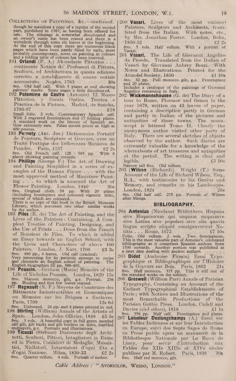 though he mentions a copy of a reprint of the second part, published in 1767, as having been offered for sale. The titlepage is somewhat discoloured and an owner’s name has been erased and there is a wormhole through some six leaves at the beginning. At the end of this copy there are numerous blank pages which have been partly filled by early, most probably contemporary, notes on painting in colours and a folding table of colours has been inserted. 191 Oriandi (P. A.) Abscedario Pittorico . . continente Notizie de’ Professori di Pittura, Scoltura, ed Architettura in questa edizione corretto a notabilmente di nuove notizie accresciuto. Naples, 1763 30s 4to. Old half calf. With 5 plates at end showing painters’ marks. Some pages a little discoloured. 192 Palomino de Gastro (Antonio) El Museo Pittorico, y Escala Optica. Teorica e Practica de la Pintura. Madrid, de Sancha, 1795-97 £18 Small folio. 2 vols. Contemporary Spanish calf. With 2 engraved frontispieces and 17 folding plates. A standard work on the history of Spanish art. Now extremely rare. Palau quotes prices as high as 400 pesetas. . 193 Pernety (Ant. Jos.) Dictionnaire Portatif de Peinture, Sculpture et Gravure, avec un Traité Pratique des Differentes Manieres de Peindre. Paris, 1757 28 8vo. Old French calf. 128 + 565 pp. With 8 plates showing painting utensils. 194 Phillips (George F.) The Art of Drawing and Painting Simplified in a series of ex- amples of the Human Figure . . . with the most, approved method of Miniature Paint- ing . . . to which is annexed the Art of Flower Painting. London, 1840 308 8vo. Original cloth. 59 pp. With 20 plates (including frontispiece and coloured vignette title), several of which are coloured. There is no copy of this book in the British Museum Library, which possesses two other similar works by the author. 195 Piles (R. de) The Art of Painting, and the Lives of the Painters: Containing, A Com- pleat Treatise of Painting, Designing, and the Use of Prints .. . Done from the French of Monsieur de Piles. To which is added an Essay towards an English School, with the Lives and Characters of above 100 Painters. London, J. Nutt, 1706 £3 3s 8vo. 480 pp., 4 leaves. Old calf (cracked). Very interesting for its patriotic attempt to revise and chronicle an English school of painting. The English biographies fill pp. 398-480. 196 Poussin.—Graham (Maria) Memoirs of the Life of Nicholas Poussin. London, 1820 15s 8vo. Maroon morocco, gilt, g.e. Portrait. 236 ' pp. Binding and first few leaves stained. 197 Regnauit (N. F.) Moyens de Construire des Batiments Indestructibles et Economiques ou Mémoire sur les Briques a Enclaves. Paris, 1799 12s 6d 8vo. Unbound. 24 pp. and 4 plates printed in red. 198 Stirling (William) Annals of the Artists of Spain. London, John Ollivier, 1848 £5 5s 8vo. 3 vols. <A beautiful copy in full green mottled calf gilt, gilt backs and gilt borders on sides, marbled endpapers, g.e. Portraits and illustrations. 199 Ticozzi (Stefano) Dizionario degli Archi- tetti, Scultori, Pittori, Intagliatori in Rame ed in Pietra, Coniatori di Medaglie, Musais- tici, Niellatori, Intarsiatori d’ogni Eta e dogni Nazione. Milan, 1830-33 £2 28 8vo. Quarter vellum. 4 vols. Portrait of author. 200 Vasari. Lives of the most eminent Painters, Sculptors and Architects, trans- lated from the Italian. With notes, etc., by Mrs. Jonathan Foster. London, Bohn, 1850-52 £2 2s 8vo. 5 vols. Half vellum. With a portrait of Vasari. 201 Vasari. The Life of Giovanni Angelico da Fiesole, Translated from the Italian of Vasari by Giovanni Aubrey Bezzi. With Notes and Illustrations. Printed for the Arundel Society, 1850 £1 10s 4to. 32 pp. Full morocco gilt, g.e. Frontispiece and 20 plates. Includes a catalogue of the paintings of Giovanni Angelico remaining in Italy. 202 Wickmannshausen (G. de) The Diary of a tour to Rome, Florence and Genoa in the year 1679, written on 43 leaves of paper, containing a description partly in German and partly in Italian of the pictures and antiguities of these. towns. The manu- script is lettered Tomo II. Clearly the anonymous author visited other parts of Italy. There are several sketches of objects observed by the author. Such diaries are extremely valuable for a knowledge of the whereabouts of art treasures and antiquities at the period. The writing is clear and legible. £5 10s Narrow tall 8vo. Old vellum. 203 [Wilson (Richard)]. Wright (T.) Some Account of the Life of Richard Wilson, Esq., R.A., with testimonies to his Genius and Memory, and remarks on his Landscapes. London, 1824 258 4to. Old half calf. 275 pp. Portrait of Wilson after Mengs. BIBLIOGRAPHY. 204 Antonius (Nicolaus) Bibliotheca Hispana sive Hispanorum qui usquam unquamve sive Latina sive populari sive alia quavis lingua scripto aliquid consignaverunt No- titia .. . Rome, 1672 £7 10s Folio. Old vellum. 2 vols. Two | frontispieces. This is the most valuable part of Antonio’s celebrated bibliography as it comprises Spanish authors from 1500 onwards. Another portion was published at a later date dealing with ancient authors. 205 Didot (Ambroise Firmin) Essai Typo- graphique et Bibliographique sur |’ Histoire de la Gravure sur Bois. Paris, 1863 21s 8vo. Half morocco. 315 pp. This is still one of the standard works on the subject. 206 Greswell (William Parr) Annals of Parisian Typography, Containing an Account of the Earliest Typographical Establishments of Paris ; with Notices and Illustrations of the most Remarkable Productions of the Parisian Gothic Press. London, Cadell and Davies (and others), 1818 SJ chs 8vo. 356 pp. Half calf. Frontispiece and plates. 207 Loiseleur Desiongchamps (A.) Essai sur les Fables Indiennes et sur leur Introduction en Europe, suivi des Septs Sages de Rome en Prose publie apres un manuscrit de la Bibliotheque Nationale par Le Roux de Liney, pour servir dintroduction aux Fables des XIJe XIIle et XIVe siecles publiees par M. Robert. Paris, 1838 308 8vo. Half red morocco, gilt.