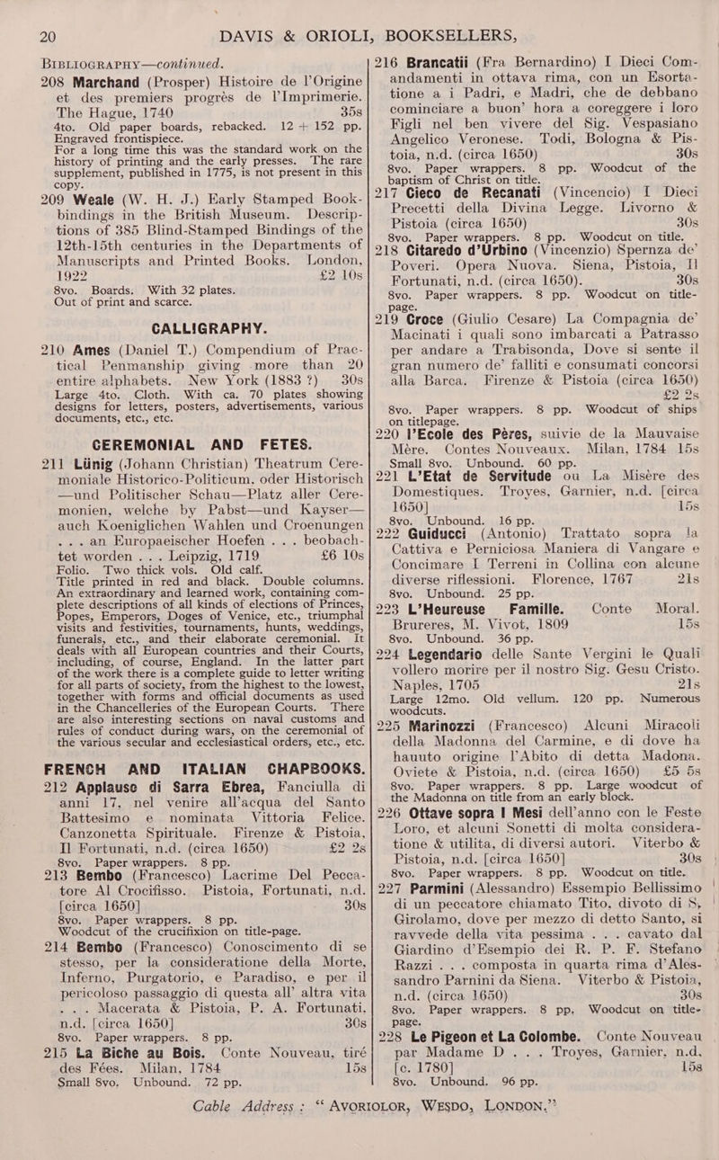 \ 208 Marchand (Prosper) Histoire de l’Origine et des premiers progrés de Il’Imprimerie. The Hague, 1740 358 4to. Old paper boards, rebacked. 12+ 152 pp. Engraved frontispiece. For a long time this was the standard work on the history of printing and the early presses. The rare supplement, published in 1775, is not present in this copy. 209 Weale (W. H. J.) Early Stamped Book- bindings in the British Museum. Descrip- - tions of 385 Blind-Stamped Bindings of the 12th-15th centuries in the Departments of Manuscripts and Printed Books. London, 1922 £2 10s 8vo. Boards. With 32 plates. Out of print and scarce. CALLIGRAPHY. 210 Ames (Daniel T.) Compendium of Prac- tical Penmanship giving .more than 20 entire alphabets. New York (1883 7) 30s Large 4to. Cloth. With ca. 70 plates showing designs for letters, posters, advertisements, various documents, etc., etc. CEREMONIAL AND FETES. 211 Liinig (Johann Christian) Theatrum Cere- moniale Historico-Politicum, oder Historisch —und Politischer Schau—Platz aller Cere- monien, welche by Pabst—und Kayser— auch Koeniglichen Wahlen und Croenungen ... an Europaeischer Hoefen . . . beobach- tet worden .. . Leipzig, 1719 £6 10s Folio. Two thick vols. Old calf. Title printed in red and black. Double columns. An extraordinary and learned work, containing com- plete descriptions of all kinds of elections of Princes, Popes, Emperors, Doges of Venice, etc., triumphal visits and festivities, tournaments, hunts, weddings, funerals, etc., and their elaborate ceremonial. It deals with all European countries and their Courts, including, of course, England. In the latter part of the work there is a complete guide to letter writing for all parts of society, from the highest to the lowest, together with forms and official documents as used in the Chancelleries of the European Courts. There are also interesting sections on naval customs and rules of conduct during wars, on the ceremonial of the various secular and ecclesiastical orders, etc., etc. FRENCH AND ITALIAN CHAPBOOKS. 212 Applause di Sarra Ebrea, Fanciulla di anni 17, nel venire all’acqua del Santo Battesimo e nominata Vittoria Felice. Canzonetta Spirituale. Firenze &amp; Pistoia, Il Fortunati, n.d. (circa 1650) £2 128 8vo. Paper wrappers. 8 pp. 213 Bembo (Francesco) Lacrime Del Pecca- tore Al Crocifisso. Pistoia, Fortunati, n.d. [circa 1650] 30s 8vo. Paper wrappers. 8 pp. Woodcut of the crucifixion on title-page. 214 Bembo (Francesco) Conoscimento di se stesso, per la consideratione della Morte, Inferno, Purgatorio, e Paradiso, e per il pericoloso passaggio di questa all’ altra vita ... Macerata &amp; Pistoia, P. A. Fortunati, n.d. [circa 1650] 30s 8vo. Paper wrappers. 8 pp. 215 La Biche au Bois. Conte Nouveau, tiré des Fées. Milan, 1784 15s Small 8vo, Unbound. 72 pp. 216 Brancatii (Fra Bernardino) I Dieci Com- andamenti in ottava rima, con un Ksorta- tione a i Padri, e Madri, che de debbano cominciare a buon’ hora a coreggere i loro Figli nel ben vivere del Sig. Vespasiano Angelico Veronese. Todi, Bologna &amp; Pis- toia, n.d. (circa 1650) 30s 8vo. Paper wrappers. 8 pp. Woodcut of the baptism of Christ on title. 217 Cieco de Recanati (Vincencio) I Dieci Precetti della Divina Legge. Livorno &amp; Pistoia (circa 1650) 30s 8vo. Paper wrappers. 8 pp. Woodcut on title. 218 Citaredo d’Urbino (Vincenzio) Spernza de’ Poveri. Opera Nuova. Siena, Pistoia, I] Fortunati, n.d. (circa 1650). 30s 8vo. Paper wrappers. 8 pp. Woodcut on title- age. 219 “Croce (Giulio Cesare) La Compagnia de’ Macinati i quali sono imbarcati a Patrasso per andare a Trabisonda, Dove si sente il gran numero de’ falliti e consumati concorsi alla Barca. Firenze &amp; Pistoia (circa 1650) £2 2s 8vo. Paper wrappers. 8 pp. Woodcut of ships on titlepage. 220 W’Ecole des Peres, suivie de la Mauvaise Mére. Contes Nouveaux. Milan, 1784 15s Small 8vo. Unbound. 60 pp. 221 L’Etat de Servitude ou La Misere des Domestiques. Troyes, Garnier, n.d. [circa 1650] 15s 8vo. Unbound. 16 pp. 222 Guiducci (Antonio) Trattato sopra fa Cattiva e Perniciosa Maniera di Vangare e Concimare I Terreni in Collina con alcune diverse riflessioni. Florence, 1767 21s 8vo. Unbound. 25 pp. 223 L’Heureuse Famille. Conte Moral. Brureres, M. Vivot, 1809 15s 8vo. Unbound. 36 pp. 224 Legendario delle Sante Vergini le Quali vollero morire per il nostro Sig. Gesu Cristo. Naples, 1705 21s Large 12mo. Old vellum. 120 pp. Numerous woodcuts. 225 Marinozzi (Francesco) Alcuni Miracoli della Madonna del Carmine, e di dove ha hauuto origine VAbito di detta Madona. Oviete &amp; Pistoia, n.d. (circa 1650) £5 5s 8vo. Paper wrappers. 8 pp. Large woodcut of the Madonna on title from an early block. 226 Ottave sopra I Mesi dell’anno con le Feste Loro, et alcuni Sonetti di molta considera- tione &amp; utilita, di diversi autori. Viterbo &amp; Pistoia, n.d. [circa 1650] 30s 8vo. Paper wrappers. 8 pp. Woodcut on title. 227 Parmini (Alessandro) Essempio Bellissimo di un peccatore chiamato Tito, divoto di 5, Girolamo, dove per mezzo di detto Santo, si ravvede della vita pessima ... cavato dal Giardino d’Esempio dei R. P. F. Stefano Razzi . . . composta in quarta rima d’Ales- sandro Parnini da Siena. Viterbo &amp; Pistoia, n.d. (circa 1650) 30s 8vo. Paper wrappers. 8 pp, Woodcut on title- page. 228 Le Pigeon et La Colombe. Conte Nouveau par Madame D.. . Troyes, Garnier, n.d. [c. 1780] 15s 8vo. Unbound. 96 pp.