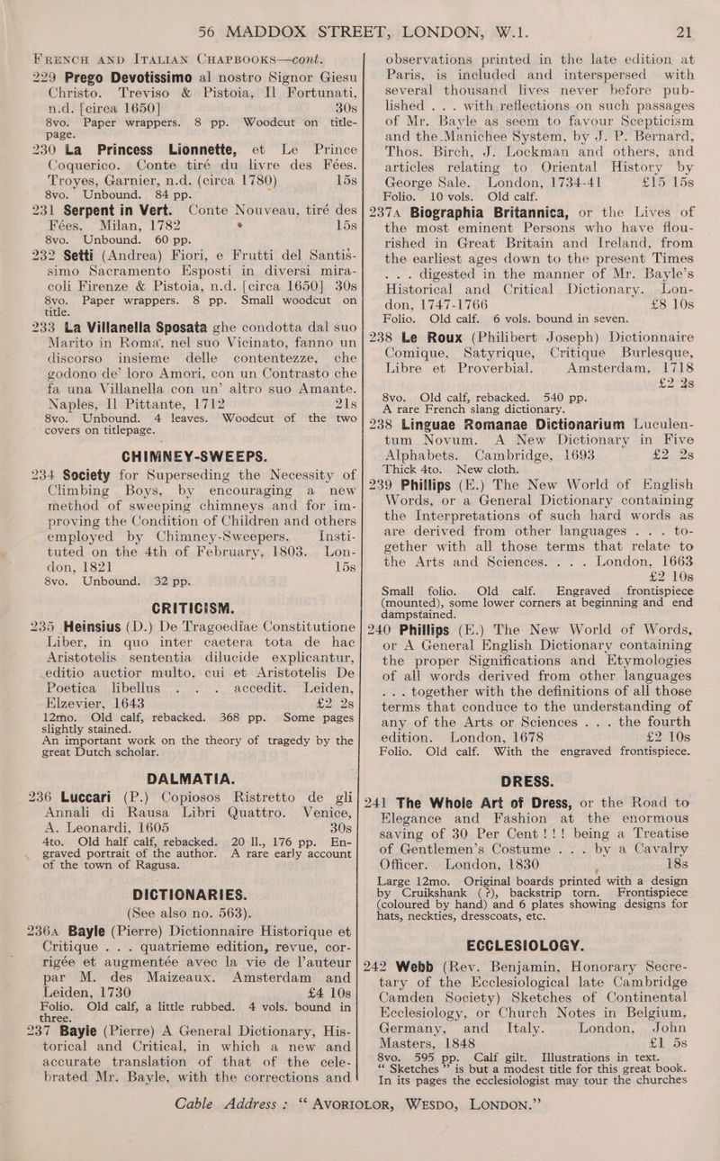 FRENCH AND ITALIAN CHAPBOOKS—cont. 229 Prego Devotissimo al nostro Signor Giesu Christo. Treviso &amp; Pistoia, Il Fortunati, n.d. [cirea 1650] 30s 8vo. Paper wrappers. 8 Woedcut ‘on title- page. 230 La Princess Lionnette, pp. et Le Prince Coquerico. Conte tiré du livre des Feées. Troyes, Garnier, n.d. (circa 1780) 15s 8vo. Unbound. 84 pp. % 231 Serpent in Vert. Conte Nouveau, tiré des Fees. Milan, 1782 ® 15s 8vo. Unbound. 60 pp. 232 Setti (Andrea) Fiori, e Frutti del Santis- simo Sacramento Esposti in diversi mira- coli Firenze &amp; Pistoia, n.d. [circa 1650] 30s ava. Paper wrappers. 8 pp. Small woodcut on title. 233 La Villanella Sposata ghe condotta dal suo Marito in Roma, nel suo Vicinato, fanno un discorso insieme delle contentezze, che godono de’ loro Amori, con un Contrasto che fa una Villanella con un’ altro suo Amante. Naples, I] Pittante, 1712 21s 8vo. Unbound. 4 leaves. Woodcut of the two covers on titlepage. CHIMNEY-SWEEPS. 234 Society for Superseding the Necessity of Climbing Boys, by encouraging a new method of sweeping chimneys and for im- proving the Condition of Children and others employed by Chimney-Sweepers. Insti- tuted on the 4th of February, 1803. Lon- don, 1821 15s 8vo. Unbound. 32 pp. CRITICISM. 235 Heinsius (D.) De Tragoediae Constitutione Liber, in quo inter caetera tota de hac Aristotelis sententia dilucide explicantur, editio auctior multo, cui et Aristotelis De Poetica libellus accedit. Leiden, Elzevier, 1643 £2.28 12mo. Old calf, rebacked. 368 pp. Some pages slightly stained. An important work on the theory of tragedy by the great Dutch scholar. DALMATIA. 236 Luccari (P.) Copiosos Ristretto de gli Annali di Rausa Libri Quattro. Venice, A. Leonardi, 1605 30s Ato. Old half calf, rebacked. 20 ll., 176 pp. En- graved portrait of the author. A rare early account of the town of Ragusa. DICTIONARIES. (See also no. 563). 2364 Bayle (Pierre) Dictionnaire Historique et Critique . . . quatrieme edition, revue, cor- rigée et augmentée avec la vie de l’auteur par M. des Maizeaux. Amsterdam and Leiden, 1730 £4 10s zolic. Old calf, a little rubbed. 4 vols. bound in three. 237 Bayle (Pierre) A General Dictionary, His- torical and Critical, in which a new and accurate translation of that of the cele- brated Mr. Bayle, with the corrections and Cable Address : W.1. 21 observations printed in the late edition at Paris, is included and interspersed with several thousand lives never before pub- lished . . . with reflections on such passages of Mr. Bayle as seem to favour Scepticism and the .Manichee System, by J. P. Bernard, Thos. Birch, J. Lockman and others, and articles relating to Oriental History by George Sale. London, 1734-41 £15 15s Folio. 10 vols. Old calf. 2374 Biographia Britannica, or the Lives of the most eminent Persons who have flou- rished in Great Britain and Ireland, from the earliest ages down to the present Times . digested in the manner of Mr. Bayle’s Historical and Critical Dictionary. Lon- don, 1747-1766 £8 10s Folio. Old calf. 6 vols. bound in seven. 238 Le Roux (Philibert Joseph) Dictionnaire Comique, Satyrique, Critique Burlesque, Libre et Proverbial. Amsterdam, 1718 £2 3s 8vo. Old calf, rebacked. 540 pp. A rare French siang dictionary. 238 Linguae Romanae Dictionarium Luculen- tum Novum. A New Dictionary in Five Alphabets. Cambridge, 1693 £2 2s Thick 4to. New cloth. 239 Phillips (E.) The New World of English Words, or a General Dictionary containing the Interpretations of such hard words as are derived from other languages . . . to- gether with all those terms that relate to the Arts and Sciences. . . . London, 1663 £2 10s Small folio. Old calf. Engraved frontispiece (mounted), some lower corners at beginning and end dampstained. 240 Phillips (E.) The New World of Words, or A General English Dictionary containing the proper Significations and Etymologies of all words derived from other languages . together with the definitions of all those terms that conduce to the understanding of any of the Arts or Sciences . . . the fourth edition. London, 1678 £2 10s Folio. Old calf. With the engraved frontispiece. DRESS. 241 The Whole Art of Dress, or the Road to Elegance and Fashion at the enormous saving of 30 Per Cent!!! being a Treatise of Gentlemen’s Costume ... by a Cavalry Officer. London, 1830 ‘ 18s Large 12mo. Original boards printed with a design by Cruikshank (?), backstrip torn. Frontispiece (coloured by hand) and 6 plates showing designs for hats, neckties, dresscoats, etc. ECCLESIOLOGY. 242 Webb (Rev. Benjamin, Honorary Secre- tary of the Ecclesiological late Cambridge Camden Society) Sketches of Continental Ecclesiology, or Church Notes in Belgium, Germany, and _ Italy. London, John Masters, 1848 £1 5s 8vo. 595 pp. Calf gilt. Illustrations in text. “* Sketches ” is but a modest title for this great book. In its pages the ecclesiologist may tour the churches