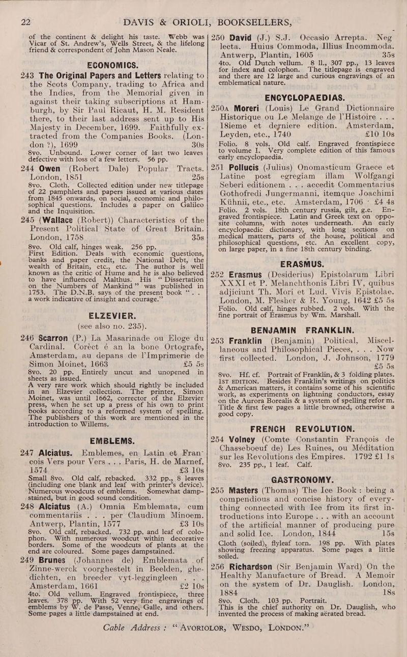 oe the Vibaee &amp; eres ath ay dod. cihaiee “ep 250 David (J .) S.J. Occasio Arrepta. Neg icar of St. Andrew’s, Wells Street the lifelong . , : friend &amp; correspondent of John Mason Neale. lecta. Huius Commoda, Illius Incommoda. Antwerp, Plantin, 1605 35s ECONOMICS 4to. Old Dutch vellum. 8 Il., 307 pp., 13 leaves ort ‘ 5 for index and colophon. ‘The titlepage is engraved 243 The Original Papers and Letters relating to and there are 12 large and curious engravings of an the Scots Company, trading to Africa and| ¢mblematical nature. the Indies, from the Memorial given in against their taking subscriptions at Ham- ‘ ENCYCLOPAEDIAS. ‘or ’ burgh, by Sir Paul Ricaut, H. M. Resident | 2504 Moreri (Louis) Le Grand Dictionnaire there, to their last address sent up to His} Historique ou Le Melange de I’Histoire . . . Majesty in December, 1699. Faithfully ex-| 18ieme et deyniere edition. Amsterdam, tracted from the Companies Books. (Lon-| Leyden, etc., 1740 £10 10s don ?), 1699 30s Folio. 8 vols. Old calf. Engraved frontispiece to volume I. Very complete edition of this famous 8vo. Unbound. Lower corner of last two leaves Z early encyclopaedia. defective with loss of a few letters. 56 pp. 244 Owen (Robert Dale) Popular Tracts. 251 Poliucis (Julius) Onomasticum Graece et London, 1851 25s Latine post egregiam illam Wolfgangi 8vo. Cloth. Collected edition under new titlepage Seberi editionem . . . accedit Commentarius ee 22 pamoblee ae Papers hip a ere coe Gothofredi Jungermanni, itemque Joachimi aegis CE gel PY Coe the aie iets, Kithnii, etc., etc. Amsterdam, 1706‘ £4 4s sophical questions. Includes a paper on Galileo ; ; : te Folio. 2 vols. 18th century russia, gilt, g.e. En- and the Inquisition. df Sey lati d ke tae . ‘ - 4s graved frontispiece. Latin and Greek text on oppo- 245 (Wallace (Robert)) Characteristics of the site columns, with notes underneath. An early Present Political State of Great Britain. encyclopaedic dictionary, with long sections on London, 1758 358 medical matters, parts of the house, political and RreMOld calf tinces ese noo on philosophical questions, etc. An Seige copy; Ab he PS Pipe ere T M a Edition. Deals with economic questions, BS FSR AG CN AE GG BA SHS ERTE anks and paper credit, the National Debt, the sets : ; ERASMUS. wealth of Britain, etc., etc. The author is well known as the critic of Hume and he is also believed | 259 Erasmus (Desiderius) Epistolarum Libri a ay re eee Ae aye puuneed in XX XI et P. Melanchthonis Libri IV, quibus 1753. The D.N.B. says of the present book “‘. . adjiciunt Th. Mori et Lud. Vivis Epistolae. a work indicative of insight and courage.” London, M. Flesher &amp; R. Young, 1642 £5 5s Folio. Old calf, hinges rubbed. 2 vols. With the ELZEVIER. fine portrait of Erasmus by Wm. Marshall. MN wae ces: th BENJAMIN FRANKLIN. 246 Searron (P.) La Masarinade ou Eloge du/ 953 Franklin (Benjamin) Political, Miscel- Cardinal. Coréct 6 an la bone Ortografe,! janeous and Philosophical Pieces, . . . Now Amsterdam, au depans de |’Imprimerie de first collected. London, J. Johnson, 1779 Simon Moinet, 1663 £5 5s £5 5s eve: 20 pp. {ances uncut and unopened in 8vo. Hf.cf. Portrait of Franklin, &amp; 3 foiding plates. * eets as issued. : . i 1ST EDITION. Besides Franklin’s writings on politics te font A Fle, work which should rightly be included} g American matters, it contains some of his scientific M an Elzevier collection. The printer, Simon work, as experiments on lightning conductors, essay oinet, hans pura 1662, corrector of the Elzevier on the Aurora Borealis &amp; a system of spelling refor m. press, when he set up a press of his own to print Title &amp; first few pages a little browned, otherwise a books according to a reformed system of spelling. good copy The publishers of this work are mentioned in the . I introduction to Willems. FRENCH REVOLUTION EMBLEMS. 254 Volney (Comte Constantin Frangois de : cs 4 4 Chasseboeuf de) Les Ruines, ou Méditation 247 \Alciatus. .Emblemes, em Latinyet, iran sur les Revolutions des Empires. 1792 £1 Is cois Vers pour Vers... Paris, H. de Marnef,! g,,. 235 pp., 1 leaf. Calf 1574 £3 10s S Small 8vo. Old calf, rebacked. 332 pp., 8 leaves GASTRONOMY. (including one blank and leaf with printer’s device). ; Numerous woodcuts of emblems. Somewhat damp- | 255 Masters (Thomas) The Ice Book: being a stained, but in good sound condition. compendious and concise history of every- 248 Alciatus (A.) Omnia Emblemata, cum| thing connected with Ice from its first in- commentariis . . . per Claudium Minoem.| troductions into Europe... with an account Antwerp, Plantin, 1577 £310s| of the artificial manner of producing pure 8vo. Old calf, rebacked. 732 pp. and leaf of colo- and solid Ice. London, 1844 15s phon. With numerous woodcut within decorative : i borders. Some of the woodcuts of plants at the Cloth (soiled), flyleaf torn. 198 pp. With plates end are coloured. Some pages dampstained. SRewine freezing apparatus. Some pages a little 249 Brunes (Johannes de) Emblemata .of | *°’SS: : ee Zinne-werck voorghestelt in Beelden, ghe-| 256 Richardson (Sir Benjamin Ward) On the dichten, en breeder vyt-leggingleen . . .| Healthy Manufacture of Bread. A Memoir Amsterdam, 1661 £2 10s} on the system of Dr. Dauglish. London, 4to. Old vellum. Engraved frontispiece, three 1884 18s leaves. 378 pp. With 52 very: fine engravings of 8vo. Cloth. 103 pp. Portrait. emblems by W. de Passe, Venne,' Galle, and others. This is the chief authority on Dr. Dauglish, who Some pages a little dampstained at end. invented the process of making aérated bread. Cable Address : ‘‘ AVORIOLOR, WESDO, LONDON.”