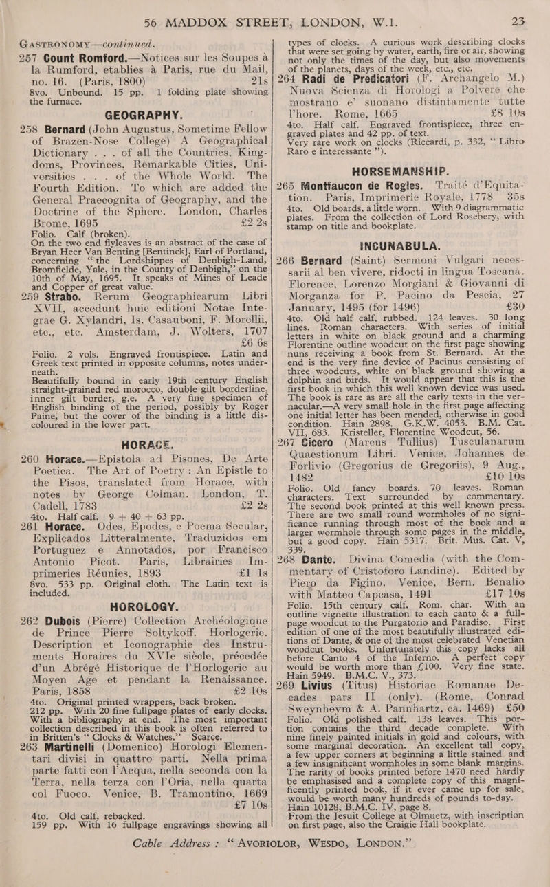 GASTRONOMY—continwed. 257 Count Romford.—Notices sur les Soupes a la Rumford, etablies &amp; Paris, rue du Mail, no. 16. (Paris, 1800) 21s 8vo. Unbound. 15 pp. 1 folding plate showing the furnace. GEOGRAPHY. 258 Bernard (John Augustus, Sometime Fellow of Brazen-Nose College) A Geographical Dictionary . . . of all the Countries, King- doms, Provinces, Remarkable Cities, Uni- versities of the Whole World. The Fourth Edition. To which are added the General Praecognita of Geography, and the Doctrine of the Sphere. London, Charles Brome, 1695 £28 Folio. Calf (broken). On the two end flyleaves is an abstract of the case of Bryan Heer Van Benting [Bentinck], Earl of Portland, concerning ‘‘ the Lordshippes of Denbigh-Land, Bromfielde, Yale, in the County of Denbigh,”’ on the 10th of May, 1695. It speaks of Mines of Leade and Copper of great value. 259 Strabo. Rerum Geographicarum Libri XVII, accedunt huic editioni Notae Inte- grae G. Xylandri, Is. Casauboni, F. Morelli, etc., etc. Amsterdam, J. Wolters, 1707 £6 6s Folio. 2 vols. Engraved frontispiece. Latin and ees text printed in opposite columns, notes under- neath. Beautifully bound in early 19th century English straight-grained red morocco, double gilt borderline, inner gilt border, g.e. A very fine specimen of English binding of the period, possibly by Roger Paine, but the cover of the binding is a little dis- coloured in the lower part. HORAGE. 260 Horace.—Epistola. ad Pisones, De Arte Poetica. The Art of Poetry: An Epistle to the Pisos, translated from Horace, with notes by George Colman. London, T. Cadell, 1783 £2 2s 4to. Half calf. 9 + 40 + 63 pp._ : 261 Horace. Odes, Epodes, e Poema Secular, Explicados Litteralmente, Traduzidos em Portuguez e Annotados, por Francisco Antonio Picot. Paris, Librairies Im- primeries Réunies, 1893 £1 1s 8vo. 533 pp. Original cloth. The Latin text is included. HOROLOGY. 262 Dubois (Pierre) Collection Archéologique de Prince Pierre Soltykoff. Horlogerie. Description et Iconographie des Instru- ments Horaires du XVle siecle, précedée dun Abrégé Historique de l’Horlogerie au Moyen Age et pendant la Renaissance. Paris, 1858 £2 108 4to. Original printed wrappers, back broken. 212 pp. With 20 fine fullpage plates of early clocks. With a bibliography at end. The most important collection described in this book is often referred to in Britten’s ‘‘ Clocks &amp; Watches.”” Scarce. 263 Martinelli (Domenico) Horologi Elemen- tari divisi in quattro parti. Nella prima parte fatti con l’Acqua, nella seconda con la Terra, nella terza con l’Oria, nella quarta col Fuoco. Venice, B. Tramontino, 1669 £7 10s Ato. Old calf, rebacked. 159 pp. With 16 fullpage engravings showing all types of clocks. A curious work describing clocks that were set going by water, earth, fire or air, showing not only the times of the day, but also movements of the planets, days of the week, etc., etc. Nuova Scienza di Horologi a Polvere che mostrano e’ suonano distintamente tutte Vhore. Rome, 1665 £8 10s 4to. Half calf. Engraved frontispiece, three en- graved plates and 42 pp. of text. ’ Very rare work on clocks (Riccardi, p. 332, “‘ Libro Raro e interessante ’”’). HORSEMANSHIP. Traité d’Equita- tion. Paris, Imprimerie Royale, 1778 35s 4to. Old boards, alittle worn. With 9 diagrammatic plates. From the collection of Lord Rosebery, with stamp on title and bookplate. INCUNABULA. sarii al ben vivere, ridocti in lingua Toscana. Florence, Lorenzo Morgiani &amp; Giovanni di Morganza for P. Pacino da Pescia, 27 January, 1495 (for 1496) £30 4to. Old half calf, rubbed. 124 leaves. 30 long lines. Roman characters. With series of initial letters in white on black ground and a charming Florentine outline woodcut on the first page showing nuns receiving a book from St. Bernard. At the end is the very fine device of Pacinus consisting of three woodcuts, white on’ black ground showing a dolphin and birds. It would appear that this is the first book in which this well known device was used. The book is rare as are all the early texts in the ver- nacular.—A very small hole in the first page affecting one initial letter has been mended, otherwise in good condition. Hain 2898. G.K.W. 4053. B.M. Cat. VII, 683. Kristeller, Florentine Woodcut, 56. (Mareus Tullius) Tusculanarum Quaestionum Libri. Venice, Johannes de Forlivio (Gregorius de Gregoriis), 9 Aug., 1482 £10 10s Folio. Old fancy boards. 70 leaves. Roman characters. Text surrounded by commentary. The second book printed at this well known press. There are two small round wormholes of no signi- ficance running through most of the book and a larger wormhole through some pages in the middle, but a good copy. Hain 5317. Brit. Mus. Cat. V, 339. Divina Comedia (with the Com- mentary of Cristoforo Landine). Edited by Piero da Figino. Venice, Bern. Benalio with Matteo Capcasa, 1491 £17 10s Folio. 15th century calf. Rom. char. With an outline vignette illustration to each canto &amp; a full- page woodcut to the Purgatorio and Paradiso. _ First edition of one of the most beautifully illustrated edi- tions of Dante, &amp; one of the most celebrated Venetian woodcut books. Unfortunately this copy lacks all before Canto 4 of the Inferno. A perfect copy would be worth more than £100. Very fine state. Hain 5949. B.M.C. V., 373. (Titus) Historiae Romanae De- cades pars II (only). (Rome, Conrad Sweynheym &amp; A. Pannhartz, ca. 1469) £50 Folio. Old polished calf. 138 leaves. This por- tion contains the third decade complete. With nine finely painted initials in gold and colours, with some marginal decoration. An excellent tall copy, a few upper corners at beginning a little stained and a few insignificant wormholes in some blank margins. The rarity of books printed before 1470 need hardly be emphasised and a complete copy of this magni- ficently printed book, if it ever came up for sale, would be worth many hundreds of pounds to-day. Hain 10128, B.M.C. IV, page 8. From the Jesuit College at Olmuetz, with inscription on first page, also the Craigie Hall bookplate.