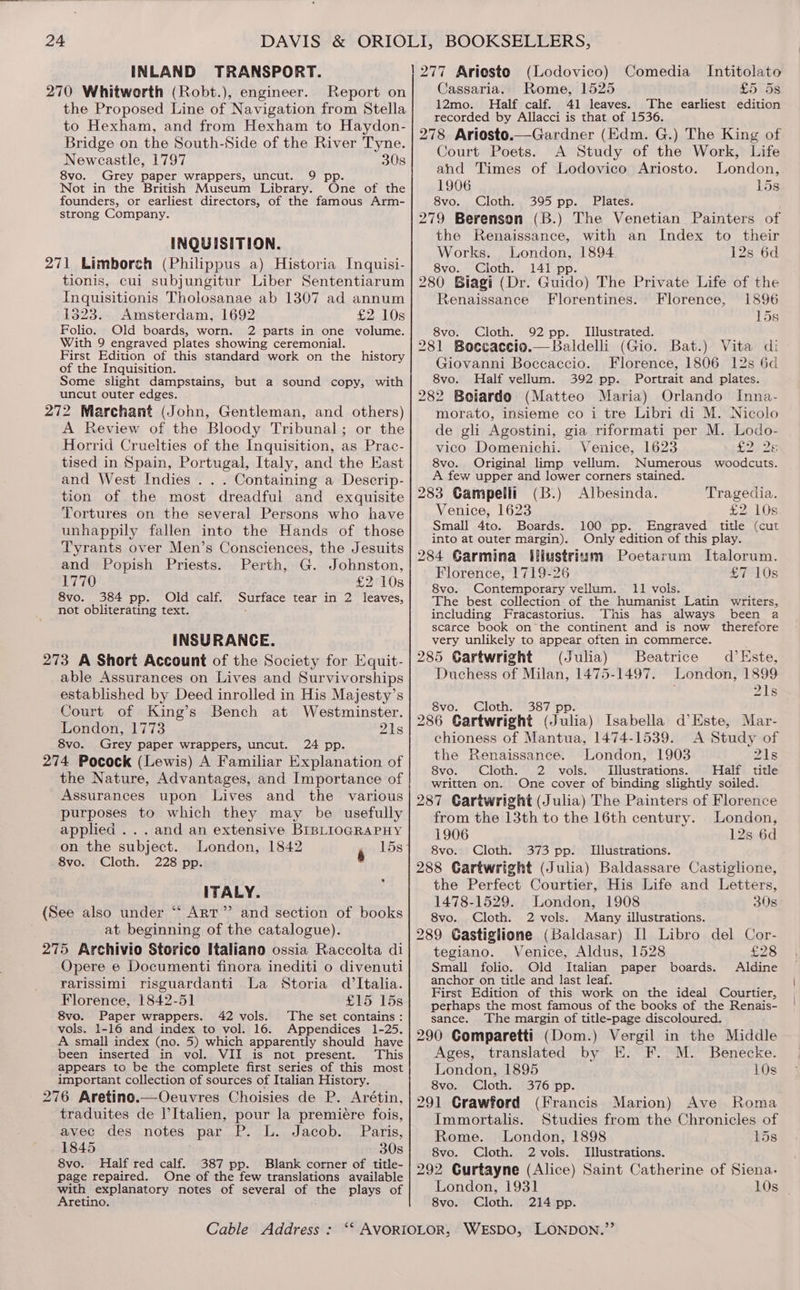 INLAND TRANSPORT. 270 Whitworth (Robt.), engineer. Report on the Proposed Line of Navigation from Stella to Hexham, and from Hexham to Haydon- Bridge on the South-Side of the River Tyne. Newcastle, 1797 308 8vo. Grey paper wrappers, uncut. 9 pp. Not in the British Museum Library. One of the founders, or earliest directors, of the famous Arm- strong Company. INQUISITION. 271 Limborch (Philippus a) Historia Inquisi- tionis, cui subjungitur Liber Sententiarum Inquisitionis Tholosanae ab 1307 ad annum 1323. Amsterdam, 1692 £2 10s Folio, Old boards, worn. 2 parts in one volume. With 9 engraved plates showing ceremonial. First Edition of this standard work on the _ history of the Inquisition. Some slight dampstains, but a sound copy, with uncut outer edges. 272 Marchant (John, Gentleman, and others) A Review of the Bloody Tribunal; or the Horrid Cruelties of the Inquisition, as Prac- tised in Spain, Portugal, Italy, and the East and West Indies . . . Containing a Descrip- tion of the most dreadful and exquisite Tortures on the several Persons who have unhappily fallen into the Hands of those Tyrants over Men’s Consciences, the Jesuits and Popish Priests. Perth, G. Johnston, 1770 £2 10s 8vo. 384 pp. Old calf. Surface tear in 2 leaves, not obliterating text. INSURANCE. 273 A Short Account of the Society for Equit- able Assurances on Lives and Survivorships established by Deed inrolled in His Majesty’s Court of King’s Bench at Westminster. London, 1773 is 8vo. Grey paper wrappers, uncut. 24 pp. 274 Pocock (Lewis) A Familiar Explanation of the Nature, Advantages, and Importance of Assurances upon Lives and the various purposes to which they may be usefully applied ... and an extensive BIBLIOGRAPHY on the subject. London, 1842 15s 8vo. Cloth. 228 pp. 6 ITALY. (See also under ““ Art” and section of books at beginning of the catalogue). 275 Archivio Storico Italiano ossia Raccolta di Opere e Documenti finora inediti o divenuti rarissimi risguardanti La Storia d'Italia. Florence, 1842-51 £15 15s 8vo. Paper wrappers. 42 vols. The set contains: vols. 1-16 and index to vol. 16. Appendices 1-25. A small index (no. 5) which apparently should have been inserted in vol. VII is not present. This appears to be the complete first series of this most important collection of sources of Italian History. 276 Aretino.—Oeuvres Choisies de P. Arétin, traduites de l’Italien, pour la premiére fois, avec des notes par P. L. Jacob. Paris, 1845 308 8vo. Half red calf. 387 pp. Blank corner of title- page repaired. One of the few translations available with explanatory notes of several of the plays of Aretino. Comedia _ Intitolato Cassaria. Rome, 1525 £5 5s 12mo. Half calf. 41 leaves. The earliest edition recorded by Allacci is that of 1536. 278 Ariosto.—Gardner (Edm. G.) The King of Court Poets. A Study of the Work, Life (Lodovico) ahd Times of Lodovico Ariosto. London, 1906 15s 8vo. Cloth. 395 pp. Plates. 279 Berenson (B.) The Venetian Painters of the Renaissance, with an Index to their Works. London, 1894 12s 6d 8vo. Cloth. 141 pp. 280 Biagi (Dr. Guido) The Private Life of the Renaissance Florentines. Florence, 1896 15s 8vo. Cloth. 92 pp. Illustrated. _ 281 Boccaccio.— Baldelli (Gio. Bat.) Vita di Giovanni Boccaccio. Florence, 1806 12s 6d 8vo. Half vellum. 392 pp. Portrait and plates. 282 Boiardo (Matteo Maria) Orlando Inna- morato, insieme co i tre Libri di M. Nicolo de gli Agostini, gia riformati per M. Lodo- vico Domenichi. Venice, 1623 D228 8vo. Original limp vellum. Numerous woodcuts. A few upper and lower corners stained. 283 Gampelli (B.) Albesinda. Tragedia. Venice, 1623 £2 10s Small 4to. Boards. 100 pp. Engraved title (cut into at outer margin). Only edition of this play. 284 Carmina Illustrium Poetarum Italorum. Florence, 1719-26 £7 10s 8vo. Contemporary vellum. 11 vols.  The best collection. of the humanist Latin writers, including Fracastorius. This has always been a scarce book on the continent and is now therefore very unlikely to appear often in commerce. 285 Cartwright (Julia) Beatrice d’Este, Duchess of Milan, 1475-1497. London, 1899 218% 8vo. Cloth. 387 pp. 286 Cartwright (Julia) Isabella d’Este, Mar- chioness of Mantua, 1474-1539. A Study of the Renaissance. London, 1903 Zl1s 8vo. Cloth. 2 vols. Illustrations. Half title written on. One cover of binding slightly soiled. 287 Cartwright (Julia) The Painters of Florence from the 13th to the 16th century. London, 1906 12s 6d 8vo. Cloth. 373 pp. Illustrations. 288 Cartwright (Julia) Baldassare Castiglione, the Perfect Courtier, His Life and Letters, 1478-1529. London, 1908 30s 8vo. Cloth. 2 vols. Many illustrations. 289 Castiglione (Baldasar) I] Libro del Cor- tegiano. Venice, Aldus, 1528 £28 Small folio. Old Italian paper boards. Aldine anchor on title and last leaf. First Edition of this work on the ideal Courtier, perhaps the most famous of the books of the Renais- sance. The margin of title-page discoloured. 290 Comparetti (Dom.) Vergil in the Middle Ages, translated by E. F. M. Benecke. London, 1895 10s 8vo. Cloth. 376 pp. 291 Crawford (Francis Marion) Ave Roma Immortalis. Studies from the Chronicles of Rome. London, 1898 15s 8vo. Cloth. 2 vols. Illustrations. 292 Gurtayne (Alice) Saint Catherine of Siena. London, 1931 10s _ 8vo. Cloth. 214 pp.