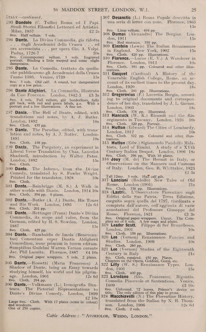 , ° ITaALY—continued. 293 Dandolo (C. Tullio) Roma ed I Papi. Studi Storici Filosofici Letterari ed Artistici. Milan, 1857 £2: 28 8vo. Half vellum. 5 vols. 294 Dante. La Divina Commedia, gia ridotta . . . dagli Accademici della Crusca ... ed ora accresciuta ... per opera Gio. A. Volpi. Padua, 1726-7 30s 8vo. Contemporary vellum. 3 vols. Engraved portrait. Binding a littke warped and some slight dampstains. 295 Dante. La Comedia, trattato da quella, che pubblicarono gli Accademici della Crusca Panno 1595. Venice, 1739 15s 8vo. 3 vols. Old calf. A sound, but dampstained copy at a low price. 296 Dante Alighieri. La Commedia, illustrata da Uco Foscono. London, 1842-3 5o.o8 8vo. 4 vois. Full vellum, gilt borderlines, fully gilt back, with red and green labels, g.e. With a portrait and a few illustrations. A fine set. 297 Dante.—The Hell of Dante, edited, with translations and notes, by A. J. Butler. London, 1892 10s 8vo. Cloth. 435 pp. 298 Dante. The Paradise, edited, with trans- lation and notes, by A. J. Butler. London. 1891 10s 8vo. Cloth. 438 pp. 299 Dante. The Purgatory, an experiment in Literal Verse Translation by Chas. Lancelot Shadwell, introduction by Walter Pater. London, 1892 15s “8vo. Cloth. 300 Dante. The Inferno, from the Divine vomedy, translated by S. Fowler Wright. Printed for the translator, 1928 10s 8vo. Cloth. 301 Dante.—Bainbrigge (M. 8.) A Walk in other worlds with Dante. London, 1914 10s 8vo. Cloth. 354 pp. 8 plates. 302 Dante.—Butler (A. J.) Dante, His Times and His Work. London, 1895 12s 6d 8vo. Cloth. 201 pp. 303 Dante.—Hettinger (Franz) Dante’s Divina Commedia, its scope and value, from the German, edited by H. 8. Bowden. London, 1887 15s Cloth. 425 pp. 304 Dante.—Rambaldis de Imola (Benevenu- tus) Comentum super Dantis Aldigherii Comoediam, nunc primum in lucem editum. Sumptibus Guilelmi Warren Vernon curante Jac. Phil Lacaita. Florence, 1887 £4 10s 8vo. Original paper wrappers. 5 vols. 2 plates. 305 Dante.—Rossetti (Maria Francesca) A Shadow of Dante, being an Essay towards studying himself, his world and his pilgrim- age. London, 1901 12s 6d 8vo. Cloth. 294 pp. 306 Dante.—Volkmann (L.) Iconografia Dan- tesca. The Pictorial Representations to Dante’s Divine Comedy. London, 1899 £2 10s Large 8vo. Cloth. With 17 plates (some in colour) and woodcuts. 25 307 Desanctis (L.) Roma Papale descritta in una seria di letter con note. Florence, 1865 15s 8vo. Limp vellum. 494 pp. 308 Dumas (Alexandre) The Borgias. Lon- don, 1911 15s 8vo. Red morocco. 358 pp. 309 Einstein (Lewis) The Italian Renaissance in England. New York, 1902 15s 8vo. Cloth. 420 pp. Illustrations. 310 Florence.—Lucas (E. V.) A Wanderer in Florence. London, 1912 10s 8vo. Cloth. 391 pp. Coloured and other illus- trations. 311 Gasquet (Cardinal) A History of the Venerable English College, Rome, an ac- count of its earliest times to the present day. London, 1920 18s 8vo. Cloth. 291 pp. _ Illustrations. 312 Gregorovius (F'.) Lucretia Borgia, accord- ing to original documents and correspon- dence of her day, translated by J. L. Garner. London, 1903 18s 8vo. Cloth. 378 pp. Illustrated. 313 Hancock (W. K.) Ricasoli and the Ris- orgimento in Tuscany. London, 1926 10s 8vo. Cloth. 320 pp. Portrait. 314 Hutton (Edward) The Cities of Lombardy. London, 1912 10s 8vo. Cloth. 322 pp. Coloured and other illus- trations. 315 Hutton (Edw.) Sigismondo Pandolfo Mala- testa, Lord of Rimini. A study of a XVth Century Italian Despot. London, 1906 18s 8vo. Cloth. 296 pp. With 10 plates. 316 Jouy (M. de) The Hermit in Italy, or Observations on the Manners and Customs of Italy. London, Geo. B. Whittaker, 1825 £1 5s Tall 12mo. 3 vols. Half calf gilt. 317 Lanciani (Rodolfo) New Tales of Old Rome. London (19901) 21s 8vo. Cloth. 336 pp. Illustrations. 318 (Lastri). L’Osservatore Fiorentino sugli Kdifizi della Sua Patria. Terza Edizione, eseguita sopra quella del 1797, riordinata e compiuta dall’autore, coll’aggiunta di varie annotazioni del Professore Giuseppe del Rosso. Florence, 1821 Fanos 8vo. Original paper wrappers. Uncut. The Com- plete set of 8 vols. A few maps and plates. 319 Leader Scott. Filippo di Ser Brunellesco. London, 1901 10s 8vo. Cloth. 158 pp. Illustrations. 320 Lee (Vernon) Renaissance Fancies and Studies. London, 1909 10s 8vo. Cloth. 260 pp. 321 Lee (Vernon) Studies of the Highteenth Century in Italy 2Is 4to. Cloth, repaired. 450 pp. Plates. Chapters on the Opera, Goldoni, Gozzi, etc. 322 Lilly (W. 8S.) Renaissance Types. Lon- don, 1901 15s 8vo. Cloth. 400 pp. 323 Loredano (Gio. Francesco) Bigontio. Comedia Piacevole et Sententiosa. Venice, 1609 £3 10s 8vo. Unbound. 72 leaves. Printer’s device on titles The only edition of this play in prose. 324 Macchiavelli (N.) The Florentine History, translated from the Italian by N. H. Thom- son. London, 1906 12s 6d