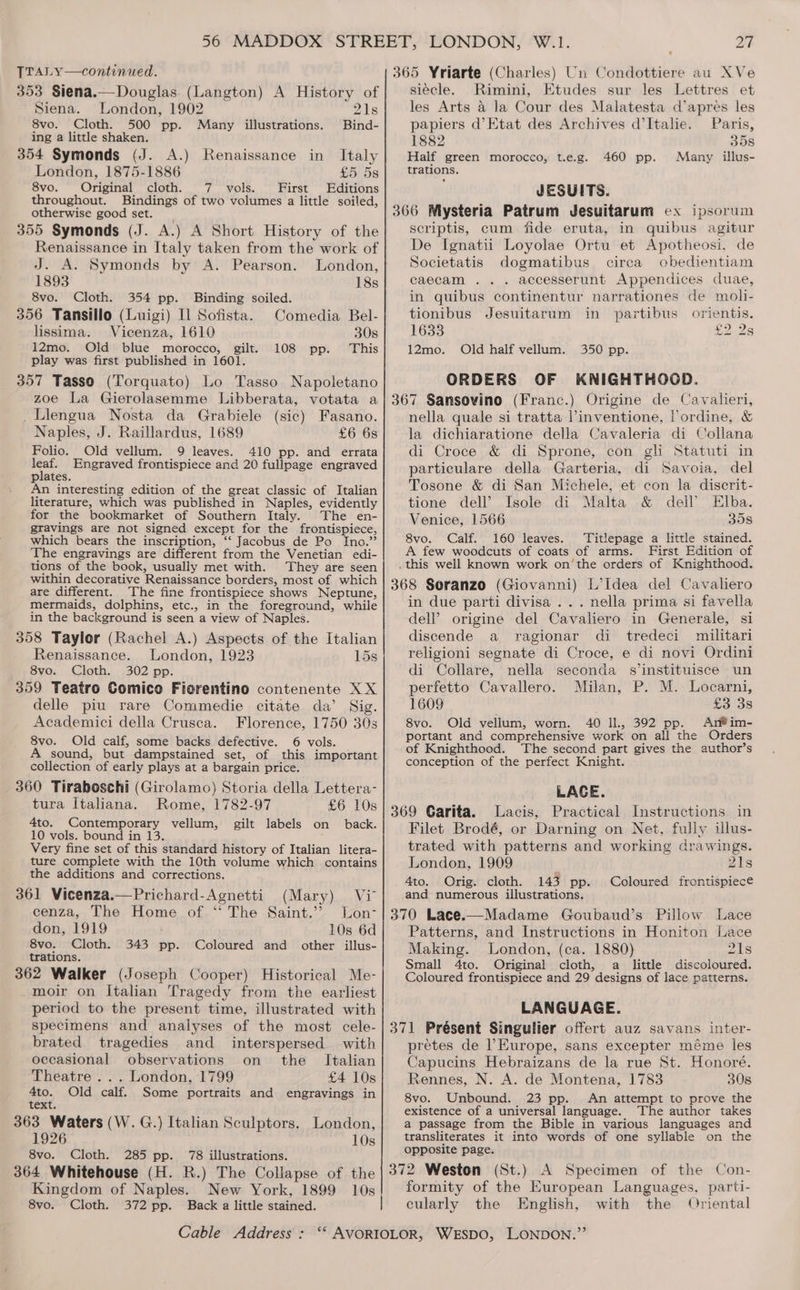 56 MADDOX STREET, LONDON, W.1. Zt TTALY—continued. 365 Yriarte (Charles) Un Condottiere au XVe 353 Siena.— Douglas. (Langton) A History of siecle. Rimini, Etudes sur les Lettres et Siena. London, 1902 91s les Arts &amp; Ja Cour des Malatesta (apres les 8vo. Cloth. 500 pp. Many illustrations. Bind- papiers d’Etat des Archives d’Italie. Paris, ing a little shaken. 1882 35s 354 Symonds (J. A.) Renaissance in Italy Half green morocco, t.e.g. 460 pp. Many illus- London, 1875-1886 £5058 trapfions. 8vo. Original cloth. 7 vols. First Editions JESUITS. throughout. Bindings of two volumes a little soiled, otherwise good set. 355 Symonds (J. A.) A Short History of the Renaissance in Italy taken from the work of J. A. Symonds by A. Pearson. London, 1893 18s 366 Mysteria Patrum Jesuitarum ex ipsorum scriptis, cum fide eruta, in quibus agitur De Ignatii Loyolae Ortu et Apotheosi, de Societatis dogmatibus circa obedientiam caecam .. . accesserunt Appendices duae, 8vo. Cloth. 354 pp. Binding soiled. in quibus continentur narrationes de moli- 356 Tansillo (Luigi) Il Sofista. Comedia Bel-| tionibus Jesuitarum in partibus orientis. lissima. Vicenza, 1610 30s 1633 £2 2s 12mo. Old blue morocco, gilt. 108 pp. This 12mo. Old half vellum. 350 pp. play was first published in 1601. 357 Tasso (Torquato) Lo Tasso Napoletano zoe La Gierolasemme Libberata, votata a ORDERS OF KNIGHTHOOD. 367 Sansovino (Franc.) Origine de Cavalieri, _Llengua Nosta da Grabiele (sic) Fasano. Naples, J. Raillardus, 1689 £6 68 Folio. Old vellum. 9 leaves. 410 pp. and errata — Engraved frontispiece and 20 fullpage engraved plates. An interesting edition of the great classic of Italian literature, which was published in Naples, evidently for the bookmarket of Southern Italy. The en- gravings are not signed except for the frontispiece, which bears the inscription, ‘‘ Jacobus de Po Ino.” The engravings are different from the Venetian edi- tions of the book, usually met with. They are seen within decorative Renaissance borders, most of which are different. The fine frontispiece shows Neptune, mermaids, dolphins, etc., in the foreground, while in the background is seen a view of Naples. 358 Taylor (Rachel A.) Aspects of the Italian Renaissance. London, 1923 15s 8vo. Cloth. 302 pp. 359 Teatro Comico Fierentino contenente XX delle piu rare Commedie citate da’ Sig. Academici della Crusca. Florence, 1750 30s 8vo. Old calf, some backs defective. 6 vols. A sound, but dampstained set, of this important collection of early plays at a bargain price. 360 Tiraboschi (Girolamo) Storia della Lettera- tura Italiana. Rome, 1782-97 £6 10s 4to. Contemporary vellum, gilt labels on back. 10 vols. bound in 13. Very fine set of this standard history of Italian litera- ture complete with the 10th volume which contains the additions and corrections. 361 Vicenza.—Prichard-Agnetti (Mary) Viv cenza, The Home of ‘“ The Saint.’ Lon- don, 1919 10s 6d 8vo. Cloth. 343 pp. Coloured and other illus- trations. 362 Walker (Joseph Cooper) Historical Me- moir on Italian Tragedy from the earliest period to the present time, illustrated with specimens and analyses of the most cele- brated tragedies and _ interspersed with occasional observations on the _ Italian Theatre ... London, 1799 £4 10s Ato. Old calf. Some portraits and engravings in text. 363 Waters (W. G.) Italian Sculptors. London, 1926 10s 8vo. Cloth. 285 pp. 78 illustrations. 364 Whitehouse (H. R.) The Collapse of the Kingdom of Naples. New York, 1899 10s 8vo. Cloth. 372 pp. Back a little stained. nella quale si tratta l’inventione, lordine, &amp; la dichiaratione della Cavaleria di Collana di Croce &amp; di Sprone, con gli Statuti in particulare della Garteria, di Savoia, del Tosone &amp; di San Michele, et con la discrit- tione dell’ Isole di Malta &amp; dell’ Elba. Venice, 1566 358 8vo. Calf. 160 leaves. Titlepage a little stained. A few woodcuts of coats of arms. First Edition of in due parti divisa ... nella prima si favella dell’ origine del Cavaliero in Generale, si discende a ragionar di tredeci militari religioni segnate di Croce, e di novi Ordini di Collare, nella seconda s’instituisce un perfetto Cavallero. Milan, P. M. Locarni, 1609 £3 3s 8vo. Old velium, worn. 40 IL, 392 pp. Ar#im- portant and comprehensive work on all the Orders of Knighthood. The second part gives the author’s conception of the perfect Knight. LACE. Lacis, Practical Instructions. in Filet Brodé, or Darning on Net, fully illus- trated with patterns and working drawings. London, 1909 21s 4to. Orig. cloth. 143 pp. Coloured frontispiece and numerous illustrations. Pillow Lace Patterns, and Instructions in Honiton Lace Making. London, (ca. 1880) 21s Small 4to. Original cloth, a little discoloured. Coloured frontispiece and 29 designs of lace patterns. LANGUAGE. pretes de Europe, sans excepter méme les Capucins Hebraizans de la rue St. Honoré. Rennes, N. A. de Montena, 1783 30s 8vo. Unbound. 23 pp. An attempt to prove the existence of a universal language. The author takes a passage from the Bible in various languages and transliterates it into words of one syllable on the opposite page. formity of the European Languages, parti- cularly the English, with the Oriental
