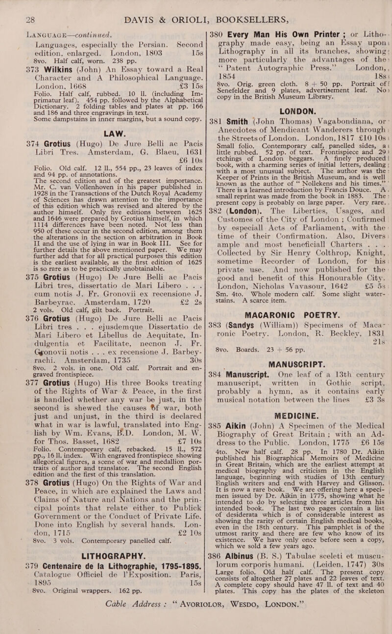 LANGUAGE—continued. Languages, especially the Persian. Second edition, enlarged. London, 1803 15s 8vo. Half calf, worn. 238 pp. 373 Wilkins (John) An Essay toward a Real Character and A Philosophical Language. London, 1668 £3 15s Folio. Half calf, rubbed. 10 Il. (including Im- primatur leaf). 454 pp. followed by the Alphabetical Dictionary. 2 folding tables and plates at pp. 166 and 186 and three engravings in text. Some dampstains in inner margins, but a sound copy. LAW. 374 Grotius (Hugo) De Jure Belli ac Pacis Libri Tres. Amsterdam, G. Blaeu, 1631 £6 10s Folio. Old calf. 12 Il., 554 pp., 23 leaves of index and 94 pp. of annotations. The second edition and of the greatest importance. Mr. C. van Vollenhoven in his paper published in 1928 in the Transactions of the Dutch Royal Academy of Sciences has drawn attention to the importance of this edition which was revised and altered by the author himself. Only five editions between 1625 and 1646 were prepared by Grotius himself, in which 1114 differences have been noted. Not less than 950 of these occur in the second edition, among them the alterations in the section on arbitration in Book II and the use of lying in war in Book III. See for further details the above mentioned paper. We may further add that for all practical purposes this edition is the earliest available, as the first edition of 1625 is so rare as to be practically unobtainable. 375 Grotius (Hugo) De Jure Belli ac Pacis Libri tres, dissertatio de Mari Libero... cum notis J. Fr. Gronovii ex recensione J. Barbeyrac. Amsterdam, 1720 £2 28 2 vols. Old calf, gilt back. Portrait. 376 Grotius (Hugo) De Jure Belli ac Pacis Libri tres . . . ejusdemque Dissertatio de Mari Libero et Libellus de Aequitate, In- dulgentia et Facilitate, necnon J. Fr. Ggonovii notis . . . ex recensione J. Barbey- rachi. Amsterdam, 1735 30s 8vo. 2 vols. in one. Old calf. Portrait and en- graved frontispiece. 377 Grotius (Hugo) His three Books treating of the Rights of War &amp; Peace, in the first is handled whether.any war be just, in the second is shewed the causes ®6f war, both just and unjust, in the third is declared what in war is lawful, translated into Eng- lish by Wm. Evans, B.D. London, M. W. for Thos. Basset, 1682 £7 10s Folio. Contemporary calf, rebacked. 15 Il, 572 pp., 16 1l. index. With engraved frontispiece showing allegorical figures, a scene of war and medallion por- traits of author and translator. The second English edition and the first of this translation. 378 Grotius (Hugo) On the Rights of War and Peace, in which are explained the Laws and Claims of Nature and Nations and the prin- cipal points that relate either, to Publick Government or the Conduct of Private Life. Done into English by several hands. Lon- don, 1715 £2 10s 8vo. 3 vols. Contemporary panelled calf. LITHOGRAPHY. 379 Gentenaire de la Lithographie, 1795-1895. Catalogue Officiel de VExposition. Paris, 1895 15s 8vo.. Original wrappers. 162 pp. graphy made easy, being an Essay upon: Lithography in all its branches, showing; more particularly the advantages of the: “Patent Autographic Press.” London, , 1854 18s; 8vo. Orig. green cloth. 8+ 50 pp. Portrait off Senefelder and 9 plates, advertisement leaf. No» copy in the British Museum Library. LONDON. Anecdotes of Mendicant Wanderers through the Streetsof London. London,1817 £10 10s; Small folio. Contemporary calf, panelled sides, ai little rubbed. 52 pp. of text. Frontispiece and 29) etchings of London beggars. A finely produced | book, with a charming series of initial letters, dealing ; with a most unusual subject. The author was the: Keeper of Prints in the British Museum, and is. well known as the author of “‘ Nollekens and his times.’ ’ There is a learned introduction by Francis Douce. A. small reprint was made from the book in 1883. The: present copy is probably on large paper. Very rare.. Customes of the City of London ; Confirmed by especiall Acts of Parliament, with the» time of their Confirmation. Also, Divers: ample and most beneficiall Charters .. . Collected by Sir Henry Colthrop, Knight, sometime Recorder of London, for his: private use. And now published for the good and benefit of this Honourable City. London, Nicholas Vavasour, 1642 £558 Sm. 4to. Whole modern calf. Some slight water- stains. A scarce item. MACARONIC POETRY. ronic Poetry. London, R. Beckley, 1831 21s 8vo. Boards. 23 + 56 pp. MANUSCRIPT. manuscript, written in Gothic script, probably a hymn, as it contains early musical notation between the lines £3 3s MEDICINE. Biography of Great Britain; with an Ad- dress to the Public. London, 1775 £6 15s 4to. New half calf. 28 pp. In 1780 Dr. Aikin published his Biographical Memoirs of Medicine in Great Britain, which are the earliest attempt at language, beginning with studies of 13th century English writers and end with Harvey and Glisson. It is now a rare book. We are offering here a speci- men issued by Dr. Aikin in 1775, showing what he intended to do by selecting three articles from his intended book. The last two pages contain a list of desiderata which is of considerable interest as even in the 18th century. This pamphlet is of the utmost rarity and there are few who know of its existence. We have only once before seen a copy, which we sold a few years ago. lorum corporis humani. (Leiden, 1747) 30s Large folio. Old half calf..The present copy consists of altogether 27 plates and 22 leaves of text. A complete copy should have 47 ll. of text and 40 plates. This copy has the plates of the skeleton