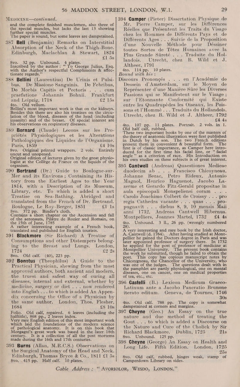 and the complete finished musclemen, also three of the special muscles, but lacks the last 13 showing further special muscles. The paper is sound, but some leaves are dampstained. 387 Bell (Benjamin) Remarks on [Interstitial Absorption of the Neck of the Thigh-Bone. Edinburgh, Maclachlan &amp; Stewart, 1824 £1 5s 8vo. 32 pp. Unbound. 4 plates. Inscribed by the author: ‘‘ To George Julius, Esq. with the Author’s respectful Compliments &amp; affec- tionate regards.”’ 388 Bellini (Laurentius) De Urinis et Pulsi- bus. De Missione Sanguinis. De Febribus, De Morbis Capitis et Pectoris cum praefatione Johannis’ Bohnii. Frankfurt and Leipzig, 1718 £2 15s 4to. Old vellum. Bellini’s most important work is that on the kidneys. Besides this there are also his treatises on the circu- lation of the blood, diseases of the head (including insanity) and of the breast. Of special interest are his observations on respiratory diseases. 389 Bernard (Claude) Lecons sur les Pro- priétés Physiologiques et les Alterations Pathologiques des Liquides de |l’Organisme. Paris, 1859 £4 10s 8vo. Original printed wrappers. Entirely uncut and unopened. Original edition of lectures given by the great physio- logist at the Collége de France on the liquids of the organism. 2 vols. Mer and its Environs; Containing its His- tory from the Earliest Ages to the Year 1814, with a Description of its Museum, Library, etc. To which is added a short Treatise on Sea-Bathing. Abridged and translated from the French of Dr. Bertrand. Boulogne, Le Roy-Berger, 1851 £1 Is 8vo. 372 pp. Binder’s cloth. Contains a short chapter on the Ascension and fall of the aeronauts, Pilatre de Rozier and Romain, on the 15th of June, 1785 A rather interesting example of a French book, translated and published for English tourists. 391 Blackmore (Sir Richard) A Treatise of Consumptions and other Distempers belong- ing to the Breast and Lungs. London, 1724 £2 2s 8vo. Old calf. (40), 223 pp. 392 Bonetus (Theophilus) A Guide to the Practical Physician, shewing from the most approved authors, both ancient and modern, the truest and safest way of curing all Mr. Pierre Camper, sur les Différences Réelles que Présentent les Traits du Visage chez les Hommes de Différents Pays et de Différents Ages . . . Suivie de la Proposition dune Nouvelle Méthode pour Déssiner toutes Sortes de Tétes Humaines avec la Plus Grande Streté ... Traduite du Hol- landois. Utrecht, chez B. Wild et J. Altheer, 1791 4to. 114 pp. 10 plates. Pronongés en Académie de Dessein d’Amsterdam, sur le Moyen de Représenter d’une Maniecre Sire les Diverses Passions qui se Manifestent sur le Visage ; sur lVEtonnante Conformité qui Existe entre les Quadrupeédes les Oiseaux, les Pois- sons et (Homme... Traduits du Hollandois. Utrecht, chez B. Wild et J. Altheer, 1792 £4 4s 4to. 107 pp. 11 plates. Portrait. 2 vols. in 1. Old half calf, rubbed. These two important books by one of the masters of the theory of anatomic illustration were first published in Dutch by his son. The two French editions present them in convenient &amp; beautiful form. The first is of classic importance, as Camper here intro- duced for the first time his facial line, or “ facial angle ” as a criterion of race. His Introduction on his own studies on these subjects is of great interest. Francisco Chicoyneau, Johanne Bezac, Petro Rideux, Antonio Magnol, Henrico Haguenot, Jacobo La- zerme et Gerardo Fitz-Gerald propositae in aula episcopali Monspeliensi coram . . Carolo Joachimo Colbert de Croissy . . . pro regia Cathedra vacante ... quas .. . pro- pugnavit ... diebus 8, 9, 10 mensis Maii . anni 1732, Andreas Cantwell Hibernus. Montpelliers, Joannes Martel, 1732 £4 4s ae Unbound. 3 Il, 26 pp. (wrongly numbered 28). A very interesting and rare book by the Irish doctor, A. Cantwell (d. 1764). After having studied at Mont- pellier he gained the Doctors degree in Paris and was later appointed professor of surgery there. In 1732 he applied for the post of professor of medicine at Montpellier University. The present book contains the work he submitted, though he failed to obtain the post. This copy has copious manuscript notes by Chicoygneau, the Chancellor of the University, who was one of the judges. The questions dealt with in the pamphlet are partly physiological, one on mental diseases, one on cancer, one on medical properties of tea, etc. etc: duodecim ab medicine, surgery or diet . . . now rendered into English ...to which is added An Appen- dix concerning the Office of a Physician by the same author. London, Thos. Flesher, 1684 £8 10s Folio. Old calf, repaired. halftitle), 868 pp., 2 leaves index. Very rare English edition of this most important work which laid the foundations of the modern science of pathological anatomy. It is on this book that Morgagni’s great work was based in the later 18th century. It is a collection of all the post mortems made during the 16th and 17th centuries. 393 Burns (Allan, M.R.C.S.) Observations on the Surgical Anatomy of the Head and Neck. 8vo, .415 pp. Half calf. 10 plates. Latinum ante a Jacobo Pancratio Brunone iterato editum. Geneva, de Tournes, 1746 30s 4to. Old calf. 788 pp. The copy is somewhat dampstained at corners and margins. nature and due method of treating the Gout ... to which is added a Discourse on the Nature and Cure of the Cholick by Sir - Richard Blackmore. Dublin, 1725 21s 8vo. Unbound. 125 pp. Fifth London, 1725 25s stamp of Long Life. Edition. 8vo. Old calf, rubbed, hinges weak, Camperdown Library on sides.