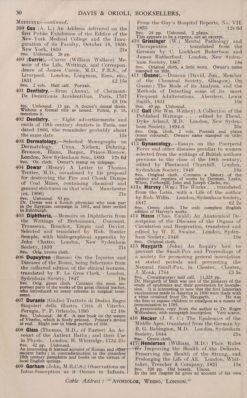 MeEpicInE—continued. 399 Cox (A. L.) An Address delivered on the first Public Exhibition of the Edifice of the New-York Medical College and the Inau- guration of its Faculty, October 16, 1850. New York, 1850 21s 8vo. Unbound. 28 pp. 400 (Currie).—Currie (William Wallace) Me- moir of the Life, Writings, and Correspon- dence of James Currie, M.D., F.R.S., of Liverpool. London, Longman, Rees, etc., 1831 £2 15s 8vo. 2 vols. Half calf. Portrait. 401 Dentistry.—Brun (Anna), of Clermont: De Dentitionis Accidentibus. Paris, 1767 £8 10s 4to. Unbound. 13 pp. A doctor’s dental thesis. Without a formal title as issued. Poleni, p. 18, mentions it. 402 Dentistry. — Eight advertisements and cards of 19th century dentists in Paris, one dated 1866, the remainder probably about the same date 15s 403 Dermatology.—Selected Monographs on Dermatology. Unna. Nielsen, Duhring, Bronson, Blane, Berger, Prince-Morrow. London, New Sydenham Soc., 1893 12s 6d 8vo. Or. cloth. Owner’s stamp on titlepage. 404 Dewar (Henry) A Letter to Thomas Trotter, M.D., occasioned by his proposal for destroving the Fire and Choak Damps of Coal Mines, containing chemical and general strictures on that work. Manchester (ca. 1806) 218 8vo. Unbound. 53 pp. Dr. Dewar was a Scotch physician who took part in the Egyptian campaign in 1801, and later settled in Edinburgh. 405 Diphtheria.— Memoirs on Diphtheria from the Writings of Bretonneau, Guersant, Trousseau, Bouchot, Empis and Daviot. Selected and translated by Rob. Hunter Semple, with bibliographical appendix by John Chatto. London, New Sydenham Society, 1859 21s 8vo. Orig. brown cloth. 406 Dupuytren (Baron) On the Injuries and Diseases of the Bones, being Selections from the collected edition of the clinical lectures, translated by F. Le Gros Clark. - London, Sydenham Society, 1847 18s 8vo. Orig. green cloth. Contains the most im- portant parts of the works of the great clinical teacher, - who introduced so many reforms in surgical treat- ment. 407 Durante (Giulio) Trattato di Dodici Bagni Singolari della illustra Citta di Viterbo. Perugia, P. P. Orlando, 1595 £2.-108 8vo. Unbound. 46 ff. A rare book on the waters of Viterbo, which is finely printed. Printer’s device atend. Slight tear in blank portion of title. 408 Glass (Thomas, M.D., of Exeter) An Ac- count of the Antient Baths; and their Use in Physic. London, H. Whitridge, 1752-21s 8vo. 42 pp. Unbound. ancient baths ; in contradistinction to the countless 18th century pamphlets and books on the virtues of local English springs. 409 Gorham (John, M.R.C.S.) Observations on Intus-Susception as it Occurs in Infants. From the Guy’s Hospital Reports, No. VII. 1835 12s 6d 8vo. 24 pp. Unbound. 2 plates. . This appears to be a reprint, not an excerpt. 410 Griesinger (W.) Mental Pathology and Therapeutics . . translated from the German by C. Lockhart Robertson and James Rutherford. London, New Syden- ham Society, 1867 18s 8vo. Original cloth, a little worn. Owner’s name stamped on title. 411 (Q@uano).—Dunean (David, Jun., Member of the Chemical Society, Glasgow) On Guano: The Mode of its Analysis, and the Methods of Detecting some of its most Frequent Adulterations. Aberdeen, Lewis Smith, 1851 10s 8vo. 40 pp. Unbound. 412 Gull (Sir Wm. Withey) A Collection of the Published Writings . . . edited by Theod. Dyke Acland, M.D. London, New Syden- ham Society, 1894-6 30s 8vo. Orig. cloth. 2 vols. Portrait and plates (some coloured). Owners name stamped on title- pages. 413 Gynaecology.—Essays on the Puerperal Fever and other diseases peculiar to women selected from the writings of British authors previous to the close of the 18th century, edited by Fleetwood Churchill. London, Sydenham Society, 1849 18s 8vo. Original cloth. Contains a history of the subject and reprints of works by Denman, Leake, White, Fothergill, John and Joseph Clarke, etc. 4134 Harvey (Wm.) The Works... translated from the Latin, with a Life of the author by Rob. Willis. London, Sydenham Society, 1847 £2.28 8vo. Green cloth. The only complete English edition of Harvey’s works. : 414 Hasse (Chas. Ewald) An Anatomical De- scription of the Diseases of the Organs of Circulation and Respiration, translated and edited by W. E. Swaine. London, Syden- ham Society, 1846 10s 8vo. Original cloth. 415 Haygarth (John) An Inquiry how to prevent the Small-Pox and Proceedings of a society for promoting general inoculation at stated periods and preventing the Natural Small-Pox, in Chester. Chester, J. Monk, 1784 £3. 3s 8vo. Contemporary half calf. 11,223 pp. Dr. Haygarth of Bath was one of the pioneers of the study of epidemics and their prevention by inocula- tion. It is interesting to note that the first Jennerian vaccinations made in America in 1800 were made with a virus obtained from Dr. Haygarth. ... He was the first to expose children to smallpox as a means of immunization in 1785. A. presentation copy from the author to Dr. Roger Wilbraham, with autograph inscription. Very scarce. 416 Hecker (J. Ff. C.) The Epidemics of the Middle Ages, translated from the German by B. G. Babington, M.D. London, Sydenham Society, 1844 21s 8vo. Green cloth. ' : 417’ Henderson (William, M.D.) Plain Rules efor Improving the Health of the Delicate, Preserving the Health of the Strong, and Prolonging the Life of All. London, Whit- taker, Treacher &amp; Company, 1831 15s 8vo. 328 pp. Old boards. Uncut. In the last chapter he gives an account of his own