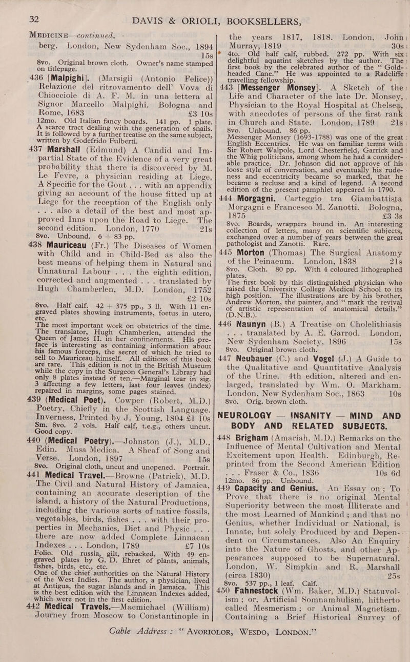 MEDICINE—continued. berg. London, New Sydenham Soe., 1894 15s 8vo. Original brown cloth. Owner’s name stamped on titlepage. 436 [Malpighi}. (Marsigli (Antonio Felice)) Relazione del ritrovamento dell’ Vova di Chiocciole di A. F. M. in una lettera al Signor Marcello Malpighi. Bologna and Rome, 1683 £3 10s 12mo. Old Italian fancy boards. 141 pp. 1 plate. A scarce tract dealing with the generation of snails. It is followed by a further treatise on the same subject, written by Godefrido Fulberti. 437 Marshall (Edmund) A Candid and Im- partial State of the Evidence of a very great probability that there is discovered by M. Le Fevre, a physician residing at Liege, A Specific for the Gout ... with an appendix giving an account of the house fitted up at Liege for the reception of the English only - . . also a detail of the best and most ap- proved Inns upon the Road to Liege. The second edition. London, 1770 21s 8vo. Unbound. 6 + 83 pp. 438 Mauriceau (Fr.) The Diseases of Women with Child and in Child-Bed as also the best means of helping them in Natural and Unnatural Labour . . . the eighth edition, corrected and augmented .. . translated by Hugh Chamberlen, M.D. London, 1752 £2 10s 8vo. Half calf. 42 + 375 pp., 3 ll. With 11 en- graved plates showing instruments, foetus in utero, etc. The most important work on obstetrics of the time. The translator, Hugh Chamberlen, attended the Queen of James II. in her confinements. His pre- face is interesting as containing information about his famous forceps, the seeret of which he tried to sell to Mauriceau himself. All editions of this book are rare. This edition is not in the British Museum while the copy in the Surgeon General’s Library had only 8 plates instead of ten.—Marginal tear in sig. 3 affecting a few letters, last four leaves (index) repaired in margins, some pages stained. 439 (Medical Poet). Cowper (Robert, M.D.) Poetry, Chiefly in the Scottish Language. Inverness, Printed by J. Young, 1804 £1 10s Sm. 8vo. 2 vols. Half calf, t.e.g., others uncut. Good copy. 440 (Medical Poetry).—Johnston (J.), M.D., Edin. Musa Medica. A Sheaf of Song and Verse. London, 1897 15s 8vo. Original cloth, uncut and unopened. Portrait. 441 Medical Yravel.—Browne (Patrick), M.D. The Civil and Natural History of Jamaica, containing an accurate description of the island, a history of the Natural Productions, including the various sorts of native fossils, vegetables, birds, fishes . . . with their pro- perties in Mechanics, Diet and Physic .. . there are now added Complete Linnaean Indexes . . . London, 1789 £7 10s Folio. Old russia, gilt, rebacked. With 49 en- graved plates by G. D. Ehret of plants, animals, fishes, birds, etc., etc. : One of the chief authorities on the Natural History of the West Indies. The author, a physician, lived at Antigua, the sugar islands and in Jamaica. This is the best edition with the Linnaean Indexes added, ‘which were not in the first edition. 442 Medical Travels.—Macmichael (William) Journey from Moscow to Constantinople in the years 1817, 1818. London, John: Murray, 1819 30s : 4to. Old half calf, rubbed. 272 pp. With six: delightful aquatint sketches by the author. The: first book by the celebrated author of the ‘‘ Gold- - headed Cane.’? He was appointed to a Radcliffe : travelling fellowship. Life and Character of the late Dr. Monsey, , Physician to the Royal Hospital at Chelsea, , with anecdotes of persons of the first rank in Church and State. London, 1789 21s | 8vo. Unbound. 86 pp. Messenger Monsey (1693-1788) was one of the great : English Eccentrics. He was on familiar terms with | Sir Robert Walpole, Lord Chesterfield, Garrick and | the Whig politicians, among whom he had a consider- - able practice. Dr. Johnson did not approve of his loose style of conversation, and eventually his rude- - ness and eccentricity became so marked, that he: became a recluse and a kind of legend. _A second edition of the present pamphlet appeared in 1790. Morgagni e Francesco M. Zanotti. Bologna, 1875 + Louse 8vo. Boards, wrappers bound in. An interesting collection of letters, many on scientific subjects, exchanged over a number of years between the great pathologist and Zanotti. Rare. of the Peinaeum. London, 1838 21s 8vo. Cloth. 80 pp. With 4 coloured lithographed plates. The first book by this distinguished physician who raised the University College Medical School to its high position. The illustrations are by his brother, Andrew Morton, the painter, and “‘ mark the revival of artistic representation of anatomical details.” (D.N.B.). . . translated by A. E. Garrod. London, New Sydenham Society, 1896 15s 8vo. Original brown cloth. the Qualitative and Quantitative Analysis of the Urine. 4th edition, altered and en- larged, translated by Wm. O. Markham. London, New Sydenham Soc., 1863 10s 8vo. Orig. brown cloth. BODY AND RELATED SUBJECTS. Influence of Mental Cultivation and Mental Excitement upon Health. Edinburgh, Re- printed from the Second American Edition fant A TaseimOs Oa LooG 10s 6d 12mo. 86 pp. Unbound. Prove. that there is no original Mental Superiority between the most Illiterate and the most Learned of Mankind ; and that no Genius, whether Individual or National, is Innate, but solely Produced by and Depen-. dent on Circumstances. Also An Enquiry into the Nature of Ghosts, and other Ap- pearances supposed to be Supernatural. London, W. Simpkin and R. Marshall (circa 1830) 25s 8vo. 537 pp., 1 leaf. Calf. ism ; or, Artificial Somnambulism, hitherto called Mesmerism; or Animal Magnetism. Containing a Brief Historical Survey of