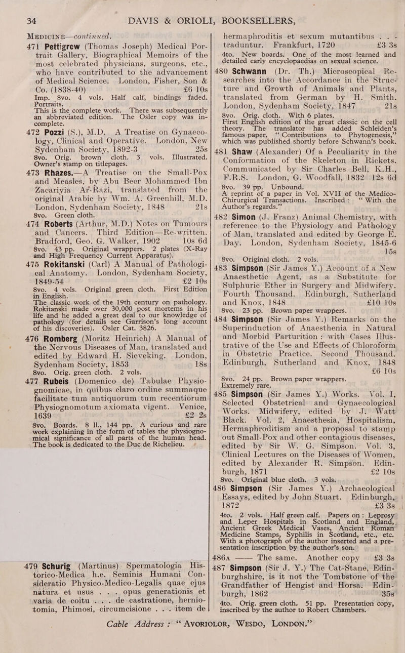 471 Pettigrew (Thomas Joseph) Medical Por- trait Gallery, Biographical Memoirs of the most celebrated physicians, surgeons, etc., who have contributed to the advancement of Medical Science. London, Fisher, Son &amp; Co. (1838-40) £6 10s Imp. 8vo. 4 vols. Half calf, bindings faded. Portraits. This is the complete work. There was subsequently an abbreviated edition. The Osler copy was in- complete. 472 Pozzi (S.), M.D. A Treatise on Gynaeco- logy, Clinical and Operative. London, New Sydenham Society, 1892-3 258 8vo. Orig. brown cloth. 3. vols. Illustrated. Owner’s stamp on titlepages. 473 Rhazes.—A Treatise on the Small-Pox and Measles, by Abu Becr Mohammed Ibn Zacariyia Ar-Razi, translated from the original Arabic by Wm. A. Greenhill, M.D. London, Sydenham Society, 1848 21s 8vo. Green cloth. 474 Roberts (Arthur, M.D.) Notes on Tumours and Cancers. Third Edition—Re-written. Bradford, Geo. G. Walker, 1902 10s 6d 8vo. 43 pp. Original wrappers. 2 plates (X-Ray and High Frequency Current Apparatus). 475 Rokitanski (Carl) A Manual of Pathologi- cal Anatomy. London, Sydenham Society, 1849-54 £2 10s 8vo. 4 vols. Original green cloth. First Edition in English. The classic work of the 19th century on pathology. Rokitanski made over 30,000 post mortems in his life and he added a great deal to our knowledge of pathology (for details see Garrison’s long account of his discoveries). Osler Cat. 3826. 476 Romberg (Moritz Heinrich) A Manual of the Nervous Diseases of Man, translated and edited by Edward H. Sieveking. London, Sydenham Society, 1853 18s 8vo. Orig. green cloth. 2 vols. ; 477 Rubeis (Domenico de) Tabulae Physio- gnomicae, in quibus claro ordine summaque facilitate tum antiquorum tum recentiorum Physiognomotum axiomata vigent. Venice, 1639 £2: 2s 8vo. Boards. 8 ll, 144 pp. A curious and rare work explaining in the form of tables the physiogno- mical significance of all parts of the human head. The book is dedicated to the Duc de Richelieu. 479 Schurig (Martinus): Spermatologia His- torico-Medica h.e. Seminis Humani Con- sideratio Physico-Medico-Legalis quae ejus natura et usus .. . opus generationis et varia de coitu.... . de castratione, hernio- tomia, Phimosi, circumcisione . . . item de BOOKSELLERS, traduntur. Frankfurt, 1720 £3 3s 4to. New boards. One of the most learned and detailed early encyclopaedias on sexual science. searches into the Accordance in the Struc- ture and Growth of Animals and Plants, translated from German by H. Smith. London, Sydenham Society, 1847 21s 8vo. Orig. cloth. With 6 plates. First English edition of the great classic on the cell theory. The translator has added Schleiden’s famous paper, ‘‘ Contributions to Phytogenesis,”’ which was published shortly before Schwann’s book. Conformation of the Skeleton in Rickets. Communicated by Sir Charles Bell, K.H., R.S. London, G. Woodfall, 1832 12s 6d 8vo. 39 pp. Unbound. A reprint of a paper in Vol. XVII of the Medico- Chirurgical Transactions. Inscribed: ‘* With the Author’s regards.” reference to the Physiology and Pathology of Man, translated and edited by George E. Day. London, Sydenham Society, 1845-6 15s 8vo. Original cloth. 2 vols. Anaesthetic Agent, as a Substitute for Sulphuric Ether in Surgery and Midwifery. Fourth Thousand. Edinburgh, Sutherland and Knox, 1848 £10 10s 8vo. 23 pp. Brown paper wrappers. Superinduction of Anaesthenia in Natural and Morbid Parturition : with Cases Illus- trative of the Use and Effects of Chloroform in Obstetric Practice. Second Thousand. Edinburgh, Sutherland and. Knox, 1848 £6 10s 8vo. 24 pp. Brown paper wrappers. Extremely rare. Selected Obstetrical and Gynaecological Works. Midwifery, edited by J. Watt Black. Vol. 2, Anaesthesia, Hospitalism, Hermaphroditism and a proposal to stamp out Small-Pox and other contagious diseases, edited by Sir W. G. Simpson. Vol. 3, Clinical Lectures on the Diseases of Women, edited by Alexander R. Simpson. Edin- burgh, 1871 £2 10s 8vo. Original blue cloth. 3 vols. Essays, edited by John Stuart. Edinburgh, 1872 £3 3s 4to. 2 vols. Half green calf. Papers on: Leprosy and Leper Hospitals in Scotland and England,. Ancient Greek Medical Vases, Ancient Roman Medicine Stamps, Syphilis in Scotland, etc., etc. With a photograph of the author inserted and a pre- sentation inscription by the author’s son. burghshire, is it not the Tombstone of the Grandfather of Hengist and Horsa. Edin- burgh, 1862 35s 4to. Orig. green cloth. 51 pp. Proven tat copy, inscribed by the author to Robert Chambers.