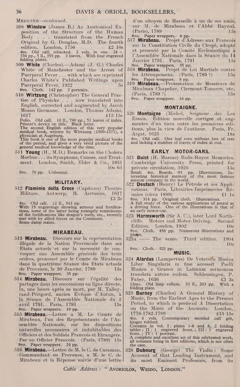 MEDICINE—continued. 508 Winslow (James B.) An Anatomical Ex- position of the Structure of the Human Body ... translated from the French Original by G. Douglas, M.D. The fourth edition. London, 1756 £2 10s 4to. Old calf, rebacked. 2 vols. in one. 24 + 334 pp., 5 ll., 355 pp. 3 leaves. With four engraved folding plates. 509 White (Charles).—Adami (J. G.) Charles White of Manchester and the Arrest of Puerperal Fever... with which are reprinted Charles White’s Published Writings upon Puerperal Fever, 1922 5s 8vo. Cloth. 142 pp. 2 portraits. 510 Wirtzung (Christopher) The General Prac- tise of Physicke . . . now translated into English, corrected and augmented by Jacob Mosan Germane. London, Thomas Adams, 1617 £15°T5s Folio. Old calf. 10 ll., 790 pp., 51 leaves of index. Printer’s device on title. Black letter. The second English edition of this very popular medical book, written by Wirtzung (1500-1571), a physician at Augsburg. This book is one of the most popular medical books of the period, and gives a very vivid picture of the general medical knowledge of the time. 511 Young (H., M.D.) Remarks on the Cholera Morbus... its Symptoms, Causes, and Treat- ment. London, Smith, Elder &amp; Co., 1831] 10s 6d 8vo. 78 pp. Unbound. MILITARY. 512 Flaminio della Croce (Capitano) Theatro Militare. Antwerp, H. Aertssius, 1617 £3°38 4to. Old calf. 12 Il., 343 pp. With 15 engravings showing armour and fortifica- tions, some of the latter being strangely reminiscent of the fortifications like dragon’s teeth, etc., recently met with by allied forces on the Continent. Some damp stains. : MIRABEAU. 513 Mirabeau. Discours sur la représentation illégale de la Nation Provencale dans ses Etats actuels*et sur la necessité de con- voquer une Assemblée générale des trois ordres, prononcé par le Comte de Mirabeau dans la quatriéme Séance des Etats actuels de Provence, le 30 Janvier, 1789 15s 8vo. Paper wrappers. 35 pp. 514 Mirabeau. Discours sur Végalité des partages dans les successions en ligne directe, lu, une heure apres sa mort, par M. Talley- rand-Périgord, ancien Evéque d’Autun, a la. Séance de PAssemblée Nationale du 2 avril. 1791... Paris, 1791 15s 8vo. - Paper wrappers. 19 pp. 515 Mirabeau.—Lettre a M. Le Comte de Mirabeau, un des Représentants de I As- semblée Nationale, sur les_ dispositions naturelles necessaires et indubitables des Officiers et des Soldats Francois et Etrangers. Par un Officier Francois. (Paris, 1789) 15s 8vo. Paper wrappers. 24 pp. 516. Mirabeau.—Lettre de M. le C. de Caraman, Commandant en Provence, a M. le C. de Mirabeau et la Réponse suivie d’une lettre Cable’ Address : d’un citoyen de Marseille a un de ses amis, sur M. de Mirabeau et VAbbé Raynal. (Paris), 1789 15s 8vo. Paper wrappers. 6 pp. 517 Mirabeau. Projet d’ Adresse aux Francois sur la Constitution Civile du Clergé, adopté et presenté par la Comité Ecclesiastique a Assemblée Nationale dans la Séance du 14 Janvier 1791. Paris, 1791 15s 8vo. Paper wrappers. 35 pp ; 518 Mirabeau. Projet de Loi Martiale contre les Attroupemens. (Paris, 1789 7?) 15s 8vo. Paper wrappers. 8 pp. 519 Mirabeau.—Protestation de Messieurs de Mirabeau Chapelier, Clermont-Tonnere, etc. (Paris, 1789 7) 15s 8vo. Paper wrappers. 16 pp. MONTAIGNE. 520 Montaigne (Michel, Seigneur de) Les Essais. Edition nouvelle corrigee et aug- mentee dun tiers outre les premieres edi- tions, plus la view de l’autheur. Paris, Fr. Argat, 1625 18s 4to. Old calf. One leaf torn without loss of text and lacking a number of leaves of index at end. EARLY MOTOR-CARS. 521 Buist (H. Massac) Rolls-Royce Memories. Cambridge University Press, printed for private circulation, 1926 15s Smali 4to. Boards. 93 pp. Illustrations. In- teresting historical memoir of the most famous autocar company in the world. 522 Deutsch (Henry) Le Pétrole et ses Appli- cations. Paris, Librairies-[mprimeries Ré- unies (circa 1889) ST 1s 8vo. 314 pp. Original cloth. Illustrations. A full study of the various applications of petrol as a driving force. One of the illustrations is that of an early motor-car. 523 Harmsworth (Sir A. C.), later Lord North- cliffe. Motors and Motor-Driving. Second Edition. London, 1902 10s 8vo. Cloth. 456 pp. Numerous illustrations and plates. 5234 —— The same. Third edition. 1904 10s 8vo. Cloth. 521 pp. MUSIC. 524 Alardus (Lampertus) De Veteru™m Musica Liber Singularis in fine accessit Pselli Musica e Graeco in Latinum sermonem translata autore eodem. Schleusingen, P. Faber, 1636 £3 3s 12mo. Old limp vellum. With a folding plate. 525 Burney (Charles) A General History of Music, from the EKarliest Ages to the Present Period, to which is pretiexd A Dissertation 10 ., 203 pp. on the Music of the Ancients. London, _ 1776-1782-1789 £15 15s 4to. 4 vols. Contemporary mottled calf gilt, hinges rubbed. Contains in vol. tables; II: 1 engraved front.; III: front. ; IV: 1 portrait. A complete and excellent set of this celebrated work, all volumes being in first editions, which is not often the case. 526 Dubourg (George) The Violin: Some Account of that Leading Instrument, and its most Eminent Professors, from its I: plates 1-6 and 8, 2 folding engraved