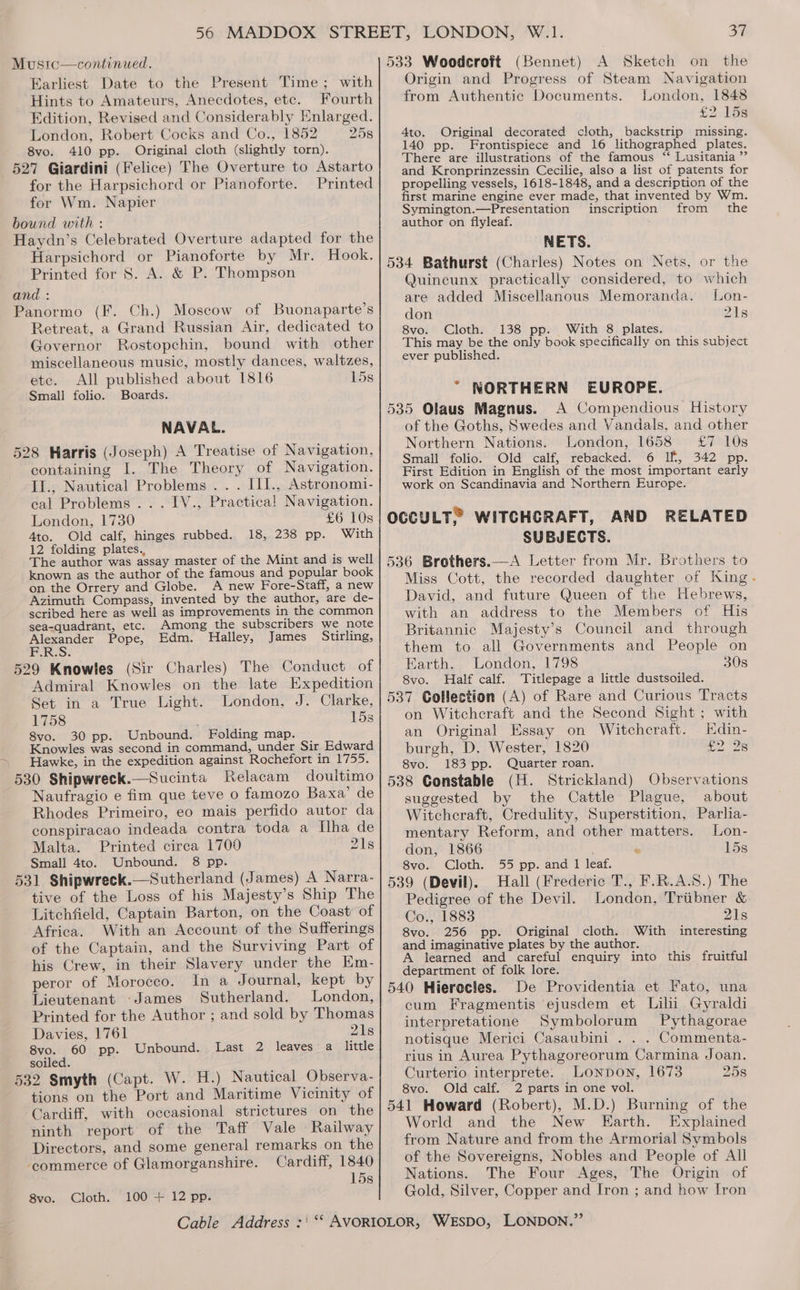 Mustc—continued. Earliest Date to the Present Time; with Hints to Amateurs, Anecdotes, etc. Fourth Edition, Revised and Considerably Enlarged. London, Robert Cocks and Co., 1852 25s 8vo. 410 pp. Original cloth (slightly torn). 527 Giardini (Felice) Fhe Overture to Astarto for the Harpsichord or Pianoforte. Printed for Wm. Napier bound with : Haydn’s Celebrated Overture adapted for the Harpsichord or Pianoforte by Mr. Hook. Printed for 8. A. &amp; P. Thompson and : Panormo (F. Ch.) Moscow of Buonaparte’s Retreat, a Grand Russian Air, dedicated to Governor Rostopchin, bound with other miscellaneous music, mostly dances, waltzes, etc. All published about 1816 15s Small folio. Boards. NAVAL. 528 Harris (Joseph) A Treatise of Navigation, containing I. The Theory of Navigation. II., Nautical Problems .. . III., Astronomi- cal Problems... IV., Practica! Navigation. London, 1730 £6 10s Ato. Old calf, hinges rubbed. 18, 238 pp. With 12 folding plates. : The author was assay master of the Mint and is well known as the author of the famous and popular book on the Orrery and Globe. A new Fore-Staff, a new Azimuth Compass, invented by the author, are de- scribed here as well as improvements in the common Among the subscribers we note sea-quadrant, etc. ae Edm. Halley, James Stirling, Alexander Pope, F.R.S. 529 Knowles (Sir Charles) The Conduct of Admiral Knowles on the late Expedition Set in a True Light. London, J. Clarke, 1758 ' 15s 8vo. 30 pp. Unbound. Folding map. Knowles was second in command, under Sir Edward Hawke, in the expedition against Rochefort in 1755. 530 Shipwreck.—Sucinta Relacam doultimo Naufragio e fim que teve 0 famozo Baxa’ de Rhodes Primeiro, eo mais perfido autor da conspiracao indeada contra toda a Ilha de Malta. Printed circa 1700 ' 218 Small 4to. Unbound. 8 pp. 531 Shipwreck.—Sutherland (James) A Narra- tive of the Loss of his Majesty’s Ship The Litchfield, Captain Barton, on the Coast of Africa. With an Account of the Sufferings of the Captain, and the Surviving Part of his Crew, in their Slavery under the Km- peror of Morocco. In a Journal, kept by Lieutenant ‘James Sutherland. London, Printed for the Author ; and sold by Thomas Davies, 1761 21s 8vo. 60 pp. Unbound. Last 2 leaves a little soiled. 532 Smyth (Capt. W. H.) Nautical Observa- tions on the Port and Maritime Vicinity of Cardiff, with occasional strictures on the ninth report of the Taff Vale Railway Directors, and some general remarks on the commerce of Glamorganshire. Cardiff, 1840 15s 100 + 12 pp. 8vo. Cloth. 37 533 Woodcroft (Bennet) A Sketch on the Origin and Progress of Steam Navigation from Authentic Documents. London, 1848 £2. 158 4to. Original decorated cloth, backstrip missing. 140 pp. Frontispiece and 16 lithographed plates. There are illustrations of the famous “‘ Lusitania ”’ and Kronprinzessin Cecilie, also a list of patents for propelling vessels, 1618-1848, and a description of the first marine engine ever made, that invented by Wm. Symington.—Presentation inscription from the author on flyleaf. NETS. 534 Bathurst (Charles) Notes on Nets, or the Quincunx practically considered, to which are added Miscellanous Memoranda. Lon- don 218 8vo. Cloth. 138 pp. With 8 plates. This may be the only book specifically on this subject ever published. * WORTHERN EUROPE. 535 Olaus Magnus. A Compendious History of the Goths, Swedes and Vandals, and other Northern Nations. London, 1658 ‘£7 10s Small folio. Old calf, rebacked. 6 If, 342 pp. First Edition in English of the most important early work on Scandinavia and Northern Europe. OCCULT” WITCHCRAFT, AND RELATED SUBJECTS. 536 Brothers.—A Letter from Mr. Brothers to Miss Cott, the recorded daughter of King. David, and future Queen of the Hebrews, with an address to the Members of His Britannic Majesty’s Council and through them to all Governments and People on Earth. London, 1798 30s 8vo. Half calf. Titlepage a little dustsoiled. 537 Collection (A) of Rare and Curious Tracts on Witchcraft and the Second Sight; with an Original Essay on Witchcraft. Edin- burgh, D. Wester, 1820 £2 28 8vo. 183 pp. Quarter roan. 538 Constable (H. Strickland) Observations suggested by the Cattle Plague, about Witchcraft, Credulity, Superstition, Parlia- mentary Reform, and other matters. Lon- don, 1866 ; © 15s 8vo. Cloth. 55 pp. and I leaf. 539 (Devil). Hall (Frederic T., F.R.A.S.) The Pedigree of the Devil. London, Triibner &amp; Co., 1883 21s 8vo. 256 pp. Original cloth. With interesting and imaginative plates by the author. A learned and careful enquiry into this fruitful department of folk lore. 540 Hierocles. De Providentia et Fato, una cum Fragmentis ejusdem et Lilii Gyraldi interpretatione Symbolorum Pythagorae notisque Merici Casaubini . . . Commenta- rius in Aurea Pythagoreorum Carmina Joan. Curterio interprete. Lonpon, 1673 25s 8vo. Old calf. 2 parts in one vol. 541 Howard (Robert), M.D.) Burning of the World and the New Earth. Explained from Nature and from the Armorial Symbols of the Sovereigns, Nobles and People of All Nations. The Four Ages, The Origin of Gold, Silver, Copper and Iron ; and how Iron