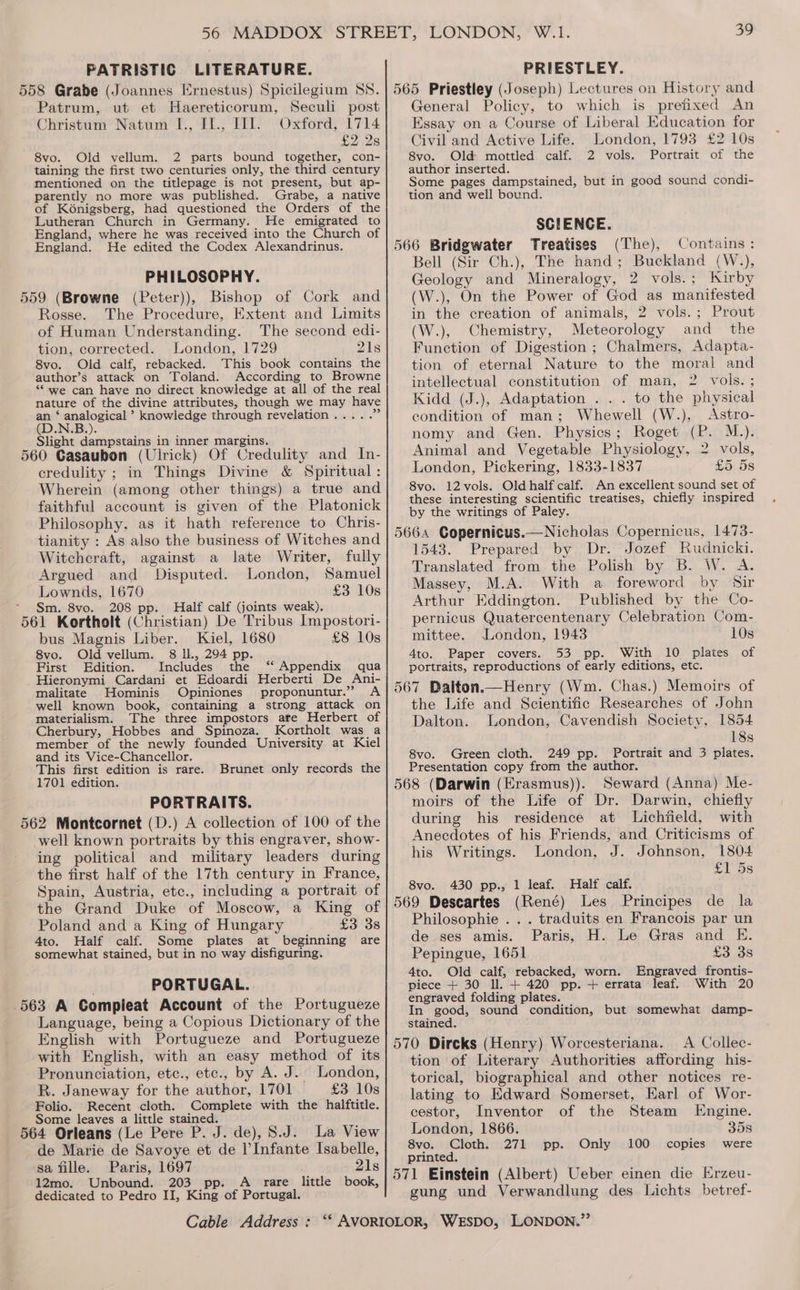 PATRISTIC LITERATURE. PRIESTLEY. Patrum, ut et Haereticorum, Seculi post Christum Natum I., Il., IT]. Oxford, 1714 £2328 8vo. Old vellum. 2 parts bound together, con- taining the first two centuries only, the third century mentioned on the titlepage is not present, but ap- parently no more was published. Grabe, a native of Kénigsberg, had questioned the Orders of the Lutheran Church in Germany. He emigrated to England, where he was received into the Church of England. He edited the Codex Alexandrinus. PHILOSOPHY. 5 5 5 =) Rosse. The Procedure, Extent and Limits of Human Understanding. The second edi- tion, corrected. London, 1729 21s 8vo. Old calf, rebacked. This book contains the author’s attack on Toland. According to Browne “‘ we can have no direct knowledge at all of the real nature of the divine attributes, though we may have an ‘ analogical ’ knowledge through revelation..... e (D.N.B.). Slight dampstains in inner margins, _ 60 Casaubon (Ulrick) Of Credulity and In- credulity ; in Things Divine &amp; Spiritual: Wherein (among other things) a true and faithful account is given of the Platonick Philosophy, as it hath reference to Chris- tianity : As also the business of Witches and Witchcraft, against a late Writer, fully Argued and Disputed. London, Samuel Lownds, 1670 £3 10s Sm. 8vo. 208 pp. Half calf (joints weak). 61 Kortholt (Christian) De Tribus Impostori- bus Magnis Liber. Kiel, 1680 £8 10s 8vo. Oldvellum. 8 ll., 294 pp. First Edition. Includes the ‘‘ Appendix qua Hieronymi Cardani et Edoardi Herberti De Ani- malitate Hominis Opiniones proponuntur.” <A well known book, containing a strong attack on materialism. The three impostors are Herbert of Cherbury, Hobbes and Spinoza. Kortholt was a member of the newly founded University at Kiel and its Vice-Chancellor. This first edition is rare. 1701 edition. Brunet only records the PORTRAITS. 62 Montcornet (D.) A collection of 100 of the well known portraits by this engraver, show- ing political and military leaders during the first half of the 17th century in France, Spain, Austria, etc., including a portrait of the Grand Duke of Moscow, a King of Poland and a King of Hungary £3 38 4to. Half calf. Some plates at beginning are somewhat stained, but in no way disfiguring. PORTUGAL. 63 A Compleat Account of the Portugueze Language, being a Copious Dictionary of the English with Portugueze and Portugueze with English, with an easy method of its Pronunciation, etec., etc., by A. J. London, R. Janeway for the author, 1701 £3 10s Folio. Recent cloth. Complete with the halftitle. Some leaves a little stained. de Marie de Savoye et de l’Infante Isabelle, sa fille. Paris, 1697 21s 12mo. Unbound. 203 pp. A rare little book, dedicated to Pedro II, King of Portugal. General Policy, to which is prefixed An Essay on a Course of Liberal Education for Civil and Active Life. London, 1793 £2 10s 8vo. Old mottled calf. 2 vols. Portrait of the author inserted. Some pages dampstained, but in good sound condi- tion and well bound. SCIENCE. Treatises (The), Contains: Bell (Sir Ch.), The hand; Buckland (W.), Geology and Mineralogy, 2 vols.; Kirby (W.), On the Power of God as manifested in the creation of animals, 2 vols. ; Prout (W.), Chemistry, Meteorology and _ the Function of Digestion ; Chalmers, Adapta- tion of eternal Nature to the moral and intellectual constitution of man, 2 vols.; Kidd (J.), Adaptation . . . to the physical condition of man; Whewell (W.), Astro- nomy and Gen. Physics; Roget (P. M.). Animal and Vegetable Physiology, 2 vols, London, Pickering, 1833-1837 £5 5s 8vo. 12vols. Old half calf. An excellent sound set of these interesting scientific treatises, chiefly inspired by the writings of Paley. 1543. Prepared by Dr. Jozef Rudnicki. Translated from the Polish by B. W. A. Massey, M.A. With a foreword by Sir Arthur Eddington. Published by the Co- pernicus Quatercentenary Celebration Com- mittee. London, 1943 10s 4to. Paper covers. 53 pp. With 10 plates of portraits, reproductions of early editions, etc. the Life and Scientific Researches of John Dalton. London, Cavendish Society, 1854 18s 8vo. Green cloth. 249 pp. Portrait and 3 plates. Presentation copy from the author. Seward (Anna) Me- moirs of the Life of Dr. Darwin, chiefly during his residence at Lichfield, with Anecdotes of his Friends, and Criticisms of his Writings. London, J. Johnson, 1804 £1 5s 430 pp., 1 leaf. Half calf. (René) Les Principes de la Philosophie . . . traduits en Francois par un de ses amis. Paris, H. Le Gras and E. 8vo. Pepingue, 1651 £3 3s Ato. Old calf, rebacked, worn. Engraved frontis- piece + 30 ll. + 420 pp. + errata leaf. With 20 engraved folding plates. In good, sound condition, but somewhat damp- stained. A Collec- tion of Literary Authorities affording his- torical, biographical and other notices re- lating to Edward Somerset, Earl of Wor- cestor, Inventor of the Steam Engine. London, 1866. 358 8vo. Cloth. 271 pp. Only 100 copies were printed. gung und Verwandlung des. Lichts betref-