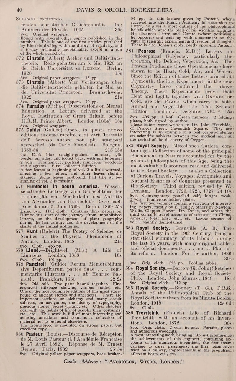 ScipeNcE—continued. fenden heuristischen Gesichtspunkt. inte: Annalen der Physik. 1905 30s 8vo. Original wrappers. Bound with several other papers published in this number. This is one of the first articles published by Einstein dealing with the theory of relativity, and is to-day practically unobtainable, except in a run of the whole periodical. 572 Einstein (Albert) Aether und Relitivitats- theorie. Rede gehalten am 5. Mai 1920 an der Reichs-Universitaét zu LEIDEN. Berlin, 1920 15s 8vo. Original paper wrappers. 15 pp. 573 Eimstein (Albert) Vier Vorlesungen tiber die Relitivitatstheorie gehalten im Mai an der Universitét Princeton. Braunschweig, 1922 218 8vo. Original paper wrappers. 70 pp. 574 Faraday (Michael) Observations on Mental Education. A Lecture delivered at the Royal Institution of Great Britain before H.R.H. Prince Albert. London (1854) 18s 8vo. Original wrappers. 575 Galilei (Galileo) Opere, in questa nuovo editione insieme racolte, e di varii Trattate dell’ istresso autore non piu _ stampati accresciuti (da Carlo Manolesi). Bologna, 1655-56 £15 15s 4to. Dark blue straight-grained morocco, gilt border on sides, gilt tooled back, with gilt lettering. 2 vols. Frontispiece, portrait, numerous woodcuts and diagrams. First Collected Edition. ' A few leaves at beginning of vol. 2 a little wormed, affecting a few letters, and other leaves slightly stained. Some leaves misbound, half title at be- ginning of vol. 2 is missing. 576 Humboldt in South America.—Wissen- schafiliche Beitraege zum Gedaechtniss der Hundertjahrigen Wiederkehr des Antritts von Alexander von Humboldt’s Reise nach Amerika am 5. Juni 1799. Berlin, 1899 25s Large 8vo. Half cloth. Contains three papers on Humboldt’s start of the journey (from unpublished letters), on the development of plant geography during the last century and the development of the charts of the annual isotherms. 577 Hunt (Robert) The Poetry of Science, or Studies of the Physical Phenomena of Nature. London, 1848 21s 8vo. Cloth. 463 pp. 578 Linné.—Brightwell (Mrs.) A _ Life of Linnaeus. London, 1858 10s 8vo. Cloth. 191 pp. 579 Panciroli (Guido) Rerum Memorabilium sive Deperditarum partes duae .. . com- mentariis illustrata ab Henrico Sal- muth. Frankfurt, 1660 £2 2s 4to. Old calf. Two parts bound together. Fine engraved titlepage showing various trades, etc. One of the most complete editions of this great store- house of ancient stories and anecdotes. ‘There are important sections on alchemy and many occult subjects, on navigation, the history of typography, precious stones, secret writing, etc. Other chapters deal with the habits of life of people, their costumes, etc., etc. This work is full of most interesting and amusing anecdotes and contains .a collection of material not to be found elsewhere. . The frontispiece is mounted on strong paper, but excellent copy. 580 Pasteur (Louis).—Discourse de Réception de M. Louis Pasteur (a ? Académie Francaise le 27 Avril 1882). Réponse de M. Ernest Renan. Paris, 1882 £5 5s 8vo. Original yellow paper wrappers, back broken. 54 pp. In this lecture given by Pasteur, when: received into the French Academy in succession to» Littré, he gives a short outline of his philosophical beliefs which were the basis of his scientific writings. ; He discusses Littré and Comte (whose positivismn he opposes) and ends up with a statement on the« value of scientific experiment and freedom of thought. : There is also Renan’s reply, partly opposing Pasteur. ° M.D.)] Letters on: Philosophical Subjects; particularly the: Creation, the Deluge, Vegetation, &amp;c. The: Powers Producing these Operations are here: shewn to be Heat, Cold, Air, and Water. . Since the Edition of these Letters printed att Plymouth, the late Experiments in the new; Chymistry have confirmed the above» Theory. These Experiments prove thatt Heat and Light. together with OxyGEN orr Cold, are the Powers which carry on both, Animal and Vegetable Life The Second! Edition London, J. Deighton, 1794 £1 15s; 8vo. 406 pp., 1 leaf. Green morocco. 2 folding; plates, both signed by author. These letters were written to Dr. John Heaviside, , of Princes Street, Cavendish Square. They are> interesting as an example of a real correspondence > on scientific subjects between two medical men att the period of the discovery of Oxygen. 582 Royal Society.— Miscellanea Curiosa, con- - taining a Collection of some of the principal | Phenomena in Nature accounted for by the» greatest philosophers of this Age, being the: most valuable Discourses, read and delivered | to the Royal Society . . . as also a Collection | of Curious Travels, Voyages, Antiquities and | Natural Histories of Countries presented to | the Society Third edition, revised by W.. Derham. London, 1726, 1723, 1727 £4 10s; 8vo. Contemporary panelled calf, hinges weak. . 3 vols. Numerous folding plates. The first two volumes contain a selection of interest- - ing papers, mostly by E. Halley, others by Newton, , Wallis, Clopton Havers, Dr. Drake, and others, the : third contairis travel accounts of scientists in China, , America, Near East, etc., etc. Lower corners of ° vol. 1 slightly dampstained. 583 Royal Society. Granville (A. B.) The> Royal Society in the 19th Century, being a. statistical summary of its labours during the last 35 years, with many original tables : and official documents ... and a Plan for’ its reform. London, For the author, 1836 30s : 8vo. Orig. cloth. 253 pp. Folding tables. 584 Royal Society.— Barrow (Sir John) Sketches : of the Royal Society and Royal Society’ Club. London, John Murray, 1849 18s 8 8vo. Original cloth. 212 pp. | 585 Royal Society.—Bonney (T. G.), F.R.S.. Annals of the Philosophical Club .of the ! Royal Society written from its Minute Books. . London, 1919 12s 6d) 8vo. Cloth. . 586 Trevitchik (Francis) Life of Richard | Trevitchik, with an account of his inven- . tions. London, 1872 30s | 8vo. Orig. cloth. 2 vols. in one. Portaits, plates ; and numerous woodcuts. A most interesting work, bringing into just prominence the achievements of this engineer, containing ac- - counts of his numerous inventions, the first steam :} carriage to carry passengers, the first locomotive : tried on a railway, improvements in the propulsion : | of steam boats, etc., etc.