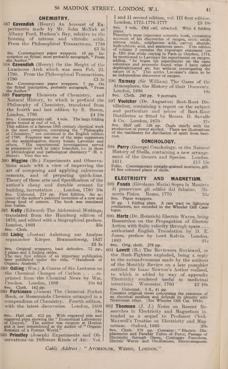 CHEMISTRY. 587 Cavendish (Henry) An Account of Ex- periments made by Mr. John McNab at Albany Ford, Hudson’s Bay, relative to the freezing of nitrous and _ vitriolic acids. From the Philosophical Transactions, 1788 £5 5s 4to.. Contemporary paper wrappers. 18 pp. In- scription on flyleaf, most probably autograph, ‘‘ From ithe, Author.” j 588 Cavendish (Henry) On the Height of the Luminous Arch which was seen Feb. 25, 1790. From the Philosophical Transactions, 1790 £3.38 4to. Contemporary paper wrappers. 7 pp. On the flyleaf inscription, probably autograph, “ From the Author.”’ 589 Fourcroy Elements of Chemistry, and Philosophy of Chemistry, translated from the fourth and last edition by R. Heron. London, 1796 £4 108 8vo. Contemporary calf. 4vols. The large folding tables bound at end of vol. 4 This edition of a famous.18th century chemical work is the most complete, containing the ‘‘ Philosophy of Chemistry,’’ not contained in the English edition of 1785. Foureroy was one of the main supporters of the antiphlogiston theory beside Lavoisier and others. ‘“‘ His experimental investigations served as preparatory work in many branches, i.e. in those of physiological and pathological chemistry ” (E. v. Meyer). Very fine set. 590. Higgins (Br.) Experiments and Observa- tions made with a view of improving the art of composing and applying calcareous cements, and of preparing quick-lime. Theory of these arts and Specification of the author’s cheap and durable cement for building, incrustation ... London, 1780 30s 8vo. Unbound. 233 pp. First Edition. An ac- count of the author’s patented invention of a new and scheap kind of cement. The book was translated into Italian. 591 Kelly (Edward) The Alchemical Writings, translated from the Hamburg edition of 1676, and edited with a biographical preface. London, 1893 35s 8vo. Cloth. 592 Liebig (Justus) Anleitung zur Analyse organischer Kdorper. Braunschweig, 1837 £3 3s 8vo. Original wrappers, back defective. 72 pp., 3 plates and 2. folding tables. The rare first edition of an important publication later published under the title, ‘‘ Handbook of Organic Analysis.” 593 Odling (Wm.) A Course of Six Lectures on ‘the Chemical Changes of Carbon . . . re- printed from the Chemical News by Wm. Crookes. London, 1869 10s 6d 8vo. Cloth. 162 pp. 594 Parkinson (James) The Chemical Pocket Book, or Memoranda Chemica arranged in a compendium of Chemistry. Fourth edition, with the latest. discoveries. London, 1809 18s 8vo. Half calf. 412 pp. With engraved title and engraved plate showing the ‘‘ Economical Laboratory of Guyton.” The author was surgeon at Hoxton -and is best remembered as the author of ‘* Organic Remains of a Former World.”’ 595 Priestley (Joseph) Experiments and Ob- servations'on Different Kinds of Air. Vol. I and II second edition, vol. ITI first edition. London, 1775-1776-1777 £5 10s 8vo. 3 vols. Old calf, rebacked. With 6 folding plates. Priestley’s most important scientific book, containing accouats of his discoveries of oxygen, nitric oxide, nitrous oxide, sulphurous acid, carbon dioxide, hydrochloric acid, and ammonia gases. This edition of volume 2 contains the important statement (on p. 320) that while staying in Paris. in October, 1774, he mentioned to Lavoisier his experiments on oxygen, adding, ‘‘he began his experiments on the same substance and presently found what I have called dephlogisticated air, but without investigating the nature of it.” This settles Lavoisier’s claim to be an independent discoverer of oxygen. 596 Ramsay (Sir William) The Gases of the Atmosphere, the History of their Discovery. London, 1896 18s 8vo. Cloth. 240 pp. 9 portraits. 597 Voelcker (Dr. Augustus) Beet-Root Dis- tillation, containing a report on the subject and particulars and prices of Beet-Root Distilleries as fitted by Messrs. D. Savalle &amp; Co. London, 1870 21s 8vo. Half calf. 126 pp. Deals chiefly with the production of power alcohol. _ There are illustrations of the machinery for distillation of spirit from beet- root. CONCHOLOGY. 598 Perry (George) Conchology, or the Natural History of Shells, containing a new arrange- ment of the Genera and Species. London, 1811 £15 15s Folio. Contemporary straight-grained morocco, gilt. 61 fine coloured plates of shells. ELECTRICITY AND MAGNETISM. 599 Fonda (Girolamo Maria) Sopra la Maniera di preservare gli edifici dal fulmine. Me- moria Fisica. Rome, 1770 35s 8vo. Paper wrappers. 30 pp. 1 folding plate. A rare tract on lightning conductors, not recorded in the Wheeler Gift Cata- logue. ; 600 Hertz (Dr. Heinrich) Electric Waves, being Researches on the Propagation of Electric Action with finite velocity through space... authorised English Translation by D. E. Jones, preface by Lord Kelvin. London, 1893 21s 8vo. Orig. cloth. 278 pp. 601 Lovett (R.) The Reviewers Reviewed, or the Bush-Fighters exploded, being a reply to the animadversions made by the authors of the Monthly Review on a late pamphlet entitled Sir Isaac Newton’s Aether realised, to which is added by way of appendix Electricity rendered useful in medicinal intentions. Worcester, 1760 £2'10s 8vo. Unbound. 3 Il., 41 pp. Contains original views concerning the existence of an electrical medium and defends its identity with Newtonian ether. (See Wheeler Gift Cat. 391b). 602 Thomson (J. J.) Notes on Recent Re- searches in Electricity and Magnetism in- tended as a sequel to Professor Clerk- Maxwell’s Treatise on Electricity and Mag- netism. Oxford, 1893 30s 8vo. Cloth. 578 pp. Contains: “ Electric Dis- placement and Faraday Tubes of Force, Passage of Electricity through Gases, Conjugate Functions, Electric Waves and Oscillations, Electromagnetic