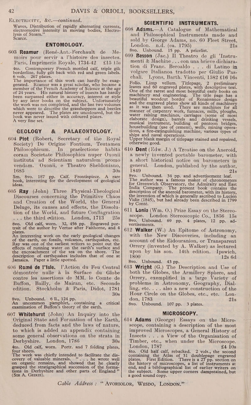 ELEectRicITy, &amp;c.—continued. Waves, Distribution of rapidly alternating currents, electromotive intensity in moving bodies, Electro- lysis of Steam.”’ Scarce. ENTOMOLOGY. (René-Ant.-Ferchault de Me- moirs pour servir a l’histoire des insectes. Paris, Imprimerie Royale, 1734-42 £15 15s 4to. Contemporary French mottled calf, triple gilt borderline, fully gilt back with red and green labels. 6 vols. 267 plates. The importance of this work can hardly be exag- gerated. Réamur was a great scholar, who became a member of the French Academy of Science at the age of 24 years. His natural history of insects has hardly been surpassed either in accuracy, interest or style by any later books on the subject. Unfortunately the work was not completed, and the last two volumes which were to describe the grasshoppers and beetles never appeared. ‘The plates are uncoloured, but the book was never issued with coloured plates. A very fine set. GEOLOGY &amp; PALAEONTOLOGY. 604 Plot (Robert, Secretary of the Royal Society) De Origine Fontium, Teutamen Philosophicum. In_ praelectione habita coram Societate Philosophica nuper Oxonii instituta ad Scientiam naturalem promo vendam. Oxonii, e Theatro Sheldoniano, 1685 308 Sm. 8vo. 187 pp. Calf. Frontispiece. A rare book, interesting for the development of geological ideas. 605 Ray (John) Three Physical-Theological Discourses concerning the Primitive Chaos and Creation of the World, the General Deluge, its causes and effects, the Dissolu- tion of the World, and future Conflagration ... the third edition. London, 1713 25s 8vo. Old calf, worn. 32, 456 pp._ Engraved por- trait of the author by Vertue after Faithorne, and 4 plates. : An interesting work on the early geological changes of the earth, on fossils, volcanos, earthquakes, etc. Ray was one of the earliest writers to point out the effects of running water on the earth’s surface and the encroachment of the sea on the shore. The description of earthquakes includes that of one at Jamaica. Paper a little spotted. 606 Romé de !’isle. lV Action du Feu Central démontrée nulle a la Surface du Globe contre les assertions de MM. le Comte de Buffon, Bailly, de Mairan, ete. Seconde edition. Stockholm &amp; Paris, Didot, 1781 30s 8vo. Unbound. 6 ll, 124 pp. m An uncommon pamphlet, containing a critical examination of Buffon’s theory of the earth. 607 Whitehurst (John) An Inquiry into the Original State and Formation of the Earth, deduced from facts and the laws of nature, to which is added an appendix containing some general observations on the strata in Derbyshire. London, 1786 30s 4to. Old calf, worn. Portr. and 7 folding plates, four sheets. The work was chiefly intended to facilitate the dis- covery of valuable minerals. ‘“... he wrote well on organic remains, and showed that he clearly grasped the stratigraphical succession of the forma- tions in Derbyshire and other parts of England ” (Sir A. GEIKIE). SCIENTIFIC INSTRUMENTS. and Philosophical Instruments made and sold by George Adams, no. 60 Fleet Street, London. n.d. (ca. 1795) 21s 8vo. Unbound. 15 pp. A pricelist. menti &amp; Machine... con una brieve dichiara- tion di Franc. Beroaldo . .. di Latino in volgare Italianoa tradotto per Giulio Pas- chali. Lyons, Barth. Vincenti, 1582 £16 16s Folio. Limp vellum. Titlepage, 2 preliminary leaves and 60 engraved plates, with descriptive text. One of the rarest and most beautiful early books on machinery and engineering. The title page has a beautiful woodcut border of Renaissance design and the engraved plates show all kinds of machinery as it was then used. There are machines for ail manner of carpentry work, furnaces, mills, ploughs, water raising machines, carriages (some of most elaborate design), barrels and drinking vessels, musical instrument, building of pontoon bridges, housebuilding (use of cement), wells, mining opera- tions, a fire-extinguishing machine, various types of ships and naval operations. Upper blank margin of titlepage stained and repaired, otherwise good. a newly invented portable barometer, with a short historical notice on barometers in general. London, published by the author, 1849 21s 8vo. Unbound. 34 pp. and advertisement leaf. The author was a famous maker of chronometers for Greenwich Observatory, the Admiralty and East India Company. The present book contains the description of the aneroid barometer, with its history, the invention of which is generally ascribed to Lucien Vidie (1845), but had already been described in 1799 by Conté. scope. London Stereoscopic Co., 1856 15s 8vo. Unbound. 69 pp. 4 plates, 12 pp. ad- vertisements. + with the New Discoveries, including an account of the Eidouranion, or Transparent Orrery (invented by A. Walker) as lectured upon by his son. 14th edition. Ipswich, 1800 12s 6d 8vo. Unbound. 43 pp. both the Globes, the Armillery Sphere, and Orrery, exemplified in a large Variety of problems in Astronomy, Geography, Dial- ling, etc. . . . also a new construction of the Hour Circle on the Globes, etc., ete. Lon- don, 1783 21s 8vo. Unbound. 107 pp. 3 plates. MICROSCOPY. scope, containing a description of the most improved Microscopes, a General History of Insects . . . a View of the Organisation of Timber, etc., when under the Microscope. London, 1787 £4 10s 4to. Old half calf, rebacked. 2 vols., the second ‘containing the Atlas of 31 doublepage engraved plates. First Edition. There is a 27 pp. section on the history of microscopes, a list of instruments at end, and a bibliographical list of earlier writers on the subject. Some upper corners dampstained, but a good sound copy. \