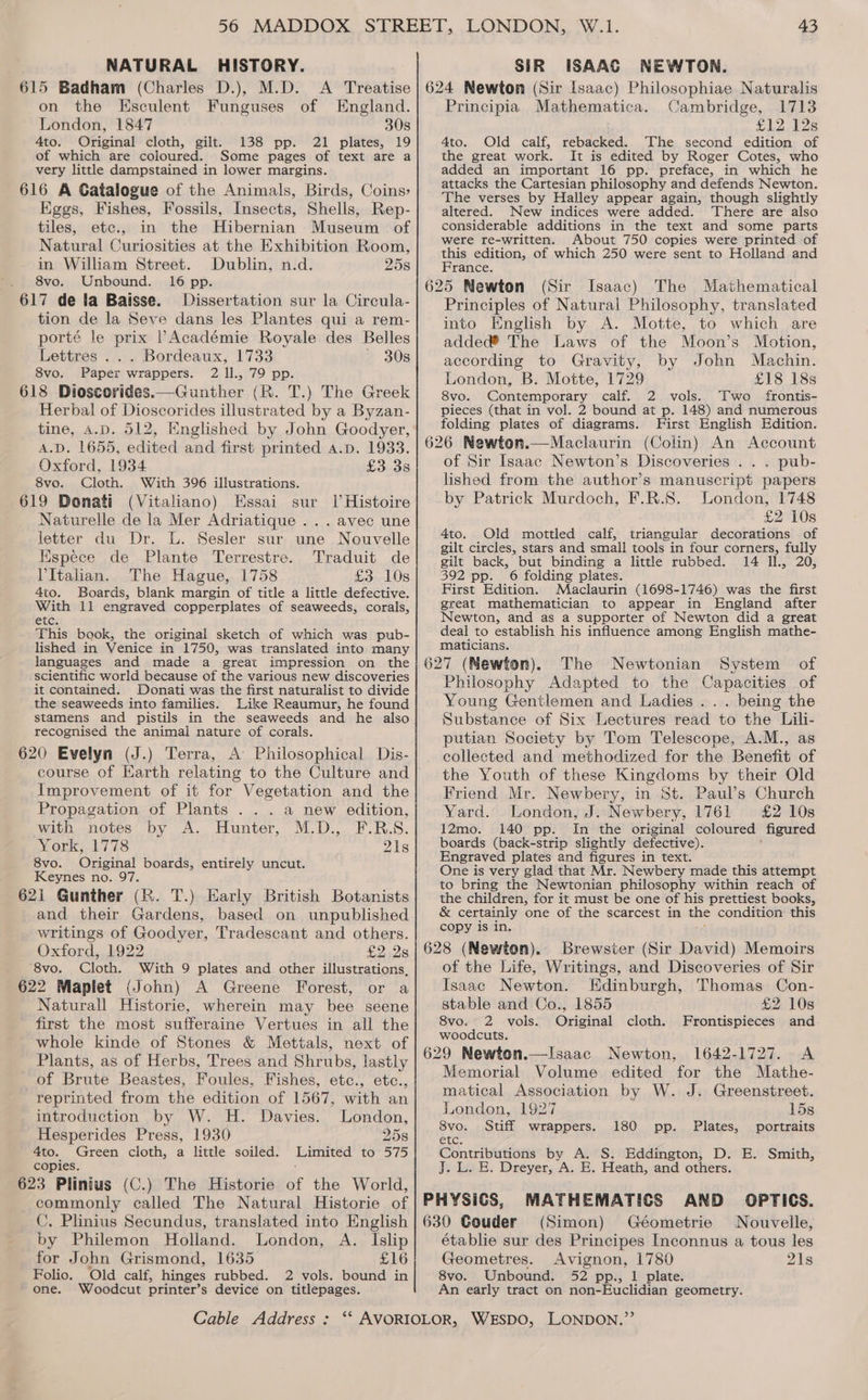 NATURAL HISTORY. 615 Badham (Charles D.), on the Esculent Funguses of England. London, 1847 30s 4to. Original cloth, gilt. 138 pp. 21 plates, 19 of which are coloured. Some pages of text are a very little dampstained in lower margins. 616 A Gatalogue of the Animals, Birds, Coins» Eggs, Fishes, Fossils, Insects, Shells, Rep- tiles, etc., in the Hibernian Museum. of Natural Curiosities at the Exhibition Room, in William Street. Dublin, n.d. 258 ~. 8vo. Unbound. 16 pp. 617 de la Baisse. Dissertation sur la Circula- tion de la Seve dans les Plantes qui a rem- porté le prix |’Académie Royale des Belles Lettres ... Bordeaux, 1733 ~ 30s 8vo. Paper wrappers. 2 ll., 79 pp. 618 Dioscorides.—Gunther (R. T.) The Greek Herbal of Dioscorides illustrated by a Byzan- tine, A.D. 512, Knglished by John Goodyer, A.D. 1655, edited and first printed a.p. 1933. Oxford, 1934 £3 3s 8vo. Cloth. With 396 illustrations. 619 Donati (Vitaliano) Essai sur Il Histoire Naturelle de la Mer Adriatique . . . avec une letter du Dr. L. Sesler sur une Nouvelle Hspece de Plante Terrestre. Traduit de VItalian. The Hague, 1758 £3 10s 4to. Boards, blank margin of title a little defective. With 11 engraved copperplates of seaweeds, corals, etc. This book, the original sketch of which was pub- lished in Venice in 1750, was translated into many languages and made a great impression on the scientific world because of the various new discoveries it contained. Donati was the first naturalist to divide the seaweeds into families. Like Reaumur, he found stamens and pistils in the seaweeds and he also recognised the animal nature of corals. 620 Evelyn (J.) Terra, A Philosophical Dis- course of Harth relating to the Culture and Improvement of it for Vegetation and the Propagation of Plants . .. a new edition, with notes by A. Hunter, M.D., F.R.S. York, 1778 21s 8vo. Original boards, entirely uncut. Keynes no. 97. 621 Gunther (R. T.) Early British Botanists and their Gardens, based on unpublished writings of Goodyer, Tradescant and others. Oxford, 1922 £2.28 ‘8vo. Cloth. With 9 plates and other illustrations, 622 Maplet (John) A Greene Forest, or a Naturall Historie, wherein may bee seene first the most sufferaine Vertues in all the whole kinde of Stones &amp; Mettals, next of Plants, as of Herbs, Trees and Shrubs, lastly of Brute Beastes, Foules, Fishes, etc., etc., reprinted from the edition of 1567, with an introduction by W. H. Davies. London, Hesperides Press, 1930 258 4to. Green cloth, a little soiled. Limited to 575 copies. 623 Plinius (C.) The Historie of the World, commonly called The Natural Historie of C. Plinius Secundus, translated into English by Philemon Holland. London, A. Islip for John Grismond, 1635 EG Folio. Old calf, hinges rubbed. 2 vols. bound in one. Woodcut printer’s device on titlepages. Cable Address: W.1. 43 SIR ISAAC NEWTON. Cambridge, 1713 £12 128 4to. Old calf, rebacked. The second edition of the great work. It is edited by Roger Cotes, who added an important 16 pp. preface, in which he attacks the Cartesian philosophy and defends Newton. The verses by Halley appear again, though slightly altered. New indices were added. ‘There are also considerable additions in the text and some parts were re-written. About 750 copies were printed of this edition, of which 250 were sent to Holland and France. 625 Newton (Sir Isaac) The Mathematical Principles of Natural Philosophy, translated into English by A. Motte, to which are Principia Mathematica. added® The Laws of the Moon’s Motion, according to Gravity, by John Machin. London, B. Motte, 1729 £18 18s 8vo. Contemporary calf. 2 vols. Two frontis- pieces (that in vol. 2 bound at p. 148) and numerous folding plates of diagrams. First English Edition. 626 Newton.—Maclaurin (Colin) An Account of Sir Isaac Newton’s Discoveries . . . pub- lished from the author’s manuscript papers by Patrick Murdoch, F.R.S. London, 1748 £2 10s 4to. Old mottled calf, triangular decorations of gilt circles, stars and small tools in four corners, fully gilt back, but binding a little rubbed. 14 Il., 20, 392 pp. 6 folding plates. First Edition. Maclaurin (1698-1746) was the first great mathematician to appear in England after Newton, and as a supporter of Newton did a great deal to establish his influence among English mathe- maticians. 627 (Newton). The Newtonian System of Philosophy Adapted to the Capacities of Young Gentlemen and Ladies .. . being the Substance of Six Lectures read to the Lili- putian Society by Tom Telescope, A.M., as collected and methodized for the Benefit of the Youth of these Kingdoms by their Old Friend Mr. Newbery, in St. Paul’s Church Yard. London, J. Newbery, 1761 £2 10s 12mo. 140 pp. In the original coloured figured boards (back-strip slightly defective). Engraved plates and figures in text. One is very glad that Mr. Newbery made this attempt to bring the Newtonian philosophy within reach of the children, for it must be one of his prettiest books, &amp; certainly one of the scarcest in — condition this copy is in. 628 (Newton). Brewster (Sir David) Memoirs of the Life, Writings, and Discoveries of Sir Isaac Newton. Edinburgh, Thomas Con- stable and Co., 1855 £2 10s 8vo. 2 vols. Original cloth. Frontispieces and woodcuts. 629 Newton.—Isaac Newton, 1642-1727. <A Memorial Volume edited for the Mathe- matical Association by W. J. Greenstreet. London, 1927 15s 8vo. Stiff wrappers. 180 pp. Plates, portraits etc Contributions by A. S. Eddington, D. E. Smith, J. E. Dreyer, A. E. Heath, and others. PHYSICS, MATHEMATICS AND OPTICS. 630 Gouder (Simon) Géometrie Nouvelle, établie sur des Principes Inconnus a tous les Geometres. Avignon, 1780 21s 8vo. Unbound. 52 pp., 1 plate. An early tract on non-Euclidian geometry.