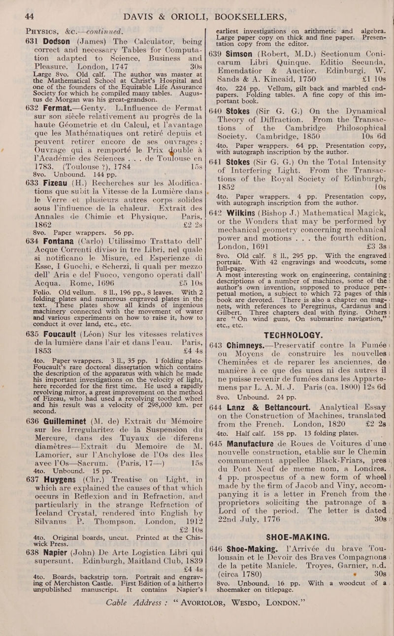Puysics, &amp;c.-—continued. earliest investigations on arithmetic and algebra. — : i ty ele - 631 Dodson (James) The Calculator, being Lares Fone, fron. fhe aE eaS fine) Dapenibget cee fa : Pee en correct: and a tables 102 geal 639 Simson (Robert, M.D.) Sectionum Coni- tion adapted to Science, Business and See a a carum Libri Quinque. Editio Secunda, Pleasure. London, 1747 30s = : ; es : Large 8vo. Old calf. The author was master at Emendatior &amp; Auctior. Edinburgi, W. the Mathematical School at Christ’s Hospital and| ‘Sands &amp; A. Kincaid, 1750 £1 10s one of the founders of the Equitable Life Assurance 4to. 224 pp. Vellum, gilt back and marbled end- Society for which he compiled many tables. Augus- papers. Folding tables. A fine copy of this im- tus de Morgan was his great-grandson. portant book. 632 Fermat.—Genty. .Influence de Fermat| 649 gtokes (Sir G. G.) On the Dynamical sur son siécle relativement au progrés de la Thearu of hDifitaction, «irom theilizaneses haute Géometrie et du Calcul, et Pavantage| tions ~ of the Cambridge Philosophical que les Mathématiques ont retiré depuis et Society. Cambridge, 1850 108 °6a 4 peuvent retirer BECOLS de C8 eS Ae ° 4to. Paper wrappers. 64 pp. Presentation copy, Ouvrage qui a remporte le Prix eas a with autograph inscription by the author. Tense’ des Sciences |. - de Toulouse ©n | 641 Stokes (Sir G. G.) On the Total Intensity _ _(Loulouse ?), . S! of Interfering Light. From the Transac- 8vo. Unbound. 144 pp. ; ‘ | wiping : 633 Fizeau (H.) Recherches sur les Modifica- bee BF pec hoy a seceluaes aieeaiTON tions que subit la Vitesse de la Lumiere dans |. aehotes A Prteenthseeeobe 5 Feces A uy ot? 0. per wrappers. pp. resen n he le pees et se ee dae? cee eae with autograph inscription from the author. sous linfiuence de la chaleur. Extrait des |, ,, — : : 642 Wilkins (Bishop J.) Mathematical Magick, venti ira Ree aS ane or the Wonders that may be performed by ; Svo... Paper wrappers. -.56 pp. Stes mechanical geometry concerning mechanical — 634 Fontana (Carlo) Utilissimo Trattato dell’?| Power and motions . . . the fourth edition, — London, 1691 £3 381 Acque Correnti diviso in tre Libri, nel quale : . 8vo. Old calf. 8 Il., 295 pp. With the engraved | si_notificano le Misure, ed E usperienze di portrait. With 42 engravings and woodcuts, some: Ksse, | Guochi, e achorss: li quali per mezzo full-page. : dell’ Aria e del Fuoco, vengono operati dal’ A most interesting work on engineering, containing Acqua Rome, 1696 £5 10s descriptions of a number of machines, some of the: Folio Old ote 8 ll., 196 pp., 8 leaves With 2 seen tit “ Magee a en 72 ieee i hie | oO. . “3 * ey petual motion, a subject to whic pages o S} folding plates and numerous engraved plates in the} book are devoted. There is also a chapter on mag-- text. These plates show all kinds of ingenious] nets, with references to Peregrinus, Cardanus and|_ machinery connected with the movement of water Gilbert. Three chapters deal with flying. Others: and various experiments on how to raise it, how to are “On wind guns, On submarine navigation,” conduct it over land, etc., etc. etc etc: | 635 Foucault (Léon) Sur les vitesses relatives TECHNOLOGY. de la lumiére dans lair et dans eau. Paris, | g43 Chimneys.—Preservatif contre la Fumée) 1853 £4481 ou Moyens de construire les nouvelles) | ay - iodaice toctd fens 6 te ee a Cheminées et de reparer les anciennes, de) oucault’s rare doctoral dissertation which contains Es q : rt ae the description of the apparatus with which he made mamniere a ce que des ee des autres il. : his important investigations on the velocity of light, ne puisse revenir de fumées dans les Apparte- here recorded for the first time. He used a rapidly mens par L. A.M. J. Paris (ca. 1800) 12s 6d revolving mirror, a great improvement on the method of Fizeau, who had used a revolving toothed wheel| 8vo. Unbound. 24 pp. and his result was a velocity of 298,000 km. per 644 Lanz &amp; Bettancourt. Analytical Essay second. ‘ ‘ : ‘ : bed be. the Constructi f Machines, translated 636 Guilleminet (M. de) Extrait du Mémoire Fae dhev BeencHtT eT ok aens 1820 £9 Ig sur les Irregularitez de la Suspension du} 41. pair calf. 158 Dp. 1s foldiaerplecee M dans d de ‘dif : ee ee eo eee ce sii! 645 Manufacture de Roues de Voitures d’une: diamétres—lEixtrait du Memoire de Lamorier, sur l’Anchylose de l’Os des. Iles nouvelle construction, etablie sur le Chemin _ AveeL Os 284 crue! (Paris, 17—) 15s| communement appellee Black-Friars, pres j, 4to. Unbound. 15 pp. du Pont Neuf de meme nom, a Londres. 637 Huygens (Chr.) Treatise on Light, in 4 pp. prospectus of a new form of wheel 7 which are explained the causes of that which made by the firm of J acob and Viny, accom- occurs in Reflexion and in Refraction, and panying it is a letter in French from the: particularly in the strange Refraction of proprietors soliciting the patronage of a Iceland Crystal, rendered into English by Lord of the period. The letter is dated.’ Silvanus P. Thompson. London, 1912 22nd July, 1776 308 1 £2 10s 4to. Original boards, uncut. Printed at the Chis- SHOE-MAKING. wick Press. 638 Napier (John) De Arte Logistica Libri qui 646 Shoe-Making. l Arrivée du brave ‘Tou- 3 : \ lousain et le Devoir des Braves Compagnons | SULCISUD Sera bsnl AIRE dal AR) i 4 de la petite Manicle. Troyes, Garnier, n.d. 4to. Boards, backstrip torn. Portrait and engrav- (circa 1780) .d 308 ing of Merchiston Castle. First Edition of a hitherto 8vo. Unbound. 16 pp. With a woodcut of a unpublished manuscript. It contains Napier’s shoemaker on titlepage. Cable Address : ‘*‘ AVORIOLOR, WESDO, LONDON.”’