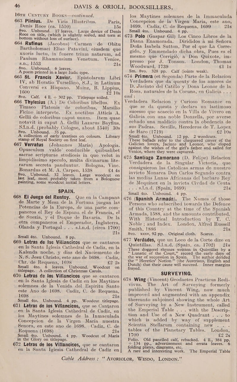 16TH CENTURY BooKks—continued. 663 Piinius. De Viris Illustribus. Paris, Denis Roce (ca. 1510) 15s 8vo. Unbound. 17 leaves. Large device of Denis Roce on title, (which is slightly soiled, and torn at bottom without loss of surface). Obitu 664 Rufinus (Jacobus) Carmen de Bartholomaei Eliae Patavini, eiusdem que uxoris luctu, in funere trium natarum, ad Paulum Rhamnusium Venetum. Venice, B.neeld553 21s 8vo. Unbound. 6 leaves. A poem printed in a large Italic type. 665 St. Francis Xavier. Epistolarum Libri IV, ab Horatio Tursellino, S.J., in Latinum Conversi ex Hispano. Mainz, B. Lippius, 1600 £2 10s 8vo. Calf. 411. + 302 pp. Titlepage soiled. 666 Thylesius (A.) De Coloribus libellus. Ex Timaeo Platonis de coloribus, Marsilio Ficino interprete. Ex noctibus Atticis A. Gellii de coloribus caput unum. Item quae notavit in caput A. Gellii Lazarus Bayfius. S:Ln.d. (probably Cologne, about 1540) 30s 8vo. Unbound. 35 pp. A collection of early treatises on colours. Library stamp of Royal Society on first leaf. 667 Verratus (Johannes Maria) Apologia. Opusculum valde’ conducible quibuslibet sacrae scripturae studiosis in quo velut in limpidissimo speculo, multa divinarum lite- rarum secreta panduntur. Bologna, Vinc. Bonardus et M. A. Carpen, 1538 £4 4s 8vo. Unbound. 32 leaves. Large woodcut on last leaf, most probably taken from a Bolognese painting, some woodcut initial letters. SPAIN. 668 Ei Juego del Rentoy. Que en la Campana de Marte y Mesa de la Fortuna juegan las Potencias de la Europa, de una parte com- paneros el Rey de Espana el de Francia, el de Suezia, y el Duque de Bavaria. De la otra companeros el Emperador, Inglaterra, Olanda y Portugal .. . s.l.n.d. [cirea 1700] 21s Small 4to. Unbound. 8 pp. 669 Letras de los Villancicos que se cantaron en la Santa Iglesia Cathedral de Cadiz, en la Kalenda noche, y dias del Naciemento de N.§. Jesu Christo, este ano de 1698. Cadiz, Chr. de Requena, 1698 £2 2s Small 4to. 6 leaves. Unbound. Woodcut on titlepage. A collection of Christmas Carols. 670 Letras de los Villancicos que se cantaron en la Santa Iglesia de Cadiz en los Maytines solemnes de la Venida del Espiritu Santo este Ano de 1698. Cadiz, C. de Requena, 1698 21s Small 4to. Unbound. 4 pp. Woodcut titlepage. 671 Letras de los Villancicos, que se Cantaron en la Santa Iglesia Cathedral de Cadiz, en los Maytines solemnes de la Inmaculada Concepcion de la Virgen Maria nuestra Senora, en este ano de 1698. Cadiz, C. de Requena (1698) 21s Small 4to. Unbound. 4 pp. Woodcut of Maria in the Glory on titlepage. 672 Letras de ics Villancices, que se cantaron en la Santa Iglesia Cathedral de Cadiz en los Maytines solemnes de la Immaculada Concepcion de la Virgen Maria, este ano, 1699. Cadiz, C. de Requena, 1699 21s Small 4to. Unbound. 4 pp. 673 Polo (Gaspar Gil) Los Cinco Libros de la Diana Enamorada. Dirididos &amp; mi Sefiora Dofia Isabela Sutton, Por el que La Corre- gido, y Emmendado dicha obra, Pues es el mesmo que Corrigid, a Don Quixote, im- presso por J. Tonson. London, ‘Thomas Woodward, 1739 £1\1s Sm. 8vo. 328 pp. Calf (joints weak). 674 Primera (et Segonda) Parte de la Relacion Verdadera que da quenty de los amores de D. Jacinto del Catilio y Dona Leonor de la Rosa, naturales de la Coruna, en Galicia... and : ; Verdadera Relacion y Curioso Romance en que se da questa y declara un lastimoso sucesso que acaecio en la Villa de Vivero en Galicia con una noble Donzella, por averse echado una maldicio contra la obedencia de sus Padras. Seville, Herederos de T. Lopez de Haro (1719) £2 10s Small 4to. Unbound. 12 pp. 2 woodcuts. These ballads refer to the chequered career of the Galician lovers, Jacinto and Leonor, who eloped against the wishes of the girl’s father and sailed for Venice, where they were captured. 675 Santiago Zamorano (D. Felipe) Relacion Verdadera de la Singular Victoria, que consiguieron las Catolicas armas de nuestro invicto Monarca Don Carlos Segundo contra las medias Lunas Africanas del barbaro Rey de Mequinez en la invicta Civdad de Ceuta . 8.l.n.d. (Spain, 1699) 21s Small 4to. Unbound. 4 pp. 676 (Spanish Armada). The Names of those Persons who subscribed towards the Defence of this Country at the time of the Spanish Armada, 1588, and the amounts contributed. With Historical Introduction by T. C. Noble ; and Index. London, Alfred Russell Smith, 1886 21s 8vo. Xxxxv, 92 pp. 677 Verdades, que un Loco de la Corte dize en Quintillas. S.l.n.d. (Spain, ca. 1702) 21s These doggerel rhymes written in Quintillas by a ““ Lunatic of the Court,’ record the early days of the war of succession in Spain. The author derided the ‘‘ Heretics’ Notion ” (the Austrians, English and Dutch) that their cause will succeed. Inner margins frayed. SURVEYING. 678 Wing (Vincent) Geodaetes Practicus Redi- vivus. The Art of Surveying formerly published by Vincent Wing, now much improved and augmented with an appendix thereunto subjoined showing the whole Art of Surveying by a New Instrument, called the Kmperial Table . . . with the Descrip- tion and Use of a New Quadrant .. . to which is added by way of supplement Scientia Stellarum containing new Original cloth. Scarce. tables of the Planetary Tables. London, 1700 $2.28 Folio. Old panelled calf, rebacked. 4 Il., 384 pp. + 134 pp., advertisement and errata leaves. 6 folding plates, diagrams, etc. A rare and interesting work. The Emperial Table