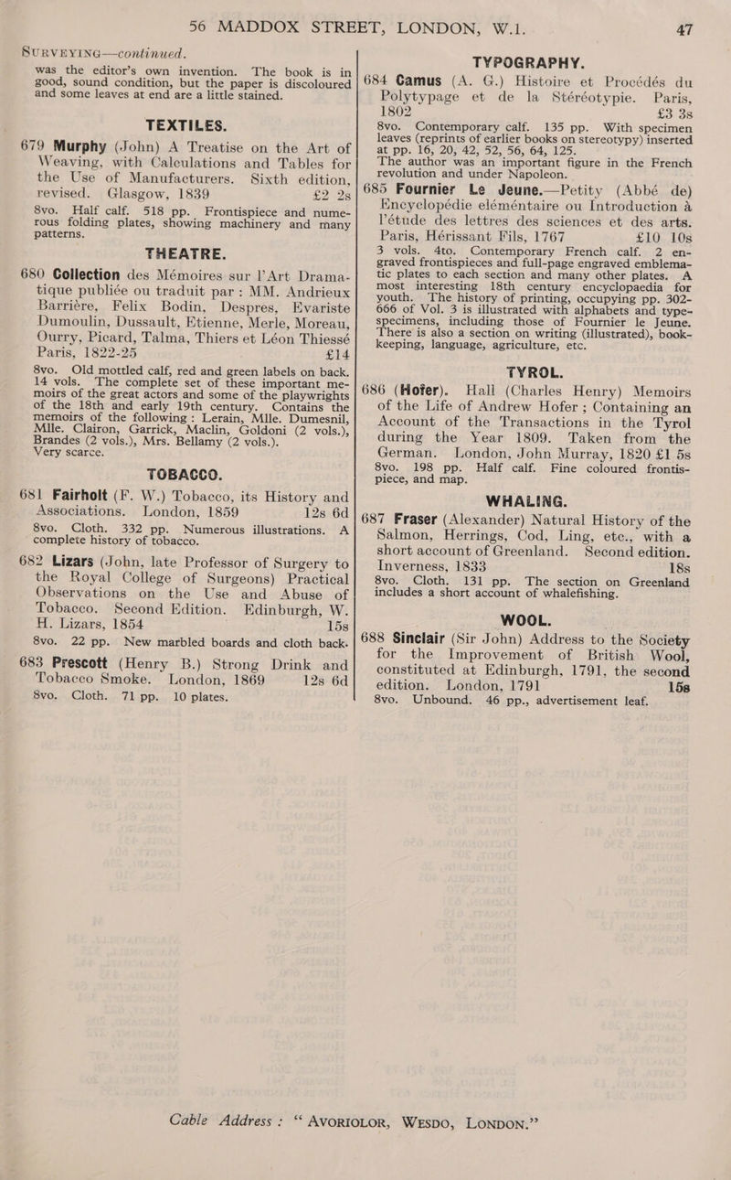 SuURVEYING—continued. was the editor’s own invention. The book is in good, sound condition, but the paper is discoloured and some leaves at end are a little stained. TEXTILES. 679 Murphy (John) A Treatise on the Art of Weaving, with Calculations and Tables for the Use of Manufacturers. Sixth edition, revised. Glasgow, 1839 £2 28 8vo. Half calf. 518 pp. Frontispiece and nume- rous folding plates, showing machinery and many patterns. THEATRE. 680 Collection des Mémoires sur |’ Art Drama- tique publiée ou traduit par: MM. Andrieux Barriére, Felix Bodin, Despres, Evariste Dumoulin, Dussault, Etienne, Merle, Moreau, Ourry, Picard, Talma, Thiers et Léon Thiessé Paris, 1822-25 £14 8vo. Old mottled calf, red and green labels on back. 14 vols. The complete set of these important me- moirs of the great actors and some of the playwrights of the 18th and early 19th century. Contains the memoirs of the following: Lerain, Mlle. Dumesnil, Mile, Clairon, Garrick, Maclin, Goldoni (2 vols.), Brandes (2 vols.), Mrs. Bellamy (2 vols.). Very scarce. TOBACCO. 681 Fairholt (F. W.) Tobacco, its History and Associations. London, 1859 12s 6d 8vo. Cloth. 332 pp. Numerous illustrations. A ’ complete history of tobacco. 682 Lizars (John, late Professor of Surgery to the Royal College of Surgeons) Practical Observations on the Use and Abuse of Tobacco. Second Edition. Edinburgh, W. H. Lizars, 1854 15s 8vo. 22 pp. New marbled boards and cloth back. 683 Prescott (Henry B.) Strong Drink and Tobacco Smoke. London, 1869 12s 6d 8vo. Cloth. 7l pp. 10 plates. 47 TYPOGRAPHY. Paris, £3 38 8vo. Contemporary calf. 135 pp. With specimen leaves (reprints of earlier books on stereotypy) inserted at pp. 16, 20, 42, 52, 56, 64, 125. The author was an important figure in the French revolution and under Napoleon. 685 Fournier Le Jeune.—Petity (Abbé de) Eneyelopédie eléméntaire ou Introduction a Pétude des lettres des sciences et des arts. Paris, Hérissant Fils, 1767 £10 10s 3 vols. 4to. Contemporary French calf. 2 en- graved frontispieces and full-page engraved emblema- tic plates to each section and many other plates. A most interesting 18th century encyclopaedia for youth. The history of printing, occupying pp. 302- 666 of Vol. 3 is illustrated with alphabets and type- specimens, including those of Fournier le Jeune. There is also a section on writing (illustrated), book- keeping, language, agriculture, etc. TYROL. 686 (Hofer). Hall (Charles Henry) Memoirs of the Life of Andrew Hofer ; Containing an Account of the Transactions in the Tyrol during the Year 1809. Taken from the German. London, John Murray, 1820 £1 5s 8vo. 198 pp. Half calf. Fine coloured frontis- piece, and map. Polytypage et de la Stéréotypie. 1802 WHALING. 687 Fraser (Alexander) Natural History of the Salmon, Herrings, Cod, Ling, ete., with a short account of Greenland. Second edition. Inverness, 1833 18s 8vo. Cloth. 131 pp. The section on Greenland includes a short account of whalefishing. WOOL. 688 Sinclair (Sir John) Address to the Society for the Improvement of British Wool, constituted at Edinburgh, 1791, the second edition. London, 1791 15s 8vo. Unbound. 46 pp., advertisement leaf.