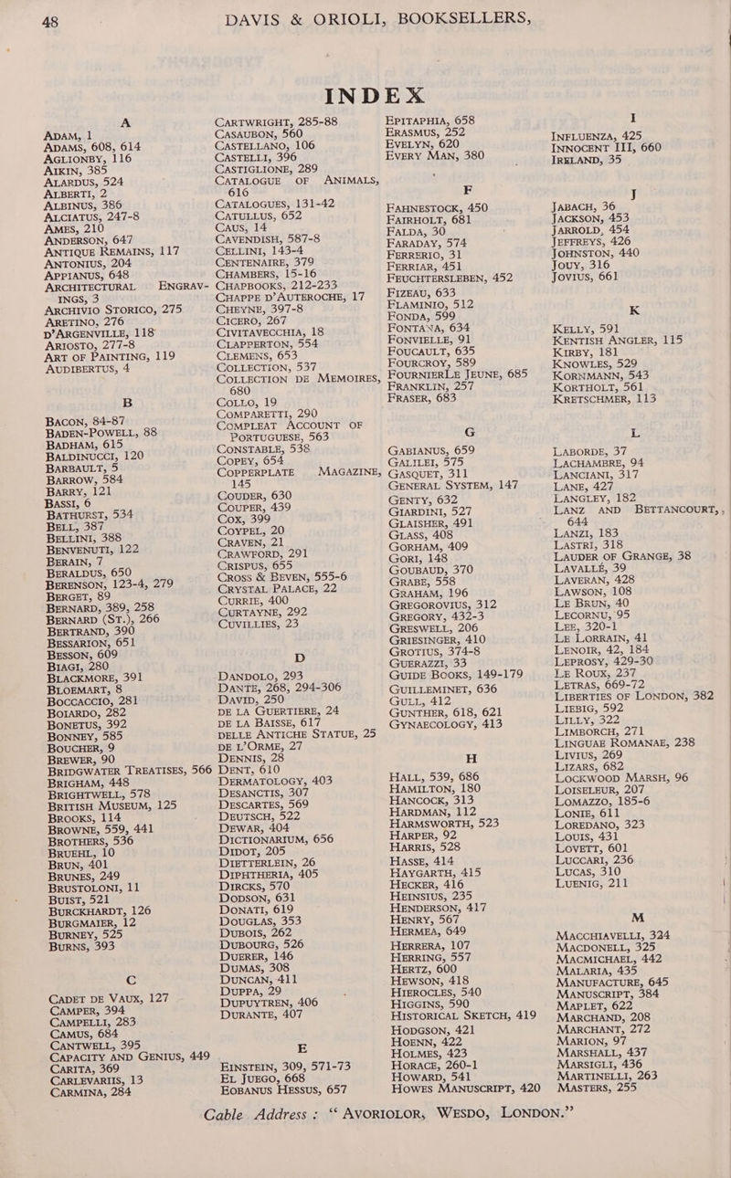 A ApAM, 1 ApaAMS, 608, 614 AGLIONBY, 116 AIKIN, 385 ALARDUS, 524 ALBERTI, 2 ALBINUS, 386 ALCIATUS, 247-8 AMES, 210 ANDERSON, 647 ANTIQUE REMAINS, 117 ANTONIUS, 204 APPIANUS, 648 ARCHITECTURAL ENGRAV- INGS, 3 ARCHIVIO STORICO, 275 ARETINO, 276 D’ARGENVILLE, 118 ARIOSTO, 277-8 ART OF PAINTING, 119 AUDIBERTUS, 4 B Bacon, 84-87 BaADEN-POWELL, 88 BADHAM, 015 BALDINUCCI, 120 BARBAULT, 5 BaRROw, 584 Barry, 121 BAssI, 6 BATHURST, 534 BELL, 387 BELLINI, 388 BENVENUTI, 122 BERAIN, 7 BERALDUS, 650 BERENSON, 123-4, 279 BERGET, 89 BERNARD, 389, 258 BERNARD (ST.), 266 BERTRAND, 390 BESSARION, 651 BESSON, 609 Braci, 280 BLACKMORE, 391 BLOEMART, 8 Boccaccio, 281 BOIARDO, 282 BONETUS, 392 BONNEY, 585 BOuCHER, 9 BREWER, 90 BRIDGWATER TREATISES, 566 BRIGHAM, 448 BRIGHTWELL, 578 BRITISH MUSEUM, 125 Brooks, 114 Browne, 559, 441 BROTHERS, 536 BRUEHL, 10 Broun, 401 BRUNES, 249 BRUSTOLONI, 11 BulsT, 521 BURCKHARDT, 126 BURGMAIER, 12 BURNEY, 525 Burns, 393 Cc CADET DE VAUX, 127 CAMPER, 394 CAMPELLI, 283 CAMUS, 684 CANTWELL, 395 CAPACITY AND GENIUS, 449 CarRITA, 369 CARLEVARIIS, 13 CARMINA, 284 CARTWRIGHT, 285-88 CASAUBON, 560 CASTELLANO, 106 CASTELLI, 396 CASTIGLIONE, 289 CATALOGUE OF 616 CATALOGUES, 131-42 CATULLUS, 652 Caus, 14 CAVENDISH, 587-8 CELLINI, 143-4 CENTENAIRE, 379 CHAMBERS, 15-16 CHAPBOOKS, 212-233 CHAPPE D’ AUTEROCHE, 17 CHEYNE, 397-8 CICERO, 267 CIVITAVECCHIA, 18 CLAPPERTON, 554 CLEMENS, 653 COLLECTION, 537 COLLECTION DE MEMOIRES, 680 CoLLo, 19 COMPARETTI, 290 COMPLEAT ACCOUNT OF PORTUGUESE, 563 CONSTABLE, 538 CopEy, 054 COPPERPLATE 145 COUuDER, 630 COUPER, 439 Cox, 399 CoyYPEL, 20 CRAVEN, 21 CRAWFORD, 291 CRISPUS, 655 Cross &amp; BEVEN, 555-6 CRYSTAL PALACE, 22 CURRIE, 400 CURTAYNE, 292 CUVILLIES, 23 ANIMALS, MAGAZINE, D DANDOLO, 293 DANTE, 268, 294-306 Davin, 250 DE LA GUERTIERE, 24 DE LA BAISSE, 617 DELLE ANTICHE STATUE, 25 DE L’?ORME, 27 DENNIS, 28 DENT, 610 DERMATOLOGY, 403 DESANCTIS, 307 DESCARTES, 569 DEuTSCH, 522 DEWAR, 404 DICTIONARIUM, 656 DiporT, 205 DIETTERLEIN, 26 DIPHTHERIA, 405 Drrcxs, 570 Dopson, 631 DonaTI, 619 DOouGLas, 353 DUBOIS, 262 DuBouRG, 526 DUERER, 146 Dumas, 308 DuNcAN, 411 DuppPa, 29 DUPUYTREN, 406 DURANTE, 407 E EINSTEIN, 309, 571-73 EL JUEGO, 668 Eosanus HEssus, 657 EPITAPHIA, 058 ERASMUS, 252 EVELYN, 620 EvERY MAN, 380 F FAHNESTOCK, 450 FAIRHOLT, 681 FaLpa, 30 FARADAY, 574 FERRERIO, 31 FERRIAR, 451 FEUCHTERSLEBEN, 452 FIZEAU, 633 FLAMINIO, 512 FonpDA, 599 FONTANA, 634 FONVIELLE, 91 FOUCAULT, 635 FourRcROoY, 589 FOURNIERLE JEUNE, 685 FRANKLIN, 257 G GABIANUS, 659 GALILEI, 575 GASQUET, 311 GENERAL SYSTEM, 147 GENTY, 632 GIARDINI, 527 GLAISHER, 491 Gass, 408 GORHAM, 409 GorI, 148 GOUBAUD, 370 GRABE, 558 GRAHAM, 196 GREGOROVIUS, 312 GREGORY, 432-3 GRESWELL, 206 GRIESINGER, 410 Grortius, 374-8 GUERAZZI, 33 GUIDE Books, 149-179 GUILLEMINET, 636 GULL, 412 GUNTHER, 618, 621 GYNAECOLOGY, 413 H HALL, 539, 686 HAMILTON, 180 HANCOCK, 313 HARDMAN, 112 HARMSWORTH, 523 HarPER, 92 Harris, 528 HaAssE, 414 HAYGARTH, 415 HECKER, 416 HEINsSIus, 235 HENDERSON, 417 HENRY, 567 HERMEA, 649 HERRERA, 107 HERRING, 557 HERTZ, 600 Hewson, 418 HIEROCLES, 540 HicGeGrIns, 590 HISTORICAL SKETCH, 419 HopGson, 421 HOENN, 422 HOLMES, 423 HORACE, 260-1 Howarb, 541 I INFLUENZA, 425 INNOCENT ITI, 660 IRELAND, 35 JACKSON, 453 JARROLD, 454 JEFFREYS, 426 JOHNSTON, 440 Jouy, 316 JABACH, 36 Jovius, 661 : K KELLY, 591 KENTISH ANGLER, 115 KiIrBy, 181 KNOWLES, 529 KORNMANN, 543 KorTHOLT, 561 KRETSCHMER, 113 L LABORDE, 37 LACHAMBRE, 94 LANCIANI, 317 LANE, 427 LANGLEY, 182 LANZ AND BETTANCOURT, , 644 LANZI, 183 LASTRI, 318 LAUDER OF GRANGE, 38 LAVALLE, 39 LAVERAN, 428 Lawson, 108 LE Brun, 40 LECORNU, 95 LEE, 320-1 Ler LORRAIN, 41 LENOIR, 42, 184 LEPROSY, 429-30 LE Roux, 237 LETRAS, 669-72 LIBERTIES OF LONDON, 382 LIEBIG, 592 LILLY, 322 LIMBORCH, 271 LINGUAE ROMANAE, 238 Livius, 269 LIzArs, 682 LocKkWooD MARSH, 96 LOISELEUR, 207 LOMAZZO, 185-6 Lonlieg, 611 LOREDANO, 323 Louls, 431 LOVETT, 601 LuccarRI, 236 Lucas, 310 LUENIG, 211 | M MACCHIAVELLI, 324 MACDONELL, 325 MACMICHAEL, 442 MataRrIiA, 435 | MANUFACTURE, 645 | MANUSCRIPT, 384 | MapPLeET, 622 MARCHAND, 208 MARCHANT, 272 MaRIon, 97 MARSHALL, 437 MakRsSIGLI, 436 MARTINELLI, 263 Masters, 255