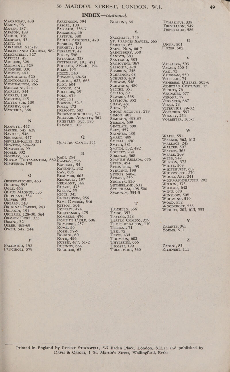 MaAvRICEAU, 438 Maxim, 98 MAYER, 187 MEASON, 188 MepIcl, 326 MEeERIGOT, 43 MeETz, 44 MIRABEAU, 513-19 MISCELLANEA CURIOSA, 582 MiISCIATELLI, 327 MITELLI, 45 MOLIERE, 328 MOLMENTI, 329 MOonnilkr, 330 Monsey, 443 MONTAIGNE, 520 MONTCORNET, 562 MONTFAUCON, 265 MoRrGAGNI, 444 MoRLEY, 544 Morris, 189 Morton, 445 MOYEN suR, 109 MuorpHy, 679 MySsTERIA, 366 N NANwWYN, 447 Napier, 545, 638 NAVILLE, 546 NEUBAUER, 447 NEVILLE-ROLFE, 331 NEWTON, 624-29 NIMFUEHR, 99 NOBLE, 332 Norway, 333 NovuM TESTAMENTUM, 662 NIMFUEHR, 190 Oo OBSERVATIONES, 463 ODLING, 593 OGLE, 464 -_ OLAUS MaAGNus, 535 OLIPHANT, 334 OLIVER, 493 ORBAAN, 348 ORIGINAL PAPERS, 243 ORLANDI, 191 ORLEANS, 128-30, 564 ORMSBY GORE, 335 ORSINI, 32 OSLER, 465-69 OwEN, 547, 244 P PALOMINO, 192 PARKINSON, 594 PASCAL, 100 PASOLINI, 336-7 PASSARINI, 46 PASTEUR, 580 PAULUS AEGINETA, 470 PENROSE, 581 PERNETY, 193 PERRAULT, 47 PERRY, 598 PETRARCA, 338 PETTIGREW, 101, 471 PHILLIPS, 239-40, 194 PILES, 195 Prozzi, 340 PIRANESI, 48-50 PLINIUS, 623, 663 PLOT, 604 PococK, 274 POLLUCIS, 251 POLO675 Poo1, 51 POUSSIN, 52-3 Pozzi, 472 PRESCOTT, 683 PRESENT SINGULIER, 371 PRICHARD-AGNETTI, 361 PRIESTLEY, 565, 595 PRINGLE, 102 Q QUATTRO CANTI, 341 R RaDI, 264 RAMSAY, 596 RAPHAEL, 54 RAVENNA, 342 Ray, 605 REAUMUR, 603 REGNAULT, 197 REUMONT, 344 RHAZES, 473 RIBERA, 55 Ricci, 345 RICHARDSON, 256 RIME DIVERSE, 346 RITSON, 504 ROBERTS, 474 ROKITANSKI, 475 ROMBERG, 476 ROME DE L’ ISLE, 606 ROMEORD, 257 ROME, 56 Rossi, 57-9 ROSSINI, 60 RotH, 456 RUBEIS, 477, 61-2 RUFINUS, 664 RUSCONI, 64 S SACCHETTI, 349 St. FRANCIS XAVIER, 665 SADELER, 65 SAINT NON, 66-7 SAINTSBURY, 350 SANDYS, 383 SANTIAGO, 383 SANSOVINO, 367 SASSONIA, 478 SCARRON, 246 SCHRENCK, 68 SCHURIG, 479 SCHWAB, 548 SCHWANN, 480 SECCHI, 351 SERLIO, 69 SEWARD, 568 SEYMOUR, 352 y SHAW, 481 SHEWw, 70 SHORT ACCOUNT, 273 SIMON, 482 SIMPSON, 483-87 SIMSON, 639 SINCLAIR, 688 SKEY, 457 SKINNER, 488 SMART, 489 SMELLIE, 490 SMITH, 381 SMYTH, 532, 492 SOCIETY, 234 SORANZO, 368 SPANISH ARMADA, 676 STERN, 494 STERNBERG, 495 STIRLING, 198 STOKES, 640-1 STRABO, 259 SUCINTA, 530 SUTHERLAND, 531 SYDENHAM, 498-500 SYMONDS, 354-5 T TANSILLO, 356 Tasso, 357 TAYLOR, 358 TEATRO COMICo, 359 TEMPS ET SAISON, 110 ‘TERRENI, 71 TEsI, 72 TESTE, 434 THOMSON, 602 THYLESIUS, 666 Ticozzi, 199 49 TOMASINUS, 339 ‘TREVILLION, 549 ‘TREVITCHIK, 586 U Unwna, 501 UNzeErR, 502 Vv VALSALVA, 503 VASARI, 200-1 VAsi, 73 VAUGHAN, 550 VECELLIO, 74 VENEREAL DISEASE, 505-6 VENETIAN COSTUMES, 75 VENUTI, 76 VERDADES, 677 VERONA, 77 VERRATUS, 667 VINCI, 78 VITRUVIUS, 79-82 VOELCKER, 597 VOLNEY, 254 VORREITER, 103-5 WwW WAITE, 551 WALKER, 362, 612 WALLACE, 245 WALTER, 507 WATERS, 363 WEALE, 209 WeEsB, 242 WESTON, 372 WHITE, 509 WHITEHURST, 607 WHITWORTH, 270 WHOLE ArT, 241 WICKMANNSHAUSEN, 202 WILKIN, 373 WILKINS, 642 WING, 678 WINSLOW, 508 WIRTZUNG, 510 Woop, 552 WOODCROFT, 533 WRIGHT, 203, 613, 553 Y YRIARTE, 365 YOUNG, 511 Z ZANINI, 83