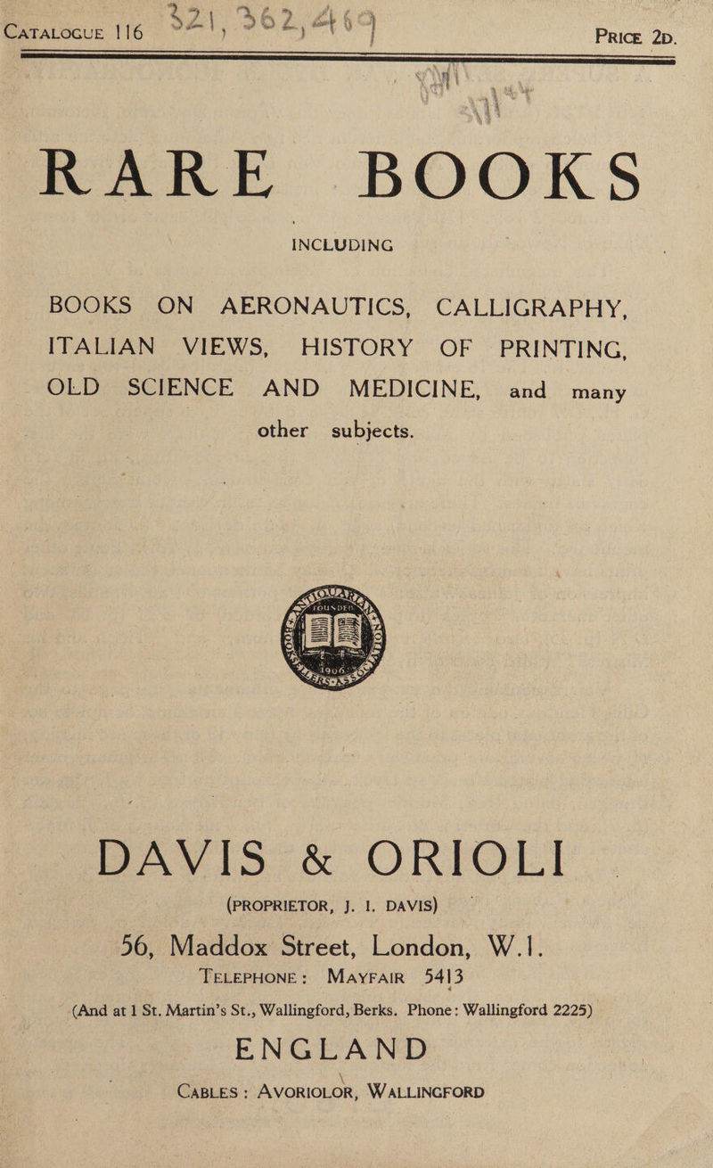 $21. 362,460 CATALOGUE.116> ™ \, ph V0 | PRIcE, 2p. WS ee ; h INCLUDING BOOKS ON AERONAUTICS, CALLIGRAPHY, ITALIAN VIEWS, HISTORY OF PRINTING, OLD SCIENCE AND MEDICINE, and many other subjects. DAVIS &amp; ORIOLI (PROPRIETOR, J. I. DAVIS) 56, Maddox Street, London, W.1. TELEPHONE: Mayrair 5413 (And at 1 St. Martin’s St., Wallingford, Berks. Phone: Wallingford 2225) ENGLAND \ CaBLES : AVORIOLOR, WALLINGFORD