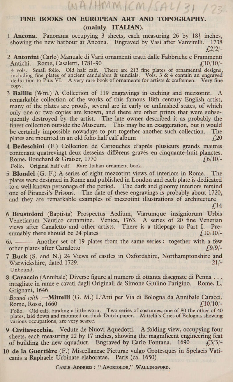 FINE BOOKS ON EUROPEAN ART AND TOPOGRAPHY. (mainly ITALIAN). 1 Ancona. Panorama occupying 3 sheets, each measuring 26 by 183 inches, showing the new harbour at Ancona. Engraved by Vasi after Vanvitelli. 1738 £2/2/- 2 Antonini (Carlo) Manuale di Varii ornamenti tratti dalle Fabbriche e Frammenti Antichi. Rome, Casaletti, 1781-90 £,10/10/- 4 vols. Small folio. Old half calf. There are 213 fine plates of ornamental designs, including fine plates of ancient candelabra &amp; sundials. Vols. 3 &amp; 4 contain an engraved dedication to Pius VI. A very rare book of ornaments for artists &amp; craftsmen. Very fine copy. 3 Baillie (Wm.) A Collection of 119 engravings in etching and mezzotint. A remarkable collection of the works of this famous 18th century English artist, many of the plates are proofs, several are in early or unfinished states, of which only one or two copies are known, and there are other prints that were subse- quently destroyed by the artist. The late owner described it as probably the finest collection outside the Museum. This may be an exaggeration, but it would be certainly impossible nowadays to put together another such collection. The plates are mounted in an old folio half calf album £20 4 Bedeschini (F.) Collection de Cartouches d’aprés plusieurs grands maitres contenant quatrevingt deux desseins différens gravés en cinquante-huit planctes. Rome, Bouchard &amp; Graiser, 1770 £6/10/- Folio. Original half calf. Rare Italian ornament book. 5 Blondel (G. F.) A series of eight mezzotint views of interiors in Rome. The plates were designed in Rome and published in London and each plate is dedicated to a well known personage of the period. The dark and gloomy interiors remind one of Piranesi’s Prisons. The date of these engravings is probably about 1720, and they are remarkable examples of mezzotint illustrations of architecture £14 6 Brustoloni (Baptista) Prospectus Aedium, Viarumque insigniorum Urbis Venetiarum Nautico certamine. Venice, 1763. A series of 20 fine Venetian views after Canaletto and other artists. There is a titlepage to Part I. Pre- sumably there should be 24 plates £,10/10/- 6A Another set of 19 plates from the same series; together with a few other plates after Canaletto £9/9/- 7 Buck (S. and N.) 24 Views of castles in Oxfordshire, Northamptonshire and Warwickshire, dated 1729. : 21/- Unbound. 8 Caraccio (Annibale) Diverse figure al numero di ottanta disegnate di Penna... intagliate in rame e cavati dagli Originali da Simone Giulino Parigino. Rome, L. Grignani, 1646 Bound with :—Mittelli (G. M.) L’Arti per Via di Bologna da Annibale Caracci. Rome, Rossi, 1660 £10/10/- Folio. Old calf, binding a littlke worn. Two series of costumes, one of 80 the other of 40 plates, laid down and mounted on thick Dutch paper. Mittelli’s Cries of Bologna, showing various occupations, are very scarce. 9 Civitavecchia. Vedute de Nuovi Aquedotti. A folding view, occupying four sheets, each measuring 22 by 17 inches, showing the magnificent engineering feat of building the new aquaduct. Engraved by Carlo Fontana. 1690 £,3/3/- 10 de la Guertiére (F.) Miscellaneae Picturae vulgo Grotesques in Spelaeis Vati- canis a Raphaele Urbinate elaboratae. Paris (ca. 1650)