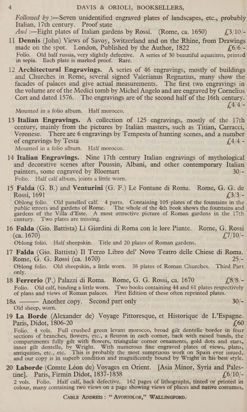 Followed by :—Seven unidentified engraved plates of landscapes, etc., probably Italian, 17th century. Proof state And :—Eight plates of Italian gardens by Rossi. (Rome, ca. 1650) £3/10/- 11 Dennis (John) Views of Savoy, Switzerland and on the Rhine, from Drawings made on the spot. London, Published by the Author, 1822 £6/6/- Folio. Old half russia, very slightly defective. A series of 30 beautiful aquatints, printed in sepia. Each plate is marked proof. Rare. 12 Architectural Engravings. A series of 46 engravings, mostly of buildings and Churches in Rome, several signed Valerianus Regnatius, many show the facades of palaces and give actual measurements. The first two engravings in the volume are of the Medici tomb by Michel Angelo and are engraved by Cornelius Cort and dated 1576. The engravings are of the second half of the 16th century. 4/4/- Mounted in a folio album. Half morocco. f oF 13 Italian Engravings. A collection of 125 engravings, mostly of the 17th century, mainly from the pictures by Italian masters, such as Titian, Carracci, Veronese. There are 6 engravings by Tempesta of hunting scenes, and a number of engravings by Testa £4/4/- Mounted in a folio album. Half morocco. 14 Italian Engravings. Nine 17th century Italian engravings of mythological and decorative scenes after Poussin, Albani, and other contemporary Italian painters, some engraved by Bloemart 30/- Folio. Haif calf album, joints a little worn. 15 Falda (G. B.) and Venturini (G. F.) Le Fontane di Roma. Rome, G. G. de Rossi, 1691 £3/3/- Oblong folio. Old panelled calf. 4 parts. Containing 105 plates of the fountains in the public streets and gardens of Rome. The whole of the 4th book shows the fountains and gardens of the Villa d’Este. A most attractive picture of Roman gardens in the 17th century. ‘Two plates are missing. 16 Falda (Gio. Battista) Li Giardini di Roma con le lore Piante. Rome, G. Rossi (ca. 1670) £7/10/- Oblong folio. Half sheepskin. ‘Title and 20 plates of Roman gardens. 17 Falda (Gio. Battista) Il Terzo Libro del’ Novo Teatro delle Chiese di Roma. Rome, G. G. Rossi (ca. 1670) 25/- Oblong folio. Old sheepskin, a little worn. 38 plates of Roman Churches. Third Part only. 18 Ferrerio (P.) Palazzi di Roma. Rome, G. G. Rossi, ca. 1670 £8/8/- Folio. Old calf, binding a little worn. ‘Two books containing 44 and 61 plates respectively of plans and views of Roman palaces. First Edition of these often reprinted plates. 18A Another copy. Second part only 30/- Oid sheep, worn. 19 La Borde (Alexander de) Voyage Pittoresque, et Historique de L’Espagne. Paris, Didot, 1806-20 £60 Folio. 4 vols. Full crushed green levant morocco, broad gilt dentelle border in four sections of branches, flowers, etc., a fleuron in each corner, back with raised bands, the compartments fully gilt with flowers, triangular corner ornaments, gold dots and stars, inner gilt dentelle, by Wright. With numerous fine engraved plates of views, plans, antiquities, etc., etc. This is probably the most sumptuous work on Spain ever issued, and our copy is in superb condition and magnificently bound by Wright in his best style. 20 Laborde (Comte Léon de) Voyages en Orient. [Asia Minor, Syria and Pales- tine]. Paris, Firmin Didot, 1837-1838 £6/10/- 2 vols. Folio. Half calf, back defective. 162 pages of lithographs, tinted or printed in colour, many containing two views on a page showing views of places and native costumes,